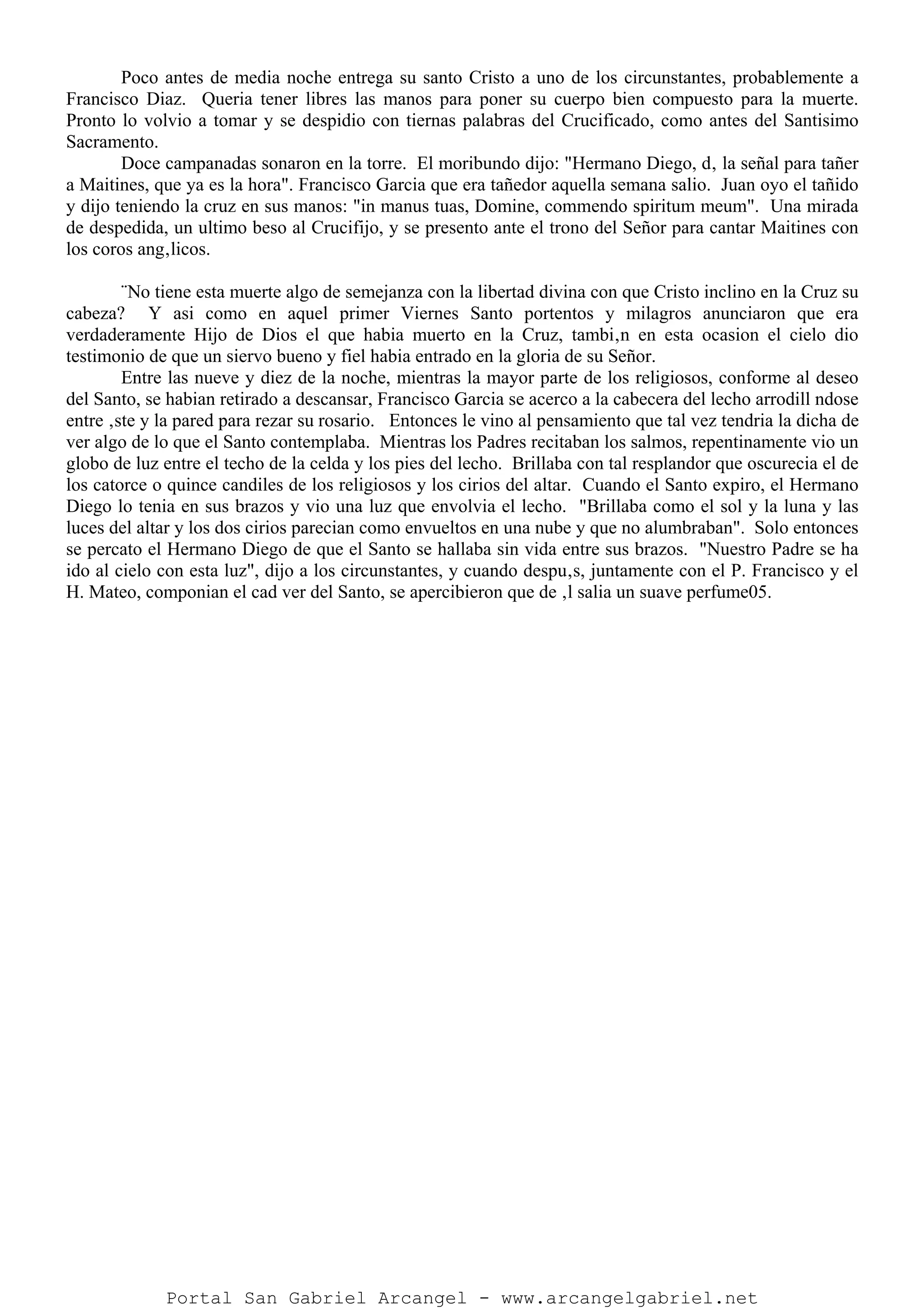 Poco antes de media noche entrega su santo Cristo a uno de los circunstantes, probablemente a
Francisco Diaz. Queria tener libres las manos para poner su cuerpo bien compuesto para la muerte.
Pronto lo volvio a tomar y se despidio con tiernas palabras del Crucificado, como antes del Santisimo
Sacramento.
Doce campanadas sonaron en la torre. El moribundo dijo: "Hermano Diego, d‚ la señal para tañer
a Maitines, que ya es la hora". Francisco Garcia que era tañedor aquella semana salio. Juan oyo el tañido
y dijo teniendo la cruz en sus manos: "in manus tuas, Domine, commendo spiritum meum". Una mirada
de despedida, un ultimo beso al Crucifijo, y se presento ante el trono del Señor para cantar Maitines con
los coros ang‚licos.
¨No tiene esta muerte algo de semejanza con la libertad divina con que Cristo inclino en la Cruz su
cabeza? Y asi como en aquel primer Viernes Santo portentos y milagros anunciaron que era
verdaderamente Hijo de Dios el que habia muerto en la Cruz, tambi‚n en esta ocasion el cielo dio
testimonio de que un siervo bueno y fiel habia entrado en la gloria de su Señor.
Entre las nueve y diez de la noche, mientras la mayor parte de los religiosos, conforme al deseo
del Santo, se habian retirado a descansar, Francisco Garcia se acerco a la cabecera del lecho arrodill ndose
entre ‚ste y la pared para rezar su rosario. Entonces le vino al pensamiento que tal vez tendria la dicha de
ver algo de lo que el Santo contemplaba. Mientras los Padres recitaban los salmos, repentinamente vio un
globo de luz entre el techo de la celda y los pies del lecho. Brillaba con tal resplandor que oscurecia el de
los catorce o quince candiles de los religiosos y los cirios del altar. Cuando el Santo expiro, el Hermano
Diego lo tenia en sus brazos y vio una luz que envolvia el lecho. "Brillaba como el sol y la luna y las
luces del altar y los dos cirios parecian como envueltos en una nube y que no alumbraban". Solo entonces
se percato el Hermano Diego de que el Santo se hallaba sin vida entre sus brazos. "Nuestro Padre se ha
ido al cielo con esta luz", dijo a los circunstantes, y cuando despu‚s, juntamente con el P. Francisco y el
H. Mateo, componian el cad ver del Santo, se apercibieron que de ‚l salia un suave perfume05.
Portal San Gabriel Arcangel - www.arcangelgabriel.net
 