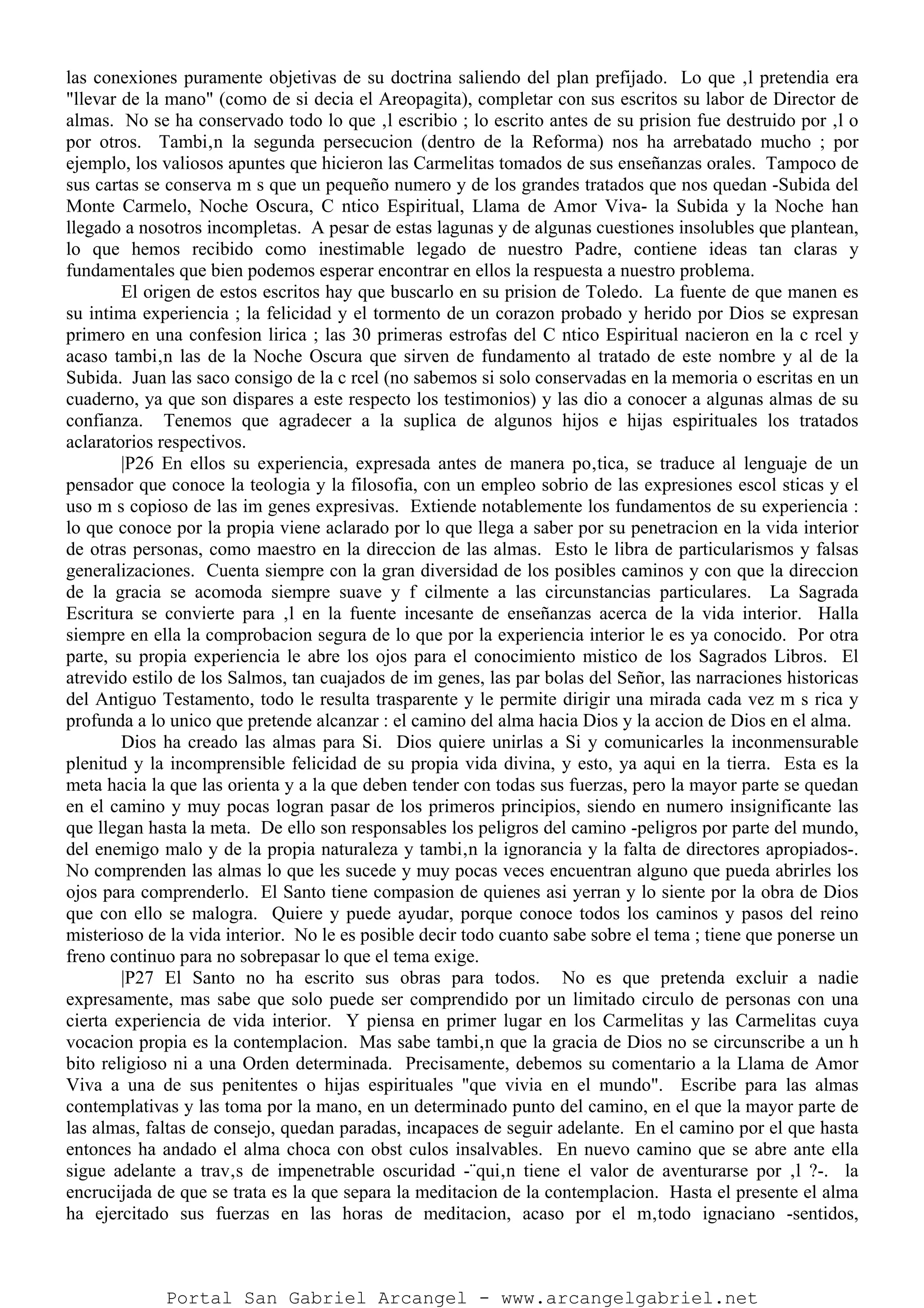 las conexiones puramente objetivas de su doctrina saliendo del plan prefijado. Lo que ‚l pretendia era
"llevar de la mano" (como de si decia el Areopagita), completar con sus escritos su labor de Director de
almas. No se ha conservado todo lo que ‚l escribio ; lo escrito antes de su prision fue destruido por ‚l o
por otros. Tambi‚n la segunda persecucion (dentro de la Reforma) nos ha arrebatado mucho ; por
ejemplo, los valiosos apuntes que hicieron las Carmelitas tomados de sus enseñanzas orales. Tampoco de
sus cartas se conserva m s que un pequeño numero y de los grandes tratados que nos quedan -Subida del
Monte Carmelo, Noche Oscura, C ntico Espiritual, Llama de Amor Viva- la Subida y la Noche han
llegado a nosotros incompletas. A pesar de estas lagunas y de algunas cuestiones insolubles que plantean,
lo que hemos recibido como inestimable legado de nuestro Padre, contiene ideas tan claras y
fundamentales que bien podemos esperar encontrar en ellos la respuesta a nuestro problema.
El origen de estos escritos hay que buscarlo en su prision de Toledo. La fuente de que manen es
su intima experiencia ; la felicidad y el tormento de un corazon probado y herido por Dios se expresan
primero en una confesion lirica ; las 30 primeras estrofas del C ntico Espiritual nacieron en la c rcel y
acaso tambi‚n las de la Noche Oscura que sirven de fundamento al tratado de este nombre y al de la
Subida. Juan las saco consigo de la c rcel (no sabemos si solo conservadas en la memoria o escritas en un
cuaderno, ya que son dispares a este respecto los testimonios) y las dio a conocer a algunas almas de su
confianza. Tenemos que agradecer a la suplica de algunos hijos e hijas espirituales los tratados
aclaratorios respectivos.
|P26 En ellos su experiencia, expresada antes de manera po‚tica, se traduce al lenguaje de un
pensador que conoce la teologia y la filosofia, con un empleo sobrio de las expresiones escol sticas y el
uso m s copioso de las im genes expresivas. Extiende notablemente los fundamentos de su experiencia :
lo que conoce por la propia viene aclarado por lo que llega a saber por su penetracion en la vida interior
de otras personas, como maestro en la direccion de las almas. Esto le libra de particularismos y falsas
generalizaciones. Cuenta siempre con la gran diversidad de los posibles caminos y con que la direccion
de la gracia se acomoda siempre suave y f cilmente a las circunstancias particulares. La Sagrada
Escritura se convierte para ‚l en la fuente incesante de enseñanzas acerca de la vida interior. Halla
siempre en ella la comprobacion segura de lo que por la experiencia interior le es ya conocido. Por otra
parte, su propia experiencia le abre los ojos para el conocimiento mistico de los Sagrados Libros. El
atrevido estilo de los Salmos, tan cuajados de im genes, las par bolas del Señor, las narraciones historicas
del Antiguo Testamento, todo le resulta trasparente y le permite dirigir una mirada cada vez m s rica y
profunda a lo unico que pretende alcanzar : el camino del alma hacia Dios y la accion de Dios en el alma.
Dios ha creado las almas para Si. Dios quiere unirlas a Si y comunicarles la inconmensurable
plenitud y la incomprensible felicidad de su propia vida divina, y esto, ya aqui en la tierra. Esta es la
meta hacia la que las orienta y a la que deben tender con todas sus fuerzas, pero la mayor parte se quedan
en el camino y muy pocas logran pasar de los primeros principios, siendo en numero insignificante las
que llegan hasta la meta. De ello son responsables los peligros del camino -peligros por parte del mundo,
del enemigo malo y de la propia naturaleza y tambi‚n la ignorancia y la falta de directores apropiados-.
No comprenden las almas lo que les sucede y muy pocas veces encuentran alguno que pueda abrirles los
ojos para comprenderlo. El Santo tiene compasion de quienes asi yerran y lo siente por la obra de Dios
que con ello se malogra. Quiere y puede ayudar, porque conoce todos los caminos y pasos del reino
misterioso de la vida interior. No le es posible decir todo cuanto sabe sobre el tema ; tiene que ponerse un
freno continuo para no sobrepasar lo que el tema exige.
|P27 El Santo no ha escrito sus obras para todos. No es que pretenda excluir a nadie
expresamente, mas sabe que solo puede ser comprendido por un limitado circulo de personas con una
cierta experiencia de vida interior. Y piensa en primer lugar en los Carmelitas y las Carmelitas cuya
vocacion propia es la contemplacion. Mas sabe tambi‚n que la gracia de Dios no se circunscribe a un h
bito religioso ni a una Orden determinada. Precisamente, debemos su comentario a la Llama de Amor
Viva a una de sus penitentes o hijas espirituales "que vivia en el mundo". Escribe para las almas
contemplativas y las toma por la mano, en un determinado punto del camino, en el que la mayor parte de
las almas, faltas de consejo, quedan paradas, incapaces de seguir adelante. En el camino por el que hasta
entonces ha andado el alma choca con obst culos insalvables. En nuevo camino que se abre ante ella
sigue adelante a trav‚s de impenetrable oscuridad -¨qui‚n tiene el valor de aventurarse por ‚l ?-. la
encrucijada de que se trata es la que separa la meditacion de la contemplacion. Hasta el presente el alma
ha ejercitado sus fuerzas en las horas de meditacion, acaso por el m‚todo ignaciano -sentidos,
Portal San Gabriel Arcangel - www.arcangelgabriel.net
 