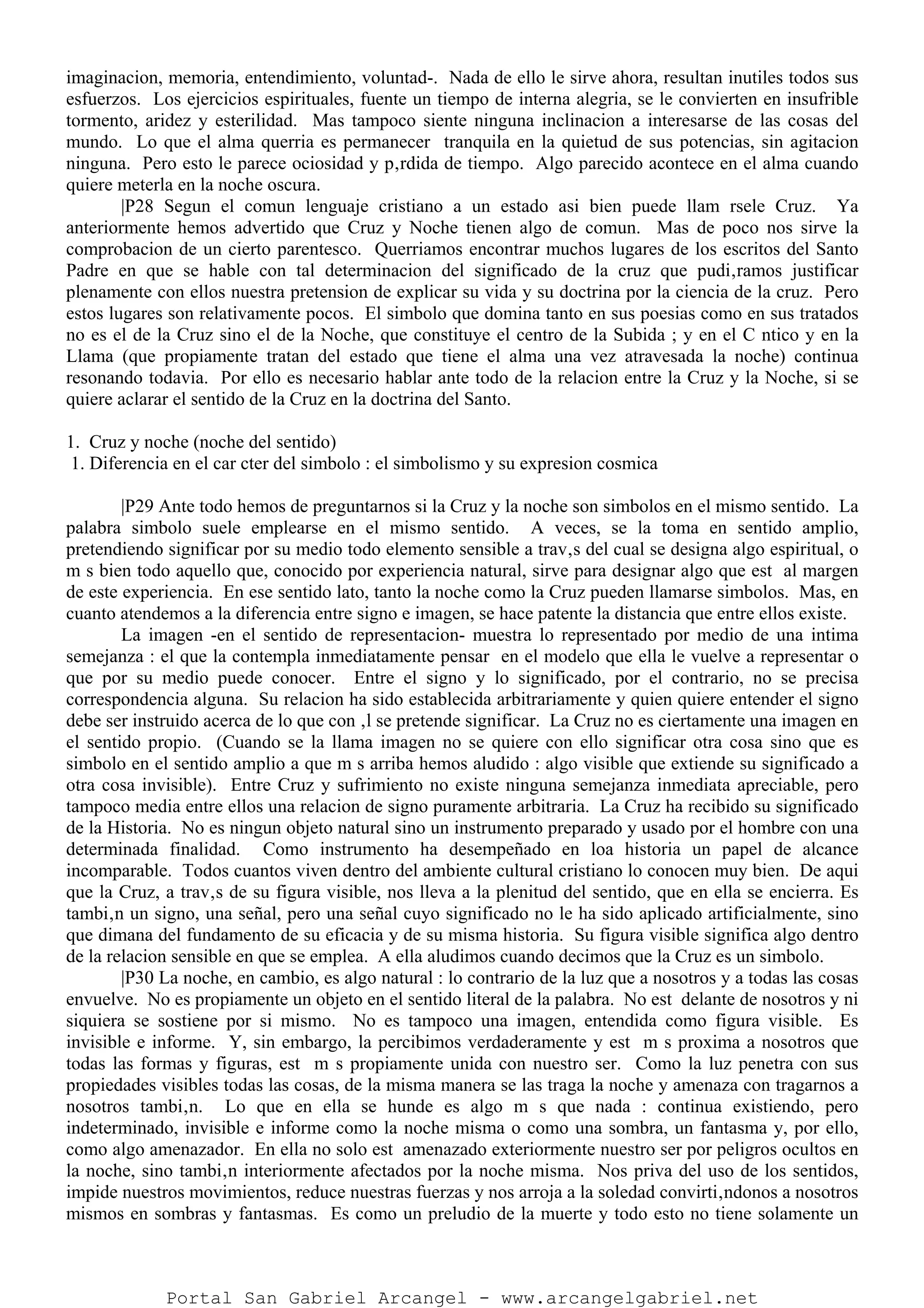 imaginacion, memoria, entendimiento, voluntad-. Nada de ello le sirve ahora, resultan inutiles todos sus
esfuerzos. Los ejercicios espirituales, fuente un tiempo de interna alegria, se le convierten en insufrible
tormento, aridez y esterilidad. Mas tampoco siente ninguna inclinacion a interesarse de las cosas del
mundo. Lo que el alma querria es permanecer tranquila en la quietud de sus potencias, sin agitacion
ninguna. Pero esto le parece ociosidad y p‚rdida de tiempo. Algo parecido acontece en el alma cuando
quiere meterla en la noche oscura.
|P28 Segun el comun lenguaje cristiano a un estado asi bien puede llam rsele Cruz. Ya
anteriormente hemos advertido que Cruz y Noche tienen algo de comun. Mas de poco nos sirve la
comprobacion de un cierto parentesco. Querriamos encontrar muchos lugares de los escritos del Santo
Padre en que se hable con tal determinacion del significado de la cruz que pudi‚ramos justificar
plenamente con ellos nuestra pretension de explicar su vida y su doctrina por la ciencia de la cruz. Pero
estos lugares son relativamente pocos. El simbolo que domina tanto en sus poesias como en sus tratados
no es el de la Cruz sino el de la Noche, que constituye el centro de la Subida ; y en el C ntico y en la
Llama (que propiamente tratan del estado que tiene el alma una vez atravesada la noche) continua
resonando todavia. Por ello es necesario hablar ante todo de la relacion entre la Cruz y la Noche, si se
quiere aclarar el sentido de la Cruz en la doctrina del Santo.
1. Cruz y noche (noche del sentido)
1. Diferencia en el car cter del simbolo : el simbolismo y su expresion cosmica
|P29 Ante todo hemos de preguntarnos si la Cruz y la noche son simbolos en el mismo sentido. La
palabra simbolo suele emplearse en el mismo sentido. A veces, se la toma en sentido amplio,
pretendiendo significar por su medio todo elemento sensible a trav‚s del cual se designa algo espiritual, o
m s bien todo aquello que, conocido por experiencia natural, sirve para designar algo que est al margen
de este experiencia. En ese sentido lato, tanto la noche como la Cruz pueden llamarse simbolos. Mas, en
cuanto atendemos a la diferencia entre signo e imagen, se hace patente la distancia que entre ellos existe.
La imagen -en el sentido de representacion- muestra lo representado por medio de una intima
semejanza : el que la contempla inmediatamente pensar en el modelo que ella le vuelve a representar o
que por su medio puede conocer. Entre el signo y lo significado, por el contrario, no se precisa
correspondencia alguna. Su relacion ha sido establecida arbitrariamente y quien quiere entender el signo
debe ser instruido acerca de lo que con ‚l se pretende significar. La Cruz no es ciertamente una imagen en
el sentido propio. (Cuando se la llama imagen no se quiere con ello significar otra cosa sino que es
simbolo en el sentido amplio a que m s arriba hemos aludido : algo visible que extiende su significado a
otra cosa invisible). Entre Cruz y sufrimiento no existe ninguna semejanza inmediata apreciable, pero
tampoco media entre ellos una relacion de signo puramente arbitraria. La Cruz ha recibido su significado
de la Historia. No es ningun objeto natural sino un instrumento preparado y usado por el hombre con una
determinada finalidad. Como instrumento ha desempeñado en loa historia un papel de alcance
incomparable. Todos cuantos viven dentro del ambiente cultural cristiano lo conocen muy bien. De aqui
que la Cruz, a trav‚s de su figura visible, nos lleva a la plenitud del sentido, que en ella se encierra. Es
tambi‚n un signo, una señal, pero una señal cuyo significado no le ha sido aplicado artificialmente, sino
que dimana del fundamento de su eficacia y de su misma historia. Su figura visible significa algo dentro
de la relacion sensible en que se emplea. A ella aludimos cuando decimos que la Cruz es un simbolo.
|P30 La noche, en cambio, es algo natural : lo contrario de la luz que a nosotros y a todas las cosas
envuelve. No es propiamente un objeto en el sentido literal de la palabra. No est delante de nosotros y ni
siquiera se sostiene por si mismo. No es tampoco una imagen, entendida como figura visible. Es
invisible e informe. Y, sin embargo, la percibimos verdaderamente y est m s proxima a nosotros que
todas las formas y figuras, est m s propiamente unida con nuestro ser. Como la luz penetra con sus
propiedades visibles todas las cosas, de la misma manera se las traga la noche y amenaza con tragarnos a
nosotros tambi‚n. Lo que en ella se hunde es algo m s que nada : continua existiendo, pero
indeterminado, invisible e informe como la noche misma o como una sombra, un fantasma y, por ello,
como algo amenazador. En ella no solo est amenazado exteriormente nuestro ser por peligros ocultos en
la noche, sino tambi‚n interiormente afectados por la noche misma. Nos priva del uso de los sentidos,
impide nuestros movimientos, reduce nuestras fuerzas y nos arroja a la soledad convirti‚ndonos a nosotros
mismos en sombras y fantasmas. Es como un preludio de la muerte y todo esto no tiene solamente un
Portal San Gabriel Arcangel - www.arcangelgabriel.net
 