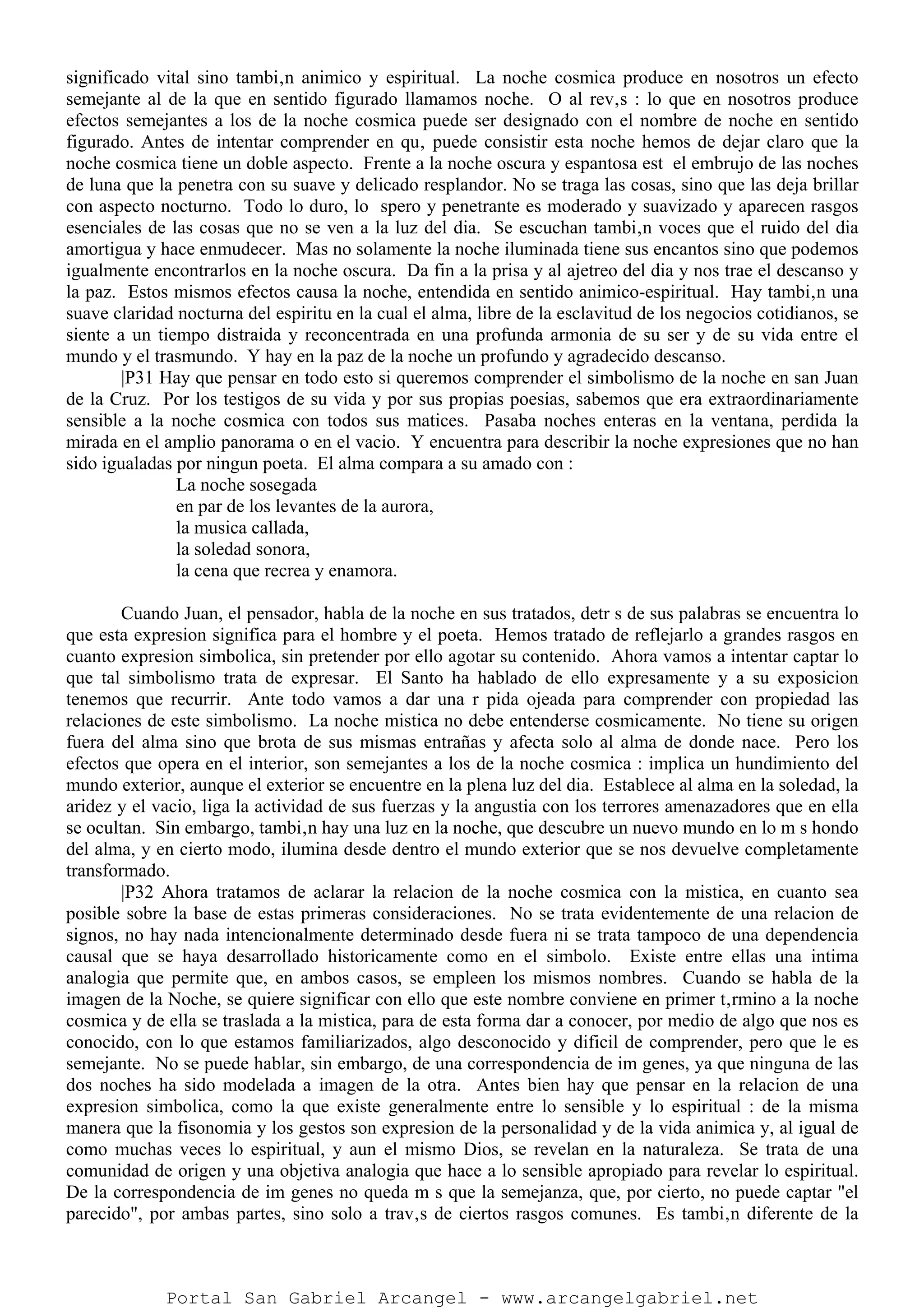 significado vital sino tambi‚n animico y espiritual. La noche cosmica produce en nosotros un efecto
semejante al de la que en sentido figurado llamamos noche. O al rev‚s : lo que en nosotros produce
efectos semejantes a los de la noche cosmica puede ser designado con el nombre de noche en sentido
figurado. Antes de intentar comprender en qu‚ puede consistir esta noche hemos de dejar claro que la
noche cosmica tiene un doble aspecto. Frente a la noche oscura y espantosa est el embrujo de las noches
de luna que la penetra con su suave y delicado resplandor. No se traga las cosas, sino que las deja brillar
con aspecto nocturno. Todo lo duro, lo spero y penetrante es moderado y suavizado y aparecen rasgos
esenciales de las cosas que no se ven a la luz del dia. Se escuchan tambi‚n voces que el ruido del dia
amortigua y hace enmudecer. Mas no solamente la noche iluminada tiene sus encantos sino que podemos
igualmente encontrarlos en la noche oscura. Da fin a la prisa y al ajetreo del dia y nos trae el descanso y
la paz. Estos mismos efectos causa la noche, entendida en sentido animico-espiritual. Hay tambi‚n una
suave claridad nocturna del espiritu en la cual el alma, libre de la esclavitud de los negocios cotidianos, se
siente a un tiempo distraida y reconcentrada en una profunda armonia de su ser y de su vida entre el
mundo y el trasmundo. Y hay en la paz de la noche un profundo y agradecido descanso.
|P31 Hay que pensar en todo esto si queremos comprender el simbolismo de la noche en san Juan
de la Cruz. Por los testigos de su vida y por sus propias poesias, sabemos que era extraordinariamente
sensible a la noche cosmica con todos sus matices. Pasaba noches enteras en la ventana, perdida la
mirada en el amplio panorama o en el vacio. Y encuentra para describir la noche expresiones que no han
sido igualadas por ningun poeta. El alma compara a su amado con :
La noche sosegada
en par de los levantes de la aurora,
la musica callada,
la soledad sonora,
la cena que recrea y enamora.
Cuando Juan, el pensador, habla de la noche en sus tratados, detr s de sus palabras se encuentra lo
que esta expresion significa para el hombre y el poeta. Hemos tratado de reflejarlo a grandes rasgos en
cuanto expresion simbolica, sin pretender por ello agotar su contenido. Ahora vamos a intentar captar lo
que tal simbolismo trata de expresar. El Santo ha hablado de ello expresamente y a su exposicion
tenemos que recurrir. Ante todo vamos a dar una r pida ojeada para comprender con propiedad las
relaciones de este simbolismo. La noche mistica no debe entenderse cosmicamente. No tiene su origen
fuera del alma sino que brota de sus mismas entrañas y afecta solo al alma de donde nace. Pero los
efectos que opera en el interior, son semejantes a los de la noche cosmica : implica un hundimiento del
mundo exterior, aunque el exterior se encuentre en la plena luz del dia. Establece al alma en la soledad, la
aridez y el vacio, liga la actividad de sus fuerzas y la angustia con los terrores amenazadores que en ella
se ocultan. Sin embargo, tambi‚n hay una luz en la noche, que descubre un nuevo mundo en lo m s hondo
del alma, y en cierto modo, ilumina desde dentro el mundo exterior que se nos devuelve completamente
transformado.
|P32 Ahora tratamos de aclarar la relacion de la noche cosmica con la mistica, en cuanto sea
posible sobre la base de estas primeras consideraciones. No se trata evidentemente de una relacion de
signos, no hay nada intencionalmente determinado desde fuera ni se trata tampoco de una dependencia
causal que se haya desarrollado historicamente como en el simbolo. Existe entre ellas una intima
analogia que permite que, en ambos casos, se empleen los mismos nombres. Cuando se habla de la
imagen de la Noche, se quiere significar con ello que este nombre conviene en primer t‚rmino a la noche
cosmica y de ella se traslada a la mistica, para de esta forma dar a conocer, por medio de algo que nos es
conocido, con lo que estamos familiarizados, algo desconocido y dificil de comprender, pero que le es
semejante. No se puede hablar, sin embargo, de una correspondencia de im genes, ya que ninguna de las
dos noches ha sido modelada a imagen de la otra. Antes bien hay que pensar en la relacion de una
expresion simbolica, como la que existe generalmente entre lo sensible y lo espiritual : de la misma
manera que la fisonomia y los gestos son expresion de la personalidad y de la vida animica y, al igual de
como muchas veces lo espiritual, y aun el mismo Dios, se revelan en la naturaleza. Se trata de una
comunidad de origen y una objetiva analogia que hace a lo sensible apropiado para revelar lo espiritual.
De la correspondencia de im genes no queda m s que la semejanza, que, por cierto, no puede captar "el
parecido", por ambas partes, sino solo a trav‚s de ciertos rasgos comunes. Es tambi‚n diferente de la
Portal San Gabriel Arcangel - www.arcangelgabriel.net
 