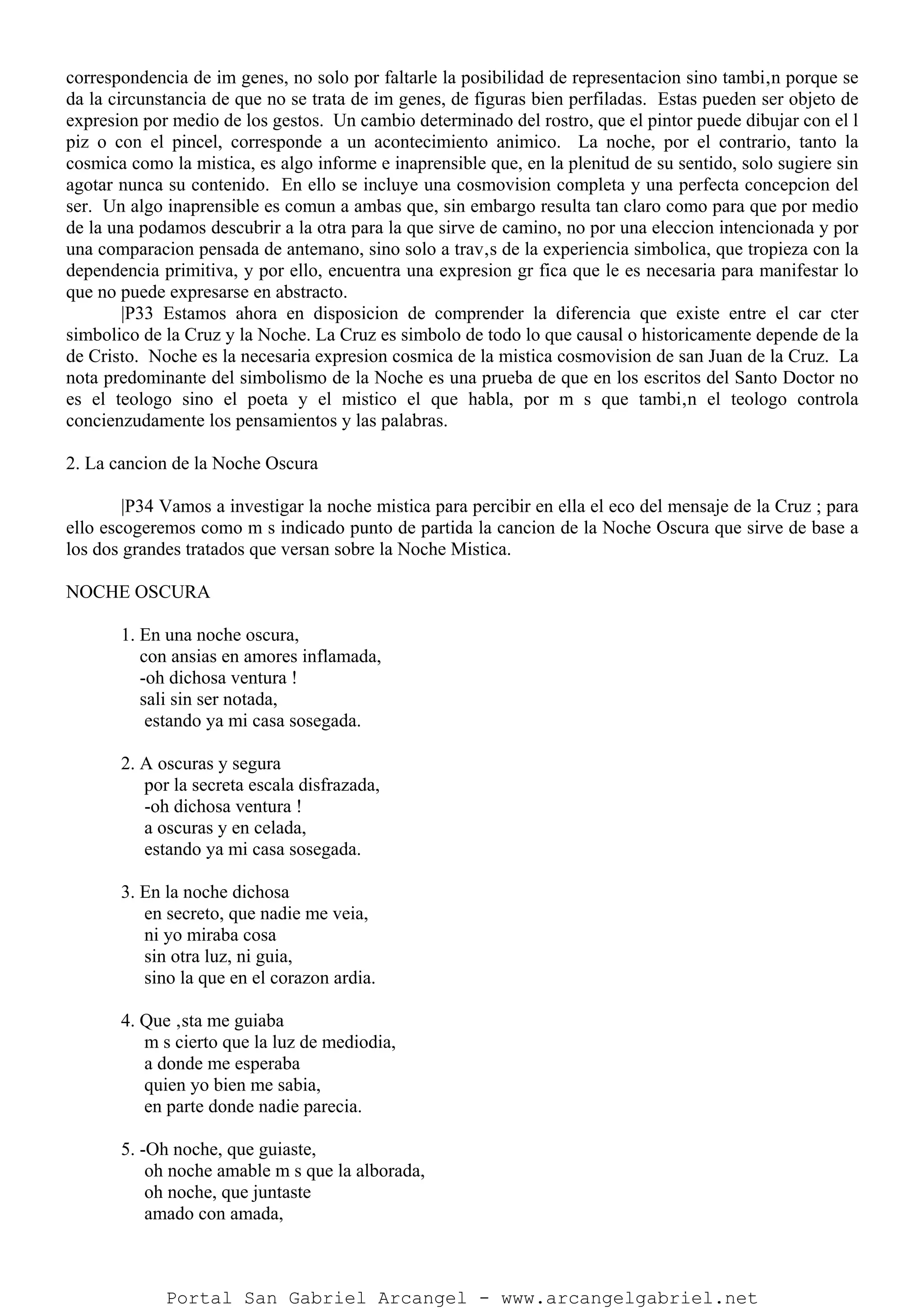 correspondencia de im genes, no solo por faltarle la posibilidad de representacion sino tambi‚n porque se
da la circunstancia de que no se trata de im genes, de figuras bien perfiladas. Estas pueden ser objeto de
expresion por medio de los gestos. Un cambio determinado del rostro, que el pintor puede dibujar con el l
piz o con el pincel, corresponde a un acontecimiento animico. La noche, por el contrario, tanto la
cosmica como la mistica, es algo informe e inaprensible que, en la plenitud de su sentido, solo sugiere sin
agotar nunca su contenido. En ello se incluye una cosmovision completa y una perfecta concepcion del
ser. Un algo inaprensible es comun a ambas que, sin embargo resulta tan claro como para que por medio
de la una podamos descubrir a la otra para la que sirve de camino, no por una eleccion intencionada y por
una comparacion pensada de antemano, sino solo a trav‚s de la experiencia simbolica, que tropieza con la
dependencia primitiva, y por ello, encuentra una expresion gr fica que le es necesaria para manifestar lo
que no puede expresarse en abstracto.
|P33 Estamos ahora en disposicion de comprender la diferencia que existe entre el car cter
simbolico de la Cruz y la Noche. La Cruz es simbolo de todo lo que causal o historicamente depende de la
de Cristo. Noche es la necesaria expresion cosmica de la mistica cosmovision de san Juan de la Cruz. La
nota predominante del simbolismo de la Noche es una prueba de que en los escritos del Santo Doctor no
es el teologo sino el poeta y el mistico el que habla, por m s que tambi‚n el teologo controla
concienzudamente los pensamientos y las palabras.
2. La cancion de la Noche Oscura
|P34 Vamos a investigar la noche mistica para percibir en ella el eco del mensaje de la Cruz ; para
ello escogeremos como m s indicado punto de partida la cancion de la Noche Oscura que sirve de base a
los dos grandes tratados que versan sobre la Noche Mistica.
NOCHE OSCURA
1. En una noche oscura,
con ansias en amores inflamada,
-oh dichosa ventura !
sali sin ser notada,
estando ya mi casa sosegada.
2. A oscuras y segura
por la secreta escala disfrazada,
-oh dichosa ventura !
a oscuras y en celada,
estando ya mi casa sosegada.
3. En la noche dichosa
en secreto, que nadie me veia,
ni yo miraba cosa
sin otra luz, ni guia,
sino la que en el corazon ardia.
4. Que ‚sta me guiaba
m s cierto que la luz de mediodia,
a donde me esperaba
quien yo bien me sabia,
en parte donde nadie parecia.
5. -Oh noche, que guiaste,
oh noche amable m s que la alborada,
oh noche, que juntaste
amado con amada,
Portal San Gabriel Arcangel - www.arcangelgabriel.net
 