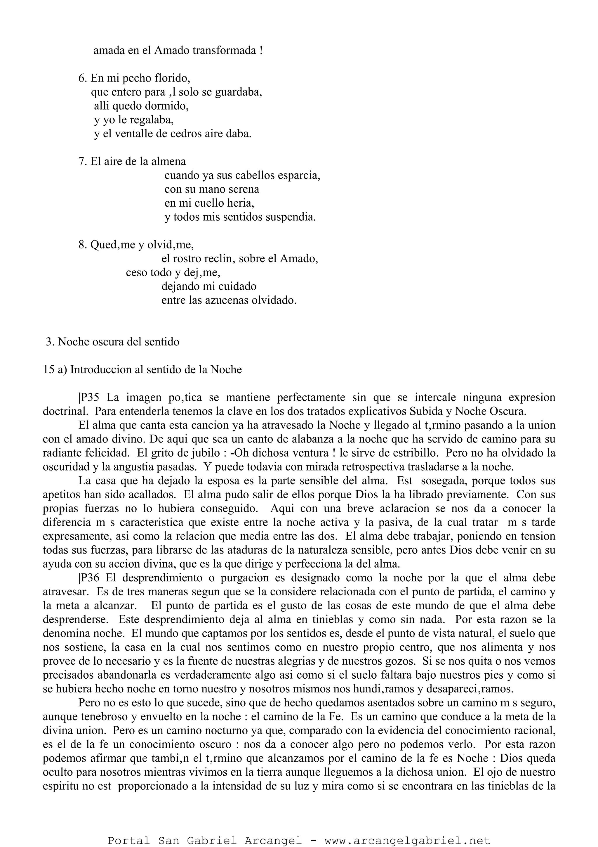 amada en el Amado transformada !
6. En mi pecho florido,
que entero para ‚l solo se guardaba,
alli quedo dormido,
y yo le regalaba,
y el ventalle de cedros aire daba.
7. El aire de la almena
cuando ya sus cabellos esparcia,
con su mano serena
en mi cuello heria,
y todos mis sentidos suspendia.
8. Qued‚me y olvid‚me,
el rostro reclin‚ sobre el Amado,
ceso todo y dej‚me,
dejando mi cuidado
entre las azucenas olvidado.
3. Noche oscura del sentido
15 a) Introduccion al sentido de la Noche
|P35 La imagen po‚tica se mantiene perfectamente sin que se intercale ninguna expresion
doctrinal. Para entenderla tenemos la clave en los dos tratados explicativos Subida y Noche Oscura.
El alma que canta esta cancion ya ha atravesado la Noche y llegado al t‚rmino pasando a la union
con el amado divino. De aqui que sea un canto de alabanza a la noche que ha servido de camino para su
radiante felicidad. El grito de jubilo : -Oh dichosa ventura ! le sirve de estribillo. Pero no ha olvidado la
oscuridad y la angustia pasadas. Y puede todavia con mirada retrospectiva trasladarse a la noche.
La casa que ha dejado la esposa es la parte sensible del alma. Est sosegada, porque todos sus
apetitos han sido acallados. El alma pudo salir de ellos porque Dios la ha librado previamente. Con sus
propias fuerzas no lo hubiera conseguido. Aqui con una breve aclaracion se nos da a conocer la
diferencia m s caracteristica que existe entre la noche activa y la pasiva, de la cual tratar m s tarde
expresamente, asi como la relacion que media entre las dos. El alma debe trabajar, poniendo en tension
todas sus fuerzas, para librarse de las ataduras de la naturaleza sensible, pero antes Dios debe venir en su
ayuda con su accion divina, que es la que dirige y perfecciona la del alma.
|P36 El desprendimiento o purgacion es designado como la noche por la que el alma debe
atravesar. Es de tres maneras segun que se la considere relacionada con el punto de partida, el camino y
la meta a alcanzar. El punto de partida es el gusto de las cosas de este mundo de que el alma debe
desprenderse. Este desprendimiento deja al alma en tinieblas y como sin nada. Por esta razon se la
denomina noche. El mundo que captamos por los sentidos es, desde el punto de vista natural, el suelo que
nos sostiene, la casa en la cual nos sentimos como en nuestro propio centro, que nos alimenta y nos
provee de lo necesario y es la fuente de nuestras alegrias y de nuestros gozos. Si se nos quita o nos vemos
precisados abandonarla es verdaderamente algo asi como si el suelo faltara bajo nuestros pies y como si
se hubiera hecho noche en torno nuestro y nosotros mismos nos hundi‚ramos y desapareci‚ramos.
Pero no es esto lo que sucede, sino que de hecho quedamos asentados sobre un camino m s seguro,
aunque tenebroso y envuelto en la noche : el camino de la Fe. Es un camino que conduce a la meta de la
divina union. Pero es un camino nocturno ya que, comparado con la evidencia del conocimiento racional,
es el de la fe un conocimiento oscuro : nos da a conocer algo pero no podemos verlo. Por esta razon
podemos afirmar que tambi‚n el t‚rmino que alcanzamos por el camino de la fe es Noche : Dios queda
oculto para nosotros mientras vivimos en la tierra aunque lleguemos a la dichosa union. El ojo de nuestro
espiritu no est proporcionado a la intensidad de su luz y mira como si se encontrara en las tinieblas de la
Portal San Gabriel Arcangel - www.arcangelgabriel.net
 