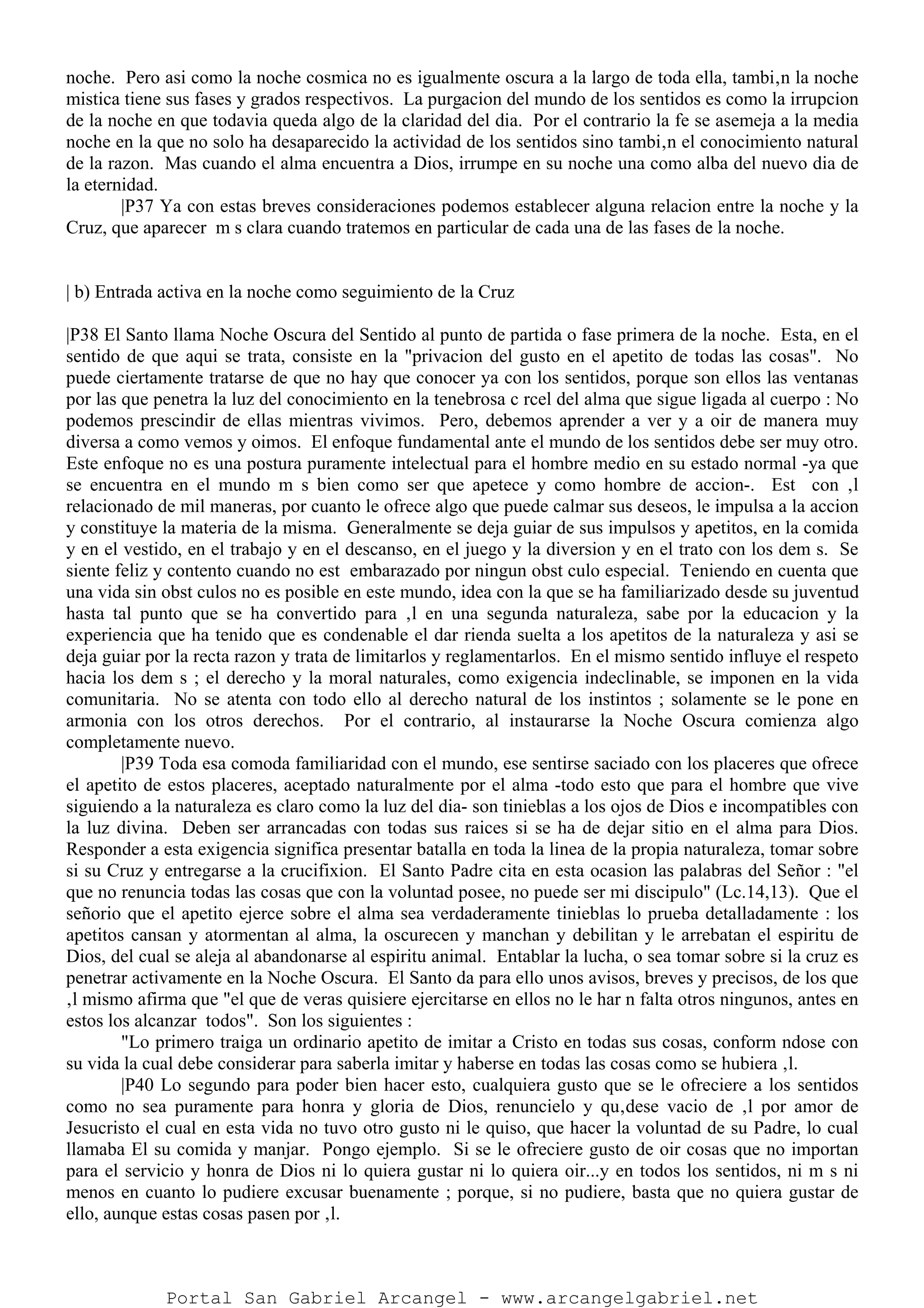 noche. Pero asi como la noche cosmica no es igualmente oscura a la largo de toda ella, tambi‚n la noche
mistica tiene sus fases y grados respectivos. La purgacion del mundo de los sentidos es como la irrupcion
de la noche en que todavia queda algo de la claridad del dia. Por el contrario la fe se asemeja a la media
noche en la que no solo ha desaparecido la actividad de los sentidos sino tambi‚n el conocimiento natural
de la razon. Mas cuando el alma encuentra a Dios, irrumpe en su noche una como alba del nuevo dia de
la eternidad.
|P37 Ya con estas breves consideraciones podemos establecer alguna relacion entre la noche y la
Cruz, que aparecer m s clara cuando tratemos en particular de cada una de las fases de la noche.
| b) Entrada activa en la noche como seguimiento de la Cruz
|P38 El Santo llama Noche Oscura del Sentido al punto de partida o fase primera de la noche. Esta, en el
sentido de que aqui se trata, consiste en la "privacion del gusto en el apetito de todas las cosas". No
puede ciertamente tratarse de que no hay que conocer ya con los sentidos, porque son ellos las ventanas
por las que penetra la luz del conocimiento en la tenebrosa c rcel del alma que sigue ligada al cuerpo : No
podemos prescindir de ellas mientras vivimos. Pero, debemos aprender a ver y a oir de manera muy
diversa a como vemos y oimos. El enfoque fundamental ante el mundo de los sentidos debe ser muy otro.
Este enfoque no es una postura puramente intelectual para el hombre medio en su estado normal -ya que
se encuentra en el mundo m s bien como ser que apetece y como hombre de accion-. Est con ‚l
relacionado de mil maneras, por cuanto le ofrece algo que puede calmar sus deseos, le impulsa a la accion
y constituye la materia de la misma. Generalmente se deja guiar de sus impulsos y apetitos, en la comida
y en el vestido, en el trabajo y en el descanso, en el juego y la diversion y en el trato con los dem s. Se
siente feliz y contento cuando no est embarazado por ningun obst culo especial. Teniendo en cuenta que
una vida sin obst culos no es posible en este mundo, idea con la que se ha familiarizado desde su juventud
hasta tal punto que se ha convertido para ‚l en una segunda naturaleza, sabe por la educacion y la
experiencia que ha tenido que es condenable el dar rienda suelta a los apetitos de la naturaleza y asi se
deja guiar por la recta razon y trata de limitarlos y reglamentarlos. En el mismo sentido influye el respeto
hacia los dem s ; el derecho y la moral naturales, como exigencia indeclinable, se imponen en la vida
comunitaria. No se atenta con todo ello al derecho natural de los instintos ; solamente se le pone en
armonia con los otros derechos. Por el contrario, al instaurarse la Noche Oscura comienza algo
completamente nuevo.
|P39 Toda esa comoda familiaridad con el mundo, ese sentirse saciado con los placeres que ofrece
el apetito de estos placeres, aceptado naturalmente por el alma -todo esto que para el hombre que vive
siguiendo a la naturaleza es claro como la luz del dia- son tinieblas a los ojos de Dios e incompatibles con
la luz divina. Deben ser arrancadas con todas sus raices si se ha de dejar sitio en el alma para Dios.
Responder a esta exigencia significa presentar batalla en toda la linea de la propia naturaleza, tomar sobre
si su Cruz y entregarse a la crucifixion. El Santo Padre cita en esta ocasion las palabras del Señor : "el
que no renuncia todas las cosas que con la voluntad posee, no puede ser mi discipulo" (Lc.14,13). Que el
señorio que el apetito ejerce sobre el alma sea verdaderamente tinieblas lo prueba detalladamente : los
apetitos cansan y atormentan al alma, la oscurecen y manchan y debilitan y le arrebatan el espiritu de
Dios, del cual se aleja al abandonarse al espiritu animal. Entablar la lucha, o sea tomar sobre si la cruz es
penetrar activamente en la Noche Oscura. El Santo da para ello unos avisos, breves y precisos, de los que
‚l mismo afirma que "el que de veras quisiere ejercitarse en ellos no le har n falta otros ningunos, antes en
estos los alcanzar todos". Son los siguientes :
"Lo primero traiga un ordinario apetito de imitar a Cristo en todas sus cosas, conform ndose con
su vida la cual debe considerar para saberla imitar y haberse en todas las cosas como se hubiera ‚l.
|P40 Lo segundo para poder bien hacer esto, cualquiera gusto que se le ofreciere a los sentidos
como no sea puramente para honra y gloria de Dios, renuncielo y qu‚dese vacio de ‚l por amor de
Jesucristo el cual en esta vida no tuvo otro gusto ni le quiso, que hacer la voluntad de su Padre, lo cual
llamaba El su comida y manjar. Pongo ejemplo. Si se le ofreciere gusto de oir cosas que no importan
para el servicio y honra de Dios ni lo quiera gustar ni lo quiera oir...y en todos los sentidos, ni m s ni
menos en cuanto lo pudiere excusar buenamente ; porque, si no pudiere, basta que no quiera gustar de
ello, aunque estas cosas pasen por ‚l.
Portal San Gabriel Arcangel - www.arcangelgabriel.net
 