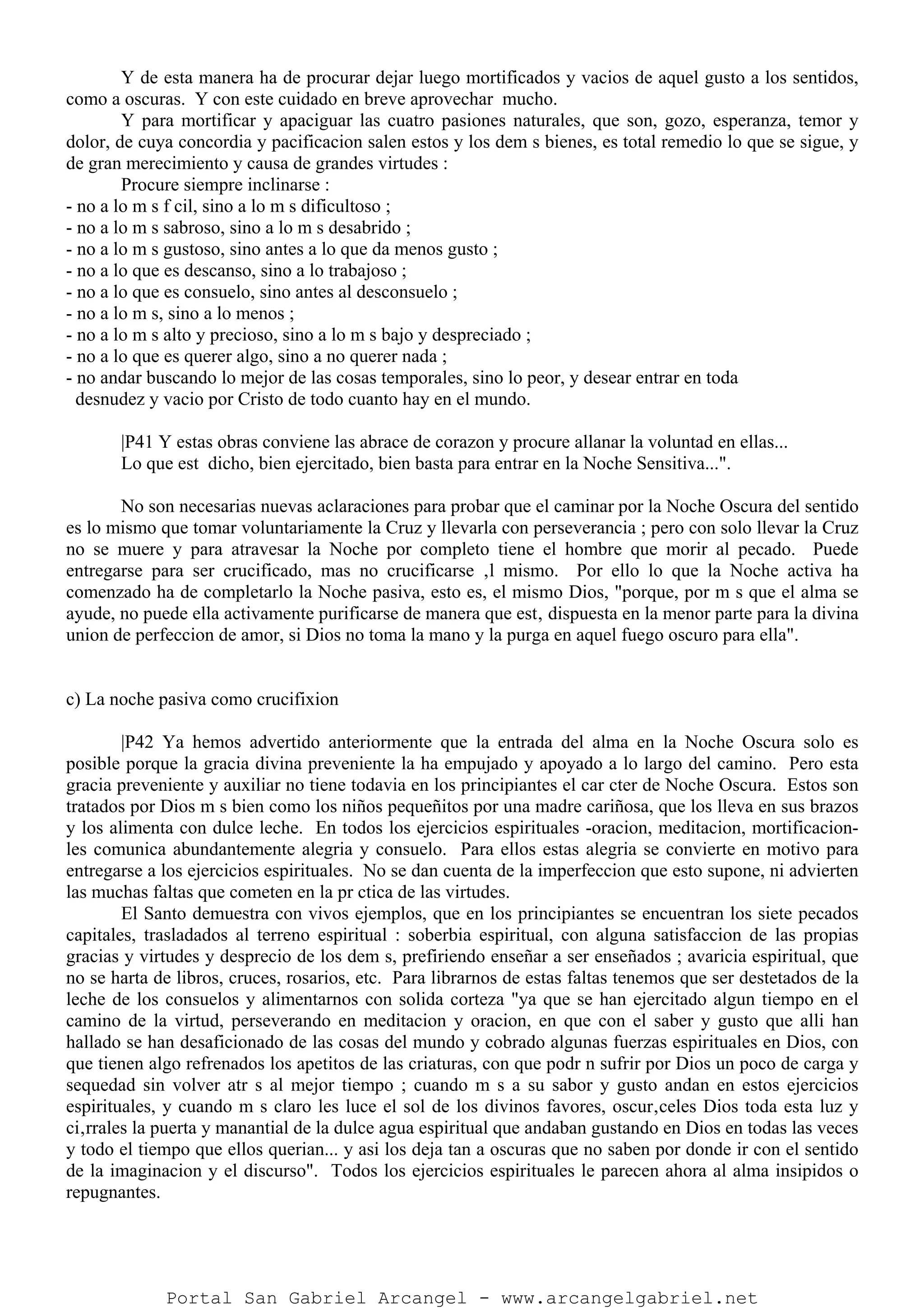 Y de esta manera ha de procurar dejar luego mortificados y vacios de aquel gusto a los sentidos,
como a oscuras. Y con este cuidado en breve aprovechar mucho.
Y para mortificar y apaciguar las cuatro pasiones naturales, que son, gozo, esperanza, temor y
dolor, de cuya concordia y pacificacion salen estos y los dem s bienes, es total remedio lo que se sigue, y
de gran merecimiento y causa de grandes virtudes :
Procure siempre inclinarse :
- no a lo m s f cil, sino a lo m s dificultoso ;
- no a lo m s sabroso, sino a lo m s desabrido ;
- no a lo m s gustoso, sino antes a lo que da menos gusto ;
- no a lo que es descanso, sino a lo trabajoso ;
- no a lo que es consuelo, sino antes al desconsuelo ;
- no a lo m s, sino a lo menos ;
- no a lo m s alto y precioso, sino a lo m s bajo y despreciado ;
- no a lo que es querer algo, sino a no querer nada ;
- no andar buscando lo mejor de las cosas temporales, sino lo peor, y desear entrar en toda
desnudez y vacio por Cristo de todo cuanto hay en el mundo.
|P41 Y estas obras conviene las abrace de corazon y procure allanar la voluntad en ellas...
Lo que est dicho, bien ejercitado, bien basta para entrar en la Noche Sensitiva...".
No son necesarias nuevas aclaraciones para probar que el caminar por la Noche Oscura del sentido
es lo mismo que tomar voluntariamente la Cruz y llevarla con perseverancia ; pero con solo llevar la Cruz
no se muere y para atravesar la Noche por completo tiene el hombre que morir al pecado. Puede
entregarse para ser crucificado, mas no crucificarse ‚l mismo. Por ello lo que la Noche activa ha
comenzado ha de completarlo la Noche pasiva, esto es, el mismo Dios, "porque, por m s que el alma se
ayude, no puede ella activamente purificarse de manera que est‚ dispuesta en la menor parte para la divina
union de perfeccion de amor, si Dios no toma la mano y la purga en aquel fuego oscuro para ella".
c) La noche pasiva como crucifixion
|P42 Ya hemos advertido anteriormente que la entrada del alma en la Noche Oscura solo es
posible porque la gracia divina preveniente la ha empujado y apoyado a lo largo del camino. Pero esta
gracia preveniente y auxiliar no tiene todavia en los principiantes el car cter de Noche Oscura. Estos son
tratados por Dios m s bien como los niños pequeñitos por una madre cariñosa, que los lleva en sus brazos
y los alimenta con dulce leche. En todos los ejercicios espirituales -oracion, meditacion, mortificacion-
les comunica abundantemente alegria y consuelo. Para ellos estas alegria se convierte en motivo para
entregarse a los ejercicios espirituales. No se dan cuenta de la imperfeccion que esto supone, ni advierten
las muchas faltas que cometen en la pr ctica de las virtudes.
El Santo demuestra con vivos ejemplos, que en los principiantes se encuentran los siete pecados
capitales, trasladados al terreno espiritual : soberbia espiritual, con alguna satisfaccion de las propias
gracias y virtudes y desprecio de los dem s, prefiriendo enseñar a ser enseñados ; avaricia espiritual, que
no se harta de libros, cruces, rosarios, etc. Para librarnos de estas faltas tenemos que ser destetados de la
leche de los consuelos y alimentarnos con solida corteza "ya que se han ejercitado algun tiempo en el
camino de la virtud, perseverando en meditacion y oracion, en que con el saber y gusto que alli han
hallado se han desaficionado de las cosas del mundo y cobrado algunas fuerzas espirituales en Dios, con
que tienen algo refrenados los apetitos de las criaturas, con que podr n sufrir por Dios un poco de carga y
sequedad sin volver atr s al mejor tiempo ; cuando m s a su sabor y gusto andan en estos ejercicios
espirituales, y cuando m s claro les luce el sol de los divinos favores, oscur‚celes Dios toda esta luz y
ci‚rrales la puerta y manantial de la dulce agua espiritual que andaban gustando en Dios en todas las veces
y todo el tiempo que ellos querian... y asi los deja tan a oscuras que no saben por donde ir con el sentido
de la imaginacion y el discurso". Todos los ejercicios espirituales le parecen ahora al alma insipidos o
repugnantes.
Portal San Gabriel Arcangel - www.arcangelgabriel.net
 