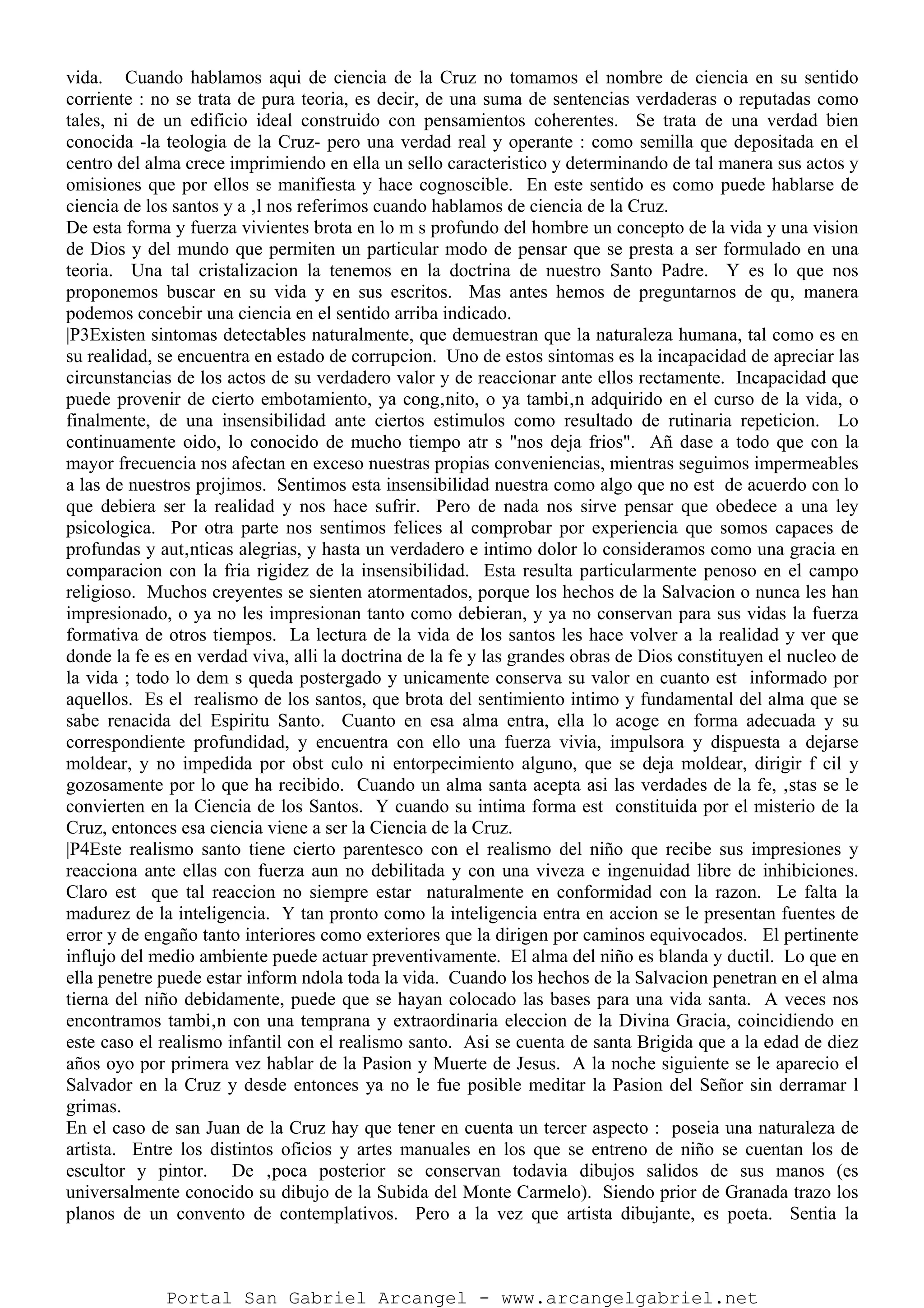 vida. Cuando hablamos aqui de ciencia de la Cruz no tomamos el nombre de ciencia en su sentido
corriente : no se trata de pura teoria, es decir, de una suma de sentencias verdaderas o reputadas como
tales, ni de un edificio ideal construido con pensamientos coherentes. Se trata de una verdad bien
conocida -la teologia de la Cruz- pero una verdad real y operante : como semilla que depositada en el
centro del alma crece imprimiendo en ella un sello caracteristico y determinando de tal manera sus actos y
omisiones que por ellos se manifiesta y hace cognoscible. En este sentido es como puede hablarse de
ciencia de los santos y a ‚l nos referimos cuando hablamos de ciencia de la Cruz.
De esta forma y fuerza vivientes brota en lo m s profundo del hombre un concepto de la vida y una vision
de Dios y del mundo que permiten un particular modo de pensar que se presta a ser formulado en una
teoria. Una tal cristalizacion la tenemos en la doctrina de nuestro Santo Padre. Y es lo que nos
proponemos buscar en su vida y en sus escritos. Mas antes hemos de preguntarnos de qu‚ manera
podemos concebir una ciencia en el sentido arriba indicado.
|P3Existen sintomas detectables naturalmente, que demuestran que la naturaleza humana, tal como es en
su realidad, se encuentra en estado de corrupcion. Uno de estos sintomas es la incapacidad de apreciar las
circunstancias de los actos de su verdadero valor y de reaccionar ante ellos rectamente. Incapacidad que
puede provenir de cierto embotamiento, ya cong‚nito, o ya tambi‚n adquirido en el curso de la vida, o
finalmente, de una insensibilidad ante ciertos estimulos como resultado de rutinaria repeticion. Lo
continuamente oido, lo conocido de mucho tiempo atr s "nos deja frios". Añ dase a todo que con la
mayor frecuencia nos afectan en exceso nuestras propias conveniencias, mientras seguimos impermeables
a las de nuestros projimos. Sentimos esta insensibilidad nuestra como algo que no est de acuerdo con lo
que debiera ser la realidad y nos hace sufrir. Pero de nada nos sirve pensar que obedece a una ley
psicologica. Por otra parte nos sentimos felices al comprobar por experiencia que somos capaces de
profundas y aut‚nticas alegrias, y hasta un verdadero e intimo dolor lo consideramos como una gracia en
comparacion con la fria rigidez de la insensibilidad. Esta resulta particularmente penoso en el campo
religioso. Muchos creyentes se sienten atormentados, porque los hechos de la Salvacion o nunca les han
impresionado, o ya no les impresionan tanto como debieran, y ya no conservan para sus vidas la fuerza
formativa de otros tiempos. La lectura de la vida de los santos les hace volver a la realidad y ver que
donde la fe es en verdad viva, alli la doctrina de la fe y las grandes obras de Dios constituyen el nucleo de
la vida ; todo lo dem s queda postergado y unicamente conserva su valor en cuanto est informado por
aquellos. Es el realismo de los santos, que brota del sentimiento intimo y fundamental del alma que se
sabe renacida del Espiritu Santo. Cuanto en esa alma entra, ella lo acoge en forma adecuada y su
correspondiente profundidad, y encuentra con ello una fuerza vivia, impulsora y dispuesta a dejarse
moldear, y no impedida por obst culo ni entorpecimiento alguno, que se deja moldear, dirigir f cil y
gozosamente por lo que ha recibido. Cuando un alma santa acepta asi las verdades de la fe, ‚stas se le
convierten en la Ciencia de los Santos. Y cuando su intima forma est constituida por el misterio de la
Cruz, entonces esa ciencia viene a ser la Ciencia de la Cruz.
|P4Este realismo santo tiene cierto parentesco con el realismo del niño que recibe sus impresiones y
reacciona ante ellas con fuerza aun no debilitada y con una viveza e ingenuidad libre de inhibiciones.
Claro est que tal reaccion no siempre estar naturalmente en conformidad con la razon. Le falta la
madurez de la inteligencia. Y tan pronto como la inteligencia entra en accion se le presentan fuentes de
error y de engaño tanto interiores como exteriores que la dirigen por caminos equivocados. El pertinente
influjo del medio ambiente puede actuar preventivamente. El alma del niño es blanda y ductil. Lo que en
ella penetre puede estar inform ndola toda la vida. Cuando los hechos de la Salvacion penetran en el alma
tierna del niño debidamente, puede que se hayan colocado las bases para una vida santa. A veces nos
encontramos tambi‚n con una temprana y extraordinaria eleccion de la Divina Gracia, coincidiendo en
este caso el realismo infantil con el realismo santo. Asi se cuenta de santa Brigida que a la edad de diez
años oyo por primera vez hablar de la Pasion y Muerte de Jesus. A la noche siguiente se le aparecio el
Salvador en la Cruz y desde entonces ya no le fue posible meditar la Pasion del Señor sin derramar l
grimas.
En el caso de san Juan de la Cruz hay que tener en cuenta un tercer aspecto : poseia una naturaleza de
artista. Entre los distintos oficios y artes manuales en los que se entreno de niño se cuentan los de
escultor y pintor. De ‚poca posterior se conservan todavia dibujos salidos de sus manos (es
universalmente conocido su dibujo de la Subida del Monte Carmelo). Siendo prior de Granada trazo los
planos de un convento de contemplativos. Pero a la vez que artista dibujante, es poeta. Sentia la
Portal San Gabriel Arcangel - www.arcangelgabriel.net
 