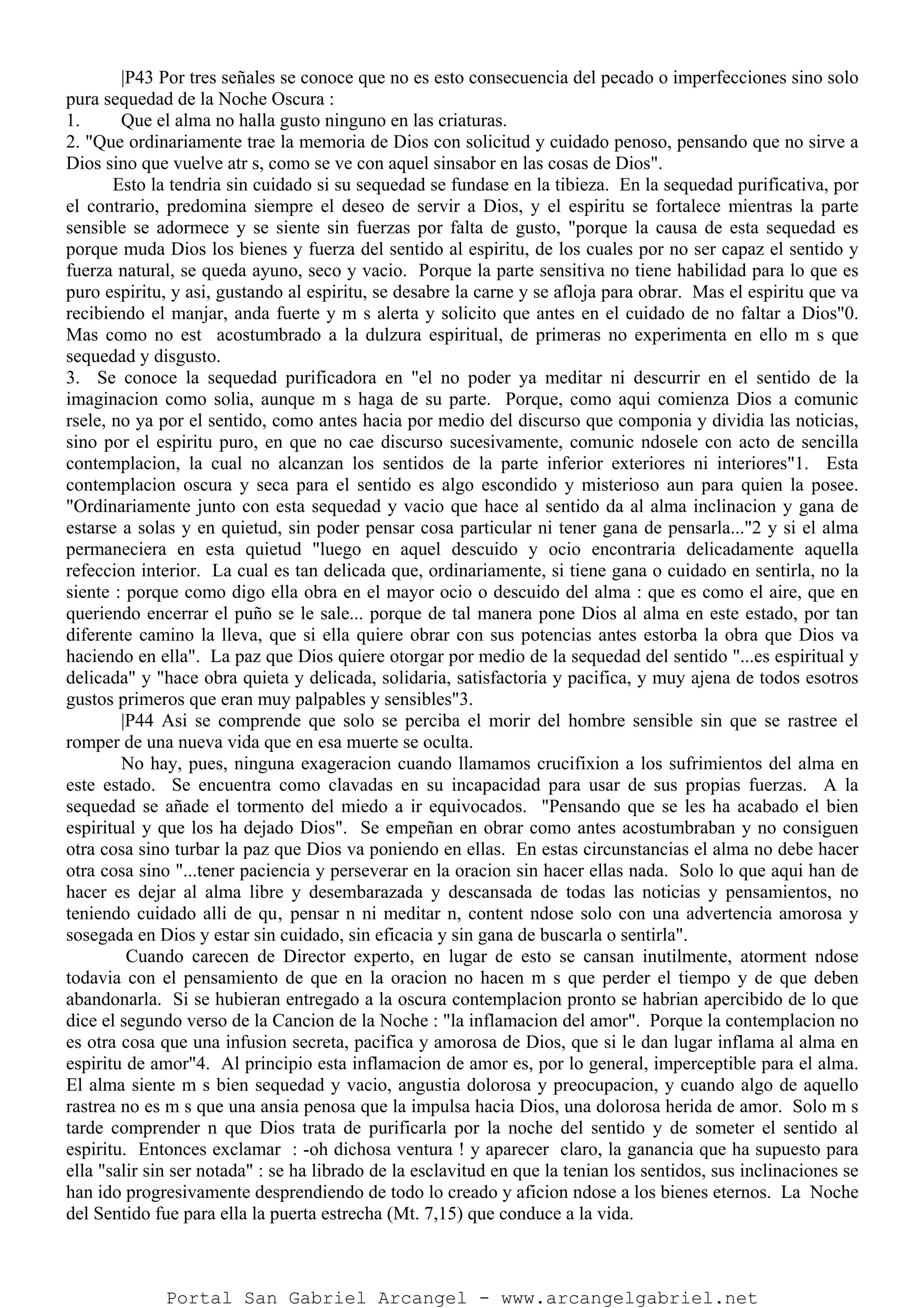 |P43 Por tres señales se conoce que no es esto consecuencia del pecado o imperfecciones sino solo
pura sequedad de la Noche Oscura :
1. Que el alma no halla gusto ninguno en las criaturas.
2. "Que ordinariamente trae la memoria de Dios con solicitud y cuidado penoso, pensando que no sirve a
Dios sino que vuelve atr s, como se ve con aquel sinsabor en las cosas de Dios".
Esto la tendria sin cuidado si su sequedad se fundase en la tibieza. En la sequedad purificativa, por
el contrario, predomina siempre el deseo de servir a Dios, y el espiritu se fortalece mientras la parte
sensible se adormece y se siente sin fuerzas por falta de gusto, "porque la causa de esta sequedad es
porque muda Dios los bienes y fuerza del sentido al espiritu, de los cuales por no ser capaz el sentido y
fuerza natural, se queda ayuno, seco y vacio. Porque la parte sensitiva no tiene habilidad para lo que es
puro espiritu, y asi, gustando al espiritu, se desabre la carne y se afloja para obrar. Mas el espiritu que va
recibiendo el manjar, anda fuerte y m s alerta y solicito que antes en el cuidado de no faltar a Dios"0.
Mas como no est acostumbrado a la dulzura espiritual, de primeras no experimenta en ello m s que
sequedad y disgusto.
3. Se conoce la sequedad purificadora en "el no poder ya meditar ni descurrir en el sentido de la
imaginacion como solia, aunque m s haga de su parte. Porque, como aqui comienza Dios a comunic
rsele, no ya por el sentido, como antes hacia por medio del discurso que componia y dividia las noticias,
sino por el espiritu puro, en que no cae discurso sucesivamente, comunic ndosele con acto de sencilla
contemplacion, la cual no alcanzan los sentidos de la parte inferior exteriores ni interiores"1. Esta
contemplacion oscura y seca para el sentido es algo escondido y misterioso aun para quien la posee.
"Ordinariamente junto con esta sequedad y vacio que hace al sentido da al alma inclinacion y gana de
estarse a solas y en quietud, sin poder pensar cosa particular ni tener gana de pensarla..."2 y si el alma
permaneciera en esta quietud "luego en aquel descuido y ocio encontraria delicadamente aquella
refeccion interior. La cual es tan delicada que, ordinariamente, si tiene gana o cuidado en sentirla, no la
siente : porque como digo ella obra en el mayor ocio o descuido del alma : que es como el aire, que en
queriendo encerrar el puño se le sale... porque de tal manera pone Dios al alma en este estado, por tan
diferente camino la lleva, que si ella quiere obrar con sus potencias antes estorba la obra que Dios va
haciendo en ella". La paz que Dios quiere otorgar por medio de la sequedad del sentido "...es espiritual y
delicada" y "hace obra quieta y delicada, solidaria, satisfactoria y pacifica, y muy ajena de todos esotros
gustos primeros que eran muy palpables y sensibles"3.
|P44 Asi se comprende que solo se perciba el morir del hombre sensible sin que se rastree el
romper de una nueva vida que en esa muerte se oculta.
No hay, pues, ninguna exageracion cuando llamamos crucifixion a los sufrimientos del alma en
este estado. Se encuentra como clavadas en su incapacidad para usar de sus propias fuerzas. A la
sequedad se añade el tormento del miedo a ir equivocados. "Pensando que se les ha acabado el bien
espiritual y que los ha dejado Dios". Se empeñan en obrar como antes acostumbraban y no consiguen
otra cosa sino turbar la paz que Dios va poniendo en ellas. En estas circunstancias el alma no debe hacer
otra cosa sino "...tener paciencia y perseverar en la oracion sin hacer ellas nada. Solo lo que aqui han de
hacer es dejar al alma libre y desembarazada y descansada de todas las noticias y pensamientos, no
teniendo cuidado alli de qu‚ pensar n ni meditar n, content ndose solo con una advertencia amorosa y
sosegada en Dios y estar sin cuidado, sin eficacia y sin gana de buscarla o sentirla".
Cuando carecen de Director experto, en lugar de esto se cansan inutilmente, atorment ndose
todavia con el pensamiento de que en la oracion no hacen m s que perder el tiempo y de que deben
abandonarla. Si se hubieran entregado a la oscura contemplacion pronto se habrian apercibido de lo que
dice el segundo verso de la Cancion de la Noche : "la inflamacion del amor". Porque la contemplacion no
es otra cosa que una infusion secreta, pacifica y amorosa de Dios, que si le dan lugar inflama al alma en
espiritu de amor"4. Al principio esta inflamacion de amor es, por lo general, imperceptible para el alma.
El alma siente m s bien sequedad y vacio, angustia dolorosa y preocupacion, y cuando algo de aquello
rastrea no es m s que una ansia penosa que la impulsa hacia Dios, una dolorosa herida de amor. Solo m s
tarde comprender n que Dios trata de purificarla por la noche del sentido y de someter el sentido al
espiritu. Entonces exclamar : -oh dichosa ventura ! y aparecer claro, la ganancia que ha supuesto para
ella "salir sin ser notada" : se ha librado de la esclavitud en que la tenian los sentidos, sus inclinaciones se
han ido progresivamente desprendiendo de todo lo creado y aficion ndose a los bienes eternos. La Noche
del Sentido fue para ella la puerta estrecha (Mt. 7,15) que conduce a la vida.
Portal San Gabriel Arcangel - www.arcangelgabriel.net
 