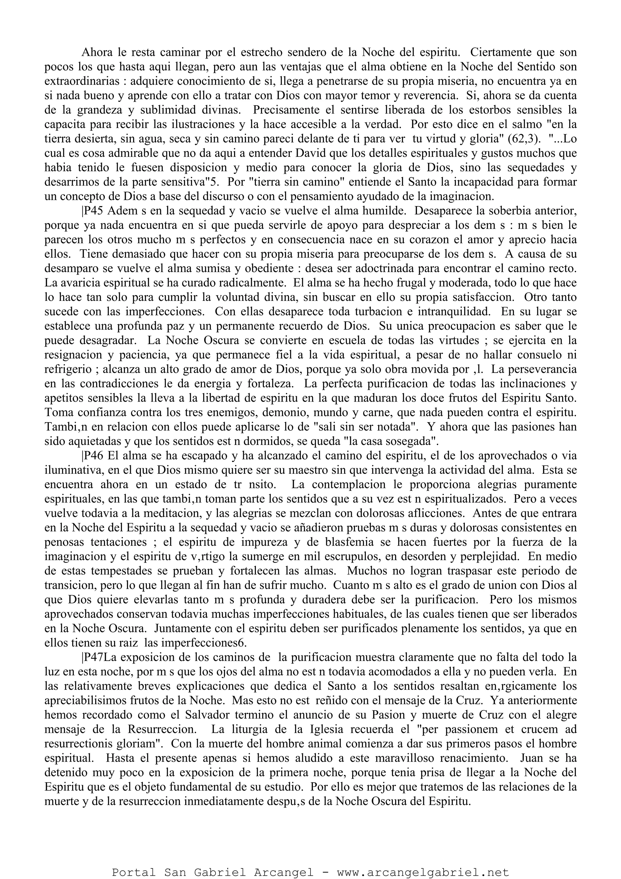 Ahora le resta caminar por el estrecho sendero de la Noche del espiritu. Ciertamente que son
pocos los que hasta aqui llegan, pero aun las ventajas que el alma obtiene en la Noche del Sentido son
extraordinarias : adquiere conocimiento de si, llega a penetrarse de su propia miseria, no encuentra ya en
si nada bueno y aprende con ello a tratar con Dios con mayor temor y reverencia. Si, ahora se da cuenta
de la grandeza y sublimidad divinas. Precisamente el sentirse liberada de los estorbos sensibles la
capacita para recibir las ilustraciones y la hace accesible a la verdad. Por esto dice en el salmo "en la
tierra desierta, sin agua, seca y sin camino pareci delante de ti para ver tu virtud y gloria" (62,3). "...Lo
cual es cosa admirable que no da aqui a entender David que los detalles espirituales y gustos muchos que
habia tenido le fuesen disposicion y medio para conocer la gloria de Dios, sino las sequedades y
desarrimos de la parte sensitiva"5. Por "tierra sin camino" entiende el Santo la incapacidad para formar
un concepto de Dios a base del discurso o con el pensamiento ayudado de la imaginacion.
|P45 Adem s en la sequedad y vacio se vuelve el alma humilde. Desaparece la soberbia anterior,
porque ya nada encuentra en si que pueda servirle de apoyo para despreciar a los dem s : m s bien le
parecen los otros mucho m s perfectos y en consecuencia nace en su corazon el amor y aprecio hacia
ellos. Tiene demasiado que hacer con su propia miseria para preocuparse de los dem s. A causa de su
desamparo se vuelve el alma sumisa y obediente : desea ser adoctrinada para encontrar el camino recto.
La avaricia espiritual se ha curado radicalmente. El alma se ha hecho frugal y moderada, todo lo que hace
lo hace tan solo para cumplir la voluntad divina, sin buscar en ello su propia satisfaccion. Otro tanto
sucede con las imperfecciones. Con ellas desaparece toda turbacion e intranquilidad. En su lugar se
establece una profunda paz y un permanente recuerdo de Dios. Su unica preocupacion es saber que le
puede desagradar. La Noche Oscura se convierte en escuela de todas las virtudes ; se ejercita en la
resignacion y paciencia, ya que permanece fiel a la vida espiritual, a pesar de no hallar consuelo ni
refrigerio ; alcanza un alto grado de amor de Dios, porque ya solo obra movida por ‚l. La perseverancia
en las contradicciones le da energia y fortaleza. La perfecta purificacion de todas las inclinaciones y
apetitos sensibles la lleva a la libertad de espiritu en la que maduran los doce frutos del Espiritu Santo.
Toma confianza contra los tres enemigos, demonio, mundo y carne, que nada pueden contra el espiritu.
Tambi‚n en relacion con ellos puede aplicarse lo de "sali sin ser notada". Y ahora que las pasiones han
sido aquietadas y que los sentidos est n dormidos, se queda "la casa sosegada".
|P46 El alma se ha escapado y ha alcanzado el camino del espiritu, el de los aprovechados o via
iluminativa, en el que Dios mismo quiere ser su maestro sin que intervenga la actividad del alma. Esta se
encuentra ahora en un estado de tr nsito. La contemplacion le proporciona alegrias puramente
espirituales, en las que tambi‚n toman parte los sentidos que a su vez est n espiritualizados. Pero a veces
vuelve todavia a la meditacion, y las alegrias se mezclan con dolorosas aflicciones. Antes de que entrara
en la Noche del Espiritu a la sequedad y vacio se añadieron pruebas m s duras y dolorosas consistentes en
penosas tentaciones ; el espiritu de impureza y de blasfemia se hacen fuertes por la fuerza de la
imaginacion y el espiritu de v‚rtigo la sumerge en mil escrupulos, en desorden y perplejidad. En medio
de estas tempestades se prueban y fortalecen las almas. Muchos no logran traspasar este periodo de
transicion, pero lo que llegan al fin han de sufrir mucho. Cuanto m s alto es el grado de union con Dios al
que Dios quiere elevarlas tanto m s profunda y duradera debe ser la purificacion. Pero los mismos
aprovechados conservan todavia muchas imperfecciones habituales, de las cuales tienen que ser liberados
en la Noche Oscura. Juntamente con el espiritu deben ser purificados plenamente los sentidos, ya que en
ellos tienen su raiz las imperfecciones6.
|P47La exposicion de los caminos de la purificacion muestra claramente que no falta del todo la
luz en esta noche, por m s que los ojos del alma no est n todavia acomodados a ella y no pueden verla. En
las relativamente breves explicaciones que dedica el Santo a los sentidos resaltan en‚rgicamente los
apreciabilisimos frutos de la Noche. Mas esto no est reñido con el mensaje de la Cruz. Ya anteriormente
hemos recordado como el Salvador termino el anuncio de su Pasion y muerte de Cruz con el alegre
mensaje de la Resurreccion. La liturgia de la Iglesia recuerda el "per passionem et crucem ad
resurrectionis gloriam". Con la muerte del hombre animal comienza a dar sus primeros pasos el hombre
espiritual. Hasta el presente apenas si hemos aludido a este maravilloso renacimiento. Juan se ha
detenido muy poco en la exposicion de la primera noche, porque tenia prisa de llegar a la Noche del
Espiritu que es el objeto fundamental de su estudio. Por ello es mejor que tratemos de las relaciones de la
muerte y de la resurreccion inmediatamente despu‚s de la Noche Oscura del Espiritu.
Portal San Gabriel Arcangel - www.arcangelgabriel.net
 