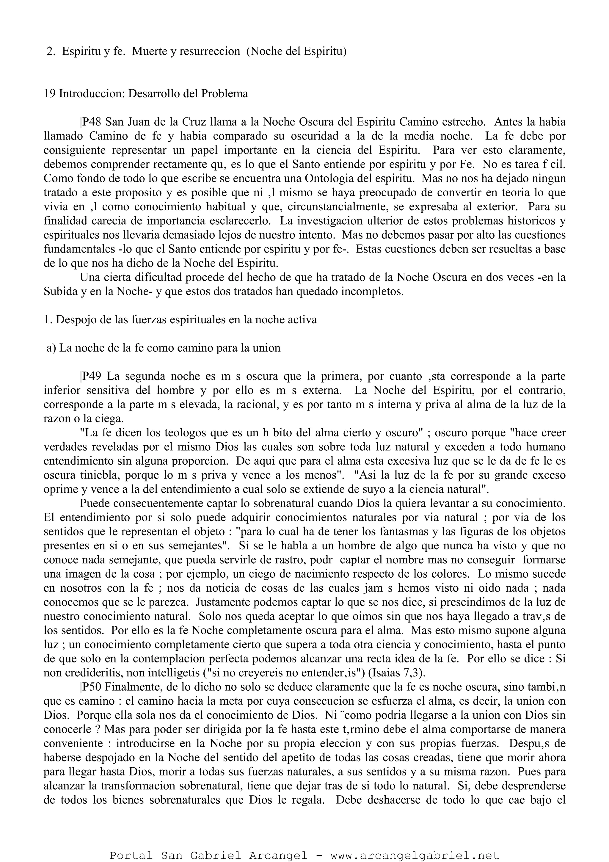 2. Espiritu y fe. Muerte y resurreccion (Noche del Espiritu)
19 Introduccion: Desarrollo del Problema
|P48 San Juan de la Cruz llama a la Noche Oscura del Espiritu Camino estrecho. Antes la habia
llamado Camino de fe y habia comparado su oscuridad a la de la media noche. La fe debe por
consiguiente representar un papel importante en la ciencia del Espiritu. Para ver esto claramente,
debemos comprender rectamente qu‚ es lo que el Santo entiende por espiritu y por Fe. No es tarea f cil.
Como fondo de todo lo que escribe se encuentra una Ontologia del espiritu. Mas no nos ha dejado ningun
tratado a este proposito y es posible que ni ‚l mismo se haya preocupado de convertir en teoria lo que
vivia en ‚l como conocimiento habitual y que, circunstancialmente, se expresaba al exterior. Para su
finalidad carecia de importancia esclarecerlo. La investigacion ulterior de estos problemas historicos y
espirituales nos llevaria demasiado lejos de nuestro intento. Mas no debemos pasar por alto las cuestiones
fundamentales -lo que el Santo entiende por espiritu y por fe-. Estas cuestiones deben ser resueltas a base
de lo que nos ha dicho de la Noche del Espiritu.
Una cierta dificultad procede del hecho de que ha tratado de la Noche Oscura en dos veces -en la
Subida y en la Noche- y que estos dos tratados han quedado incompletos.
1. Despojo de las fuerzas espirituales en la noche activa
a) La noche de la fe como camino para la union
|P49 La segunda noche es m s oscura que la primera, por cuanto ‚sta corresponde a la parte
inferior sensitiva del hombre y por ello es m s externa. La Noche del Espiritu, por el contrario,
corresponde a la parte m s elevada, la racional, y es por tanto m s interna y priva al alma de la luz de la
razon o la ciega.
"La fe dicen los teologos que es un h bito del alma cierto y oscuro" ; oscuro porque "hace creer
verdades reveladas por el mismo Dios las cuales son sobre toda luz natural y exceden a todo humano
entendimiento sin alguna proporcion. De aqui que para el alma esta excesiva luz que se le da de fe le es
oscura tiniebla, porque lo m s priva y vence a los menos". "Asi la luz de la fe por su grande exceso
oprime y vence a la del entendimiento a cual solo se extiende de suyo a la ciencia natural".
Puede consecuentemente captar lo sobrenatural cuando Dios la quiera levantar a su conocimiento.
El entendimiento por si solo puede adquirir conocimientos naturales por via natural ; por via de los
sentidos que le representan el objeto : "para lo cual ha de tener los fantasmas y las figuras de los objetos
presentes en si o en sus semejantes". Si se le habla a un hombre de algo que nunca ha visto y que no
conoce nada semejante, que pueda servirle de rastro, podr captar el nombre mas no conseguir formarse
una imagen de la cosa ; por ejemplo, un ciego de nacimiento respecto de los colores. Lo mismo sucede
en nosotros con la fe ; nos da noticia de cosas de las cuales jam s hemos visto ni oido nada ; nada
conocemos que se le parezca. Justamente podemos captar lo que se nos dice, si prescindimos de la luz de
nuestro conocimiento natural. Solo nos queda aceptar lo que oimos sin que nos haya llegado a trav‚s de
los sentidos. Por ello es la fe Noche completamente oscura para el alma. Mas esto mismo supone alguna
luz ; un conocimiento completamente cierto que supera a toda otra ciencia y conocimiento, hasta el punto
de que solo en la contemplacion perfecta podemos alcanzar una recta idea de la fe. Por ello se dice : Si
non credideritis, non intelligetis ("si no creyereis no entender‚is") (Isaias 7,3).
|P50 Finalmente, de lo dicho no solo se deduce claramente que la fe es noche oscura, sino tambi‚n
que es camino : el camino hacia la meta por cuya consecucion se esfuerza el alma, es decir, la union con
Dios. Porque ella sola nos da el conocimiento de Dios. Ni ¨como podria llegarse a la union con Dios sin
conocerle ? Mas para poder ser dirigida por la fe hasta este t‚rmino debe el alma comportarse de manera
conveniente : introducirse en la Noche por su propia eleccion y con sus propias fuerzas. Despu‚s de
haberse despojado en la Noche del sentido del apetito de todas las cosas creadas, tiene que morir ahora
para llegar hasta Dios, morir a todas sus fuerzas naturales, a sus sentidos y a su misma razon. Pues para
alcanzar la transformacion sobrenatural, tiene que dejar tras de si todo lo natural. Si, debe desprenderse
de todos los bienes sobrenaturales que Dios le regala. Debe deshacerse de todo lo que cae bajo el
Portal San Gabriel Arcangel - www.arcangelgabriel.net
 