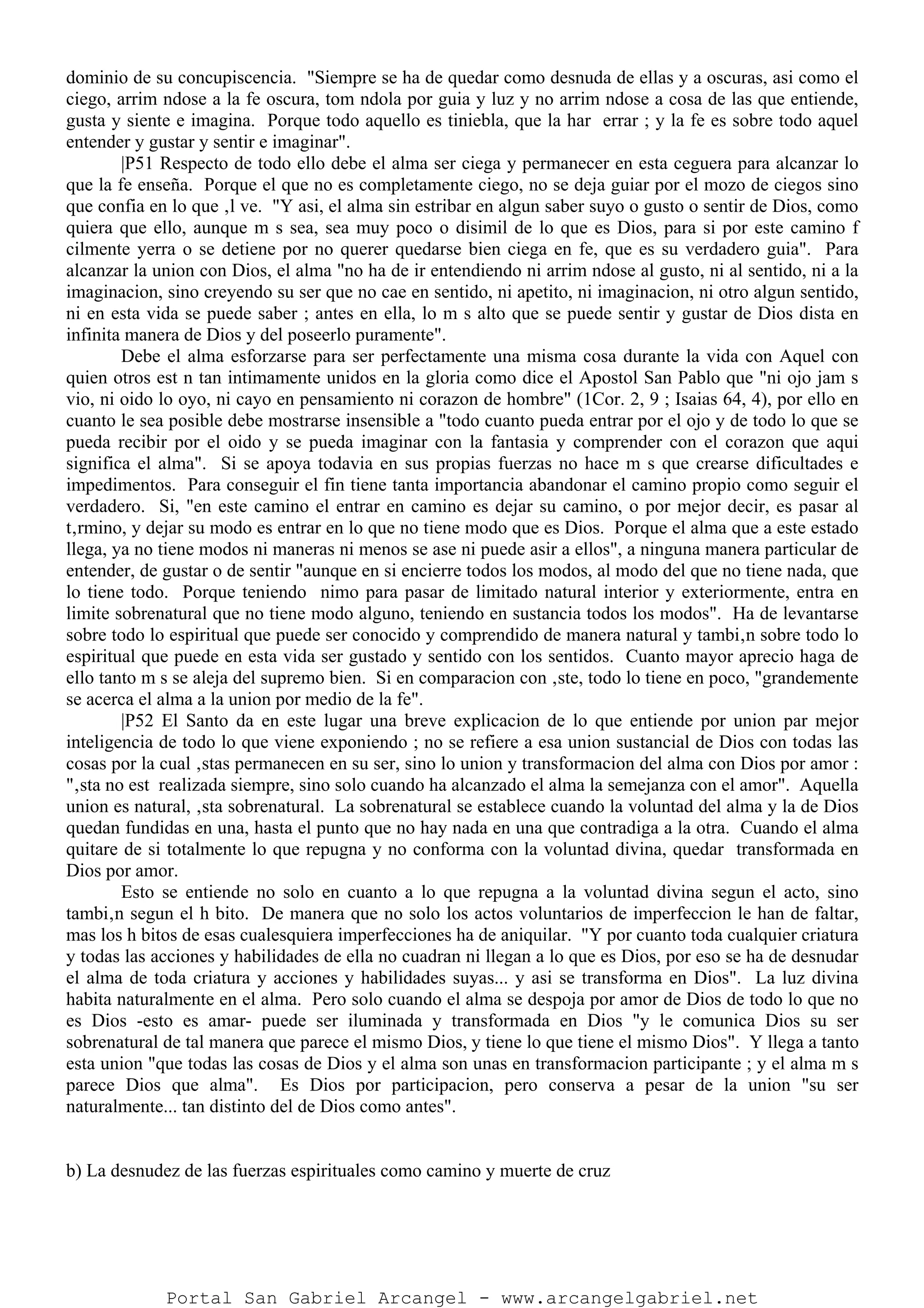 dominio de su concupiscencia. "Siempre se ha de quedar como desnuda de ellas y a oscuras, asi como el
ciego, arrim ndose a la fe oscura, tom ndola por guia y luz y no arrim ndose a cosa de las que entiende,
gusta y siente e imagina. Porque todo aquello es tiniebla, que la har errar ; y la fe es sobre todo aquel
entender y gustar y sentir e imaginar".
|P51 Respecto de todo ello debe el alma ser ciega y permanecer en esta ceguera para alcanzar lo
que la fe enseña. Porque el que no es completamente ciego, no se deja guiar por el mozo de ciegos sino
que confia en lo que ‚l ve. "Y asi, el alma sin estribar en algun saber suyo o gusto o sentir de Dios, como
quiera que ello, aunque m s sea, sea muy poco o disimil de lo que es Dios, para si por este camino f
cilmente yerra o se detiene por no querer quedarse bien ciega en fe, que es su verdadero guia". Para
alcanzar la union con Dios, el alma "no ha de ir entendiendo ni arrim ndose al gusto, ni al sentido, ni a la
imaginacion, sino creyendo su ser que no cae en sentido, ni apetito, ni imaginacion, ni otro algun sentido,
ni en esta vida se puede saber ; antes en ella, lo m s alto que se puede sentir y gustar de Dios dista en
infinita manera de Dios y del poseerlo puramente".
Debe el alma esforzarse para ser perfectamente una misma cosa durante la vida con Aquel con
quien otros est n tan intimamente unidos en la gloria como dice el Apostol San Pablo que "ni ojo jam s
vio, ni oido lo oyo, ni cayo en pensamiento ni corazon de hombre" (1Cor. 2, 9 ; Isaias 64, 4), por ello en
cuanto le sea posible debe mostrarse insensible a "todo cuanto pueda entrar por el ojo y de todo lo que se
pueda recibir por el oido y se pueda imaginar con la fantasia y comprender con el corazon que aqui
significa el alma". Si se apoya todavia en sus propias fuerzas no hace m s que crearse dificultades e
impedimentos. Para conseguir el fin tiene tanta importancia abandonar el camino propio como seguir el
verdadero. Si, "en este camino el entrar en camino es dejar su camino, o por mejor decir, es pasar al
t‚rmino, y dejar su modo es entrar en lo que no tiene modo que es Dios. Porque el alma que a este estado
llega, ya no tiene modos ni maneras ni menos se ase ni puede asir a ellos", a ninguna manera particular de
entender, de gustar o de sentir "aunque en si encierre todos los modos, al modo del que no tiene nada, que
lo tiene todo. Porque teniendo nimo para pasar de limitado natural interior y exteriormente, entra en
limite sobrenatural que no tiene modo alguno, teniendo en sustancia todos los modos". Ha de levantarse
sobre todo lo espiritual que puede ser conocido y comprendido de manera natural y tambi‚n sobre todo lo
espiritual que puede en esta vida ser gustado y sentido con los sentidos. Cuanto mayor aprecio haga de
ello tanto m s se aleja del supremo bien. Si en comparacion con ‚ste, todo lo tiene en poco, "grandemente
se acerca el alma a la union por medio de la fe".
|P52 El Santo da en este lugar una breve explicacion de lo que entiende por union par mejor
inteligencia de todo lo que viene exponiendo ; no se refiere a esa union sustancial de Dios con todas las
cosas por la cual ‚stas permanecen en su ser, sino lo union y transformacion del alma con Dios por amor :
"‚sta no est realizada siempre, sino solo cuando ha alcanzado el alma la semejanza con el amor". Aquella
union es natural, ‚sta sobrenatural. La sobrenatural se establece cuando la voluntad del alma y la de Dios
quedan fundidas en una, hasta el punto que no hay nada en una que contradiga a la otra. Cuando el alma
quitare de si totalmente lo que repugna y no conforma con la voluntad divina, quedar transformada en
Dios por amor.
Esto se entiende no solo en cuanto a lo que repugna a la voluntad divina segun el acto, sino
tambi‚n segun el h bito. De manera que no solo los actos voluntarios de imperfeccion le han de faltar,
mas los h bitos de esas cualesquiera imperfecciones ha de aniquilar. "Y por cuanto toda cualquier criatura
y todas las acciones y habilidades de ella no cuadran ni llegan a lo que es Dios, por eso se ha de desnudar
el alma de toda criatura y acciones y habilidades suyas... y asi se transforma en Dios". La luz divina
habita naturalmente en el alma. Pero solo cuando el alma se despoja por amor de Dios de todo lo que no
es Dios -esto es amar- puede ser iluminada y transformada en Dios "y le comunica Dios su ser
sobrenatural de tal manera que parece el mismo Dios, y tiene lo que tiene el mismo Dios". Y llega a tanto
esta union "que todas las cosas de Dios y el alma son unas en transformacion participante ; y el alma m s
parece Dios que alma". Es Dios por participacion, pero conserva a pesar de la union "su ser
naturalmente... tan distinto del de Dios como antes".
b) La desnudez de las fuerzas espirituales como camino y muerte de cruz
Portal San Gabriel Arcangel - www.arcangelgabriel.net
 