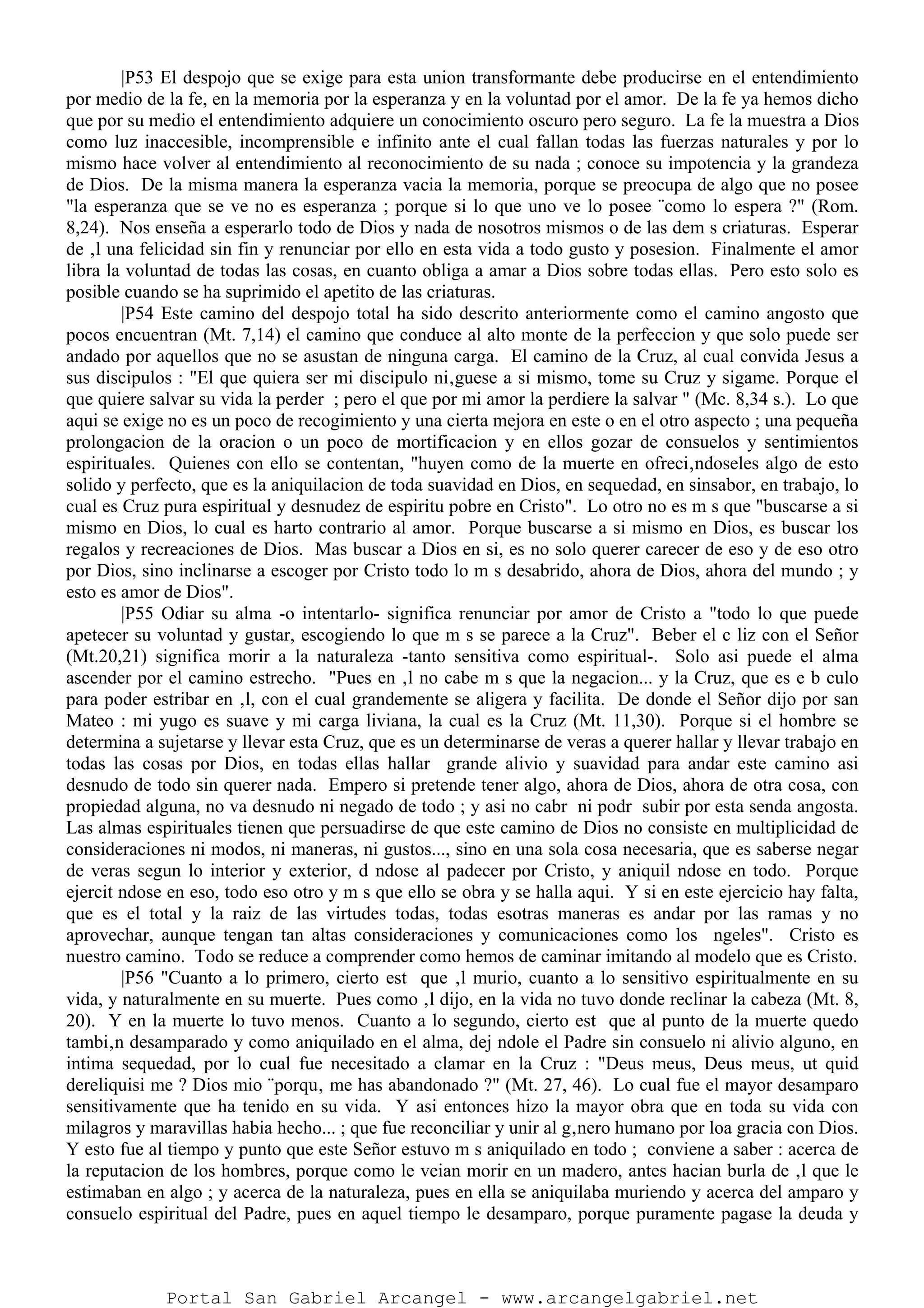 |P53 El despojo que se exige para esta union transformante debe producirse en el entendimiento
por medio de la fe, en la memoria por la esperanza y en la voluntad por el amor. De la fe ya hemos dicho
que por su medio el entendimiento adquiere un conocimiento oscuro pero seguro. La fe la muestra a Dios
como luz inaccesible, incomprensible e infinito ante el cual fallan todas las fuerzas naturales y por lo
mismo hace volver al entendimiento al reconocimiento de su nada ; conoce su impotencia y la grandeza
de Dios. De la misma manera la esperanza vacia la memoria, porque se preocupa de algo que no posee
"la esperanza que se ve no es esperanza ; porque si lo que uno ve lo posee ¨como lo espera ?" (Rom.
8,24). Nos enseña a esperarlo todo de Dios y nada de nosotros mismos o de las dem s criaturas. Esperar
de ‚l una felicidad sin fin y renunciar por ello en esta vida a todo gusto y posesion. Finalmente el amor
libra la voluntad de todas las cosas, en cuanto obliga a amar a Dios sobre todas ellas. Pero esto solo es
posible cuando se ha suprimido el apetito de las criaturas.
|P54 Este camino del despojo total ha sido descrito anteriormente como el camino angosto que
pocos encuentran (Mt. 7,14) el camino que conduce al alto monte de la perfeccion y que solo puede ser
andado por aquellos que no se asustan de ninguna carga. El camino de la Cruz, al cual convida Jesus a
sus discipulos : "El que quiera ser mi discipulo ni‚guese a si mismo, tome su Cruz y sigame. Porque el
que quiere salvar su vida la perder ; pero el que por mi amor la perdiere la salvar " (Mc. 8,34 s.). Lo que
aqui se exige no es un poco de recogimiento y una cierta mejora en este o en el otro aspecto ; una pequeña
prolongacion de la oracion o un poco de mortificacion y en ellos gozar de consuelos y sentimientos
espirituales. Quienes con ello se contentan, "huyen como de la muerte en ofreci‚ndoseles algo de esto
solido y perfecto, que es la aniquilacion de toda suavidad en Dios, en sequedad, en sinsabor, en trabajo, lo
cual es Cruz pura espiritual y desnudez de espiritu pobre en Cristo". Lo otro no es m s que "buscarse a si
mismo en Dios, lo cual es harto contrario al amor. Porque buscarse a si mismo en Dios, es buscar los
regalos y recreaciones de Dios. Mas buscar a Dios en si, es no solo querer carecer de eso y de eso otro
por Dios, sino inclinarse a escoger por Cristo todo lo m s desabrido, ahora de Dios, ahora del mundo ; y
esto es amor de Dios".
|P55 Odiar su alma -o intentarlo- significa renunciar por amor de Cristo a "todo lo que puede
apetecer su voluntad y gustar, escogiendo lo que m s se parece a la Cruz". Beber el c liz con el Señor
(Mt.20,21) significa morir a la naturaleza -tanto sensitiva como espiritual-. Solo asi puede el alma
ascender por el camino estrecho. "Pues en ‚l no cabe m s que la negacion... y la Cruz, que es e b culo
para poder estribar en ‚l, con el cual grandemente se aligera y facilita. De donde el Señor dijo por san
Mateo : mi yugo es suave y mi carga liviana, la cual es la Cruz (Mt. 11,30). Porque si el hombre se
determina a sujetarse y llevar esta Cruz, que es un determinarse de veras a querer hallar y llevar trabajo en
todas las cosas por Dios, en todas ellas hallar grande alivio y suavidad para andar este camino asi
desnudo de todo sin querer nada. Empero si pretende tener algo, ahora de Dios, ahora de otra cosa, con
propiedad alguna, no va desnudo ni negado de todo ; y asi no cabr ni podr subir por esta senda angosta.
Las almas espirituales tienen que persuadirse de que este camino de Dios no consiste en multiplicidad de
consideraciones ni modos, ni maneras, ni gustos..., sino en una sola cosa necesaria, que es saberse negar
de veras segun lo interior y exterior, d ndose al padecer por Cristo, y aniquil ndose en todo. Porque
ejercit ndose en eso, todo eso otro y m s que ello se obra y se halla aqui. Y si en este ejercicio hay falta,
que es el total y la raiz de las virtudes todas, todas esotras maneras es andar por las ramas y no
aprovechar, aunque tengan tan altas consideraciones y comunicaciones como los ngeles". Cristo es
nuestro camino. Todo se reduce a comprender como hemos de caminar imitando al modelo que es Cristo.
|P56 "Cuanto a lo primero, cierto est que ‚l murio, cuanto a lo sensitivo espiritualmente en su
vida, y naturalmente en su muerte. Pues como ‚l dijo, en la vida no tuvo donde reclinar la cabeza (Mt. 8,
20). Y en la muerte lo tuvo menos. Cuanto a lo segundo, cierto est que al punto de la muerte quedo
tambi‚n desamparado y como aniquilado en el alma, dej ndole el Padre sin consuelo ni alivio alguno, en
intima sequedad, por lo cual fue necesitado a clamar en la Cruz : "Deus meus, Deus meus, ut quid
dereliquisi me ? Dios mio ¨porqu‚ me has abandonado ?" (Mt. 27, 46). Lo cual fue el mayor desamparo
sensitivamente que ha tenido en su vida. Y asi entonces hizo la mayor obra que en toda su vida con
milagros y maravillas habia hecho... ; que fue reconciliar y unir al g‚nero humano por loa gracia con Dios.
Y esto fue al tiempo y punto que este Señor estuvo m s aniquilado en todo ; conviene a saber : acerca de
la reputacion de los hombres, porque como le veian morir en un madero, antes hacian burla de ‚l que le
estimaban en algo ; y acerca de la naturaleza, pues en ella se aniquilaba muriendo y acerca del amparo y
consuelo espiritual del Padre, pues en aquel tiempo le desamparo, porque puramente pagase la deuda y
Portal San Gabriel Arcangel - www.arcangelgabriel.net
 