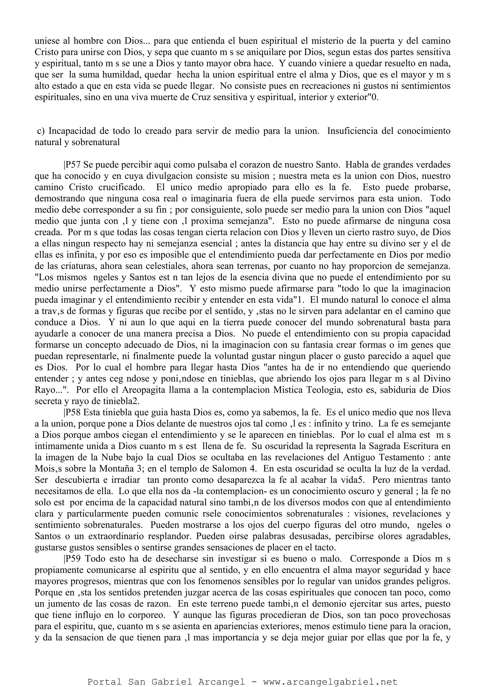 uniese al hombre con Dios... para que entienda el buen espiritual el misterio de la puerta y del camino
Cristo para unirse con Dios, y sepa que cuanto m s se aniquilare por Dios, segun estas dos partes sensitiva
y espiritual, tanto m s se une a Dios y tanto mayor obra hace. Y cuando viniere a quedar resuelto en nada,
que ser la suma humildad, quedar hecha la union espiritual entre el alma y Dios, que es el mayor y m s
alto estado a que en esta vida se puede llegar. No consiste pues en recreaciones ni gustos ni sentimientos
espirituales, sino en una viva muerte de Cruz sensitiva y espiritual, interior y exterior"0.
c) Incapacidad de todo lo creado para servir de medio para la union. Insuficiencia del conocimiento
natural y sobrenatural
|P57 Se puede percibir aqui como pulsaba el corazon de nuestro Santo. Habla de grandes verdades
que ha conocido y en cuya divulgacion consiste su mision ; nuestra meta es la union con Dios, nuestro
camino Cristo crucificado. El unico medio apropiado para ello es la fe. Esto puede probarse,
demostrando que ninguna cosa real o imaginaria fuera de ella puede servirnos para esta union. Todo
medio debe corresponder a su fin ; por consiguiente, solo puede ser medio para la union con Dios "aquel
medio que junta con ‚l y tiene con ‚l proxima semejanza". Esto no puede afirmarse de ninguna cosa
creada. Por m s que todas las cosas tengan cierta relacion con Dios y lleven un cierto rastro suyo, de Dios
a ellas ningun respecto hay ni semejanza esencial ; antes la distancia que hay entre su divino ser y el de
ellas es infinita, y por eso es imposible que el entendimiento pueda dar perfectamente en Dios por medio
de las criaturas, ahora sean celestiales, ahora sean terrenas, por cuanto no hay proporcion de semejanza.
"Los mismos ngeles y Santos est n tan lejos de la esencia divina que no puede el entendimiento por su
medio unirse perfectamente a Dios". Y esto mismo puede afirmarse para "todo lo que la imaginacion
pueda imaginar y el entendimiento recibir y entender en esta vida"1. El mundo natural lo conoce el alma
a trav‚s de formas y figuras que recibe por el sentido, y ‚stas no le sirven para adelantar en el camino que
conduce a Dios. Y ni aun lo que aqui en la tierra puede conocer del mundo sobrenatural basta para
ayudarle a conocer de una manera precisa a Dios. No puede el entendimiento con su propia capacidad
formarse un concepto adecuado de Dios, ni la imaginacion con su fantasia crear formas o im genes que
puedan representarle, ni finalmente puede la voluntad gustar ningun placer o gusto parecido a aquel que
es Dios. Por lo cual el hombre para llegar hasta Dios "antes ha de ir no entendiendo que queriendo
entender ; y antes ceg ndose y poni‚ndose en tinieblas, que abriendo los ojos para llegar m s al Divino
Rayo...". Por ello el Areopagita llama a la contemplacion Mistica Teologia, esto es, sabiduria de Dios
secreta y rayo de tiniebla2.
|P58 Esta tiniebla que guia hasta Dios es, como ya sabemos, la fe. Es el unico medio que nos lleva
a la union, porque pone a Dios delante de nuestros ojos tal como ‚l es : infinito y trino. La fe es semejante
a Dios porque ambos ciegan el entendimiento y se le aparecen en tinieblas. Por lo cual el alma est m s
intimamente unida a Dios cuanto m s est llena de fe. Su oscuridad la representa la Sagrada Escritura en
la imagen de la Nube bajo la cual Dios se ocultaba en las revelaciones del Antiguo Testamento : ante
Mois‚s sobre la Montaña 3; en el templo de Salomon 4. En esta oscuridad se oculta la luz de la verdad.
Ser descubierta e irradiar tan pronto como desaparezca la fe al acabar la vida5. Pero mientras tanto
necesitamos de ella. Lo que ella nos da -la contemplacion- es un conocimiento oscuro y general ; la fe no
solo est por encima de la capacidad natural sino tambi‚n de los diversos modos con que al entendimiento
clara y particularmente pueden comunic rsele conocimientos sobrenaturales : visiones, revelaciones y
sentimiento sobrenaturales. Pueden mostrarse a los ojos del cuerpo figuras del otro mundo, ngeles o
Santos o un extraordinario resplandor. Pueden oirse palabras desusadas, percibirse olores agradables,
gustarse gustos sensibles o sentirse grandes sensaciones de placer en el tacto.
|P59 Todo esto ha de desecharse sin investigar si es bueno o malo. Corresponde a Dios m s
propiamente comunicarse al espiritu que al sentido, y en ello encuentra el alma mayor seguridad y hace
mayores progresos, mientras que con los fenomenos sensibles por lo regular van unidos grandes peligros.
Porque en ‚sta los sentidos pretenden juzgar acerca de las cosas espirituales que conocen tan poco, como
un jumento de las cosas de razon. En este terreno puede tambi‚n el demonio ejercitar sus artes, puesto
que tiene influjo en lo corporeo. Y aunque las figuras procedieran de Dios, son tan poco provechosas
para el espiritu, que, cuanto m s se asienta en apariencias exteriores, menos estimulo tiene para la oracion,
y da la sensacion de que tienen para ‚l mas importancia y se deja mejor guiar por ellas que por la fe, y
Portal San Gabriel Arcangel - www.arcangelgabriel.net
 