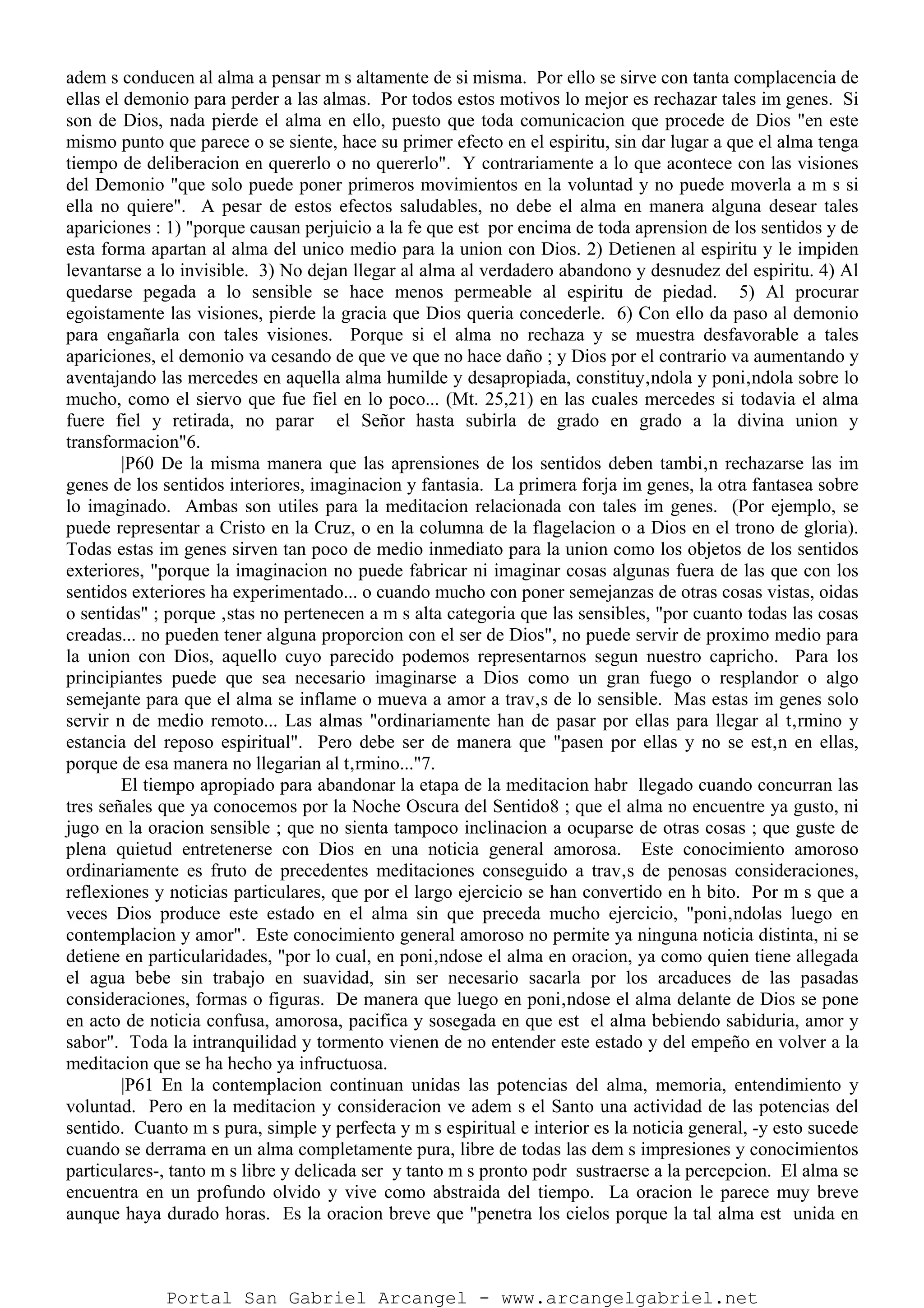 adem s conducen al alma a pensar m s altamente de si misma. Por ello se sirve con tanta complacencia de
ellas el demonio para perder a las almas. Por todos estos motivos lo mejor es rechazar tales im genes. Si
son de Dios, nada pierde el alma en ello, puesto que toda comunicacion que procede de Dios "en este
mismo punto que parece o se siente, hace su primer efecto en el espiritu, sin dar lugar a que el alma tenga
tiempo de deliberacion en quererlo o no quererlo". Y contrariamente a lo que acontece con las visiones
del Demonio "que solo puede poner primeros movimientos en la voluntad y no puede moverla a m s si
ella no quiere". A pesar de estos efectos saludables, no debe el alma en manera alguna desear tales
apariciones : 1) "porque causan perjuicio a la fe que est por encima de toda aprension de los sentidos y de
esta forma apartan al alma del unico medio para la union con Dios. 2) Detienen al espiritu y le impiden
levantarse a lo invisible. 3) No dejan llegar al alma al verdadero abandono y desnudez del espiritu. 4) Al
quedarse pegada a lo sensible se hace menos permeable al espiritu de piedad. 5) Al procurar
egoistamente las visiones, pierde la gracia que Dios queria concederle. 6) Con ello da paso al demonio
para engañarla con tales visiones. Porque si el alma no rechaza y se muestra desfavorable a tales
apariciones, el demonio va cesando de que ve que no hace daño ; y Dios por el contrario va aumentando y
aventajando las mercedes en aquella alma humilde y desapropiada, constituy‚ndola y poni‚ndola sobre lo
mucho, como el siervo que fue fiel en lo poco... (Mt. 25,21) en las cuales mercedes si todavia el alma
fuere fiel y retirada, no parar el Señor hasta subirla de grado en grado a la divina union y
transformacion"6.
|P60 De la misma manera que las aprensiones de los sentidos deben tambi‚n rechazarse las im
genes de los sentidos interiores, imaginacion y fantasia. La primera forja im genes, la otra fantasea sobre
lo imaginado. Ambas son utiles para la meditacion relacionada con tales im genes. (Por ejemplo, se
puede representar a Cristo en la Cruz, o en la columna de la flagelacion o a Dios en el trono de gloria).
Todas estas im genes sirven tan poco de medio inmediato para la union como los objetos de los sentidos
exteriores, "porque la imaginacion no puede fabricar ni imaginar cosas algunas fuera de las que con los
sentidos exteriores ha experimentado... o cuando mucho con poner semejanzas de otras cosas vistas, oidas
o sentidas" ; porque ‚stas no pertenecen a m s alta categoria que las sensibles, "por cuanto todas las cosas
creadas... no pueden tener alguna proporcion con el ser de Dios", no puede servir de proximo medio para
la union con Dios, aquello cuyo parecido podemos representarnos segun nuestro capricho. Para los
principiantes puede que sea necesario imaginarse a Dios como un gran fuego o resplandor o algo
semejante para que el alma se inflame o mueva a amor a trav‚s de lo sensible. Mas estas im genes solo
servir n de medio remoto... Las almas "ordinariamente han de pasar por ellas para llegar al t‚rmino y
estancia del reposo espiritual". Pero debe ser de manera que "pasen por ellas y no se est‚n en ellas,
porque de esa manera no llegarian al t‚rmino..."7.
El tiempo apropiado para abandonar la etapa de la meditacion habr llegado cuando concurran las
tres señales que ya conocemos por la Noche Oscura del Sentido8 ; que el alma no encuentre ya gusto, ni
jugo en la oracion sensible ; que no sienta tampoco inclinacion a ocuparse de otras cosas ; que guste de
plena quietud entretenerse con Dios en una noticia general amorosa. Este conocimiento amoroso
ordinariamente es fruto de precedentes meditaciones conseguido a trav‚s de penosas consideraciones,
reflexiones y noticias particulares, que por el largo ejercicio se han convertido en h bito. Por m s que a
veces Dios produce este estado en el alma sin que preceda mucho ejercicio, "poni‚ndolas luego en
contemplacion y amor". Este conocimiento general amoroso no permite ya ninguna noticia distinta, ni se
detiene en particularidades, "por lo cual, en poni‚ndose el alma en oracion, ya como quien tiene allegada
el agua bebe sin trabajo en suavidad, sin ser necesario sacarla por los arcaduces de las pasadas
consideraciones, formas o figuras. De manera que luego en poni‚ndose el alma delante de Dios se pone
en acto de noticia confusa, amorosa, pacifica y sosegada en que est el alma bebiendo sabiduria, amor y
sabor". Toda la intranquilidad y tormento vienen de no entender este estado y del empeño en volver a la
meditacion que se ha hecho ya infructuosa.
|P61 En la contemplacion continuan unidas las potencias del alma, memoria, entendimiento y
voluntad. Pero en la meditacion y consideracion ve adem s el Santo una actividad de las potencias del
sentido. Cuanto m s pura, simple y perfecta y m s espiritual e interior es la noticia general, -y esto sucede
cuando se derrama en un alma completamente pura, libre de todas las dem s impresiones y conocimientos
particulares-, tanto m s libre y delicada ser y tanto m s pronto podr sustraerse a la percepcion. El alma se
encuentra en un profundo olvido y vive como abstraida del tiempo. La oracion le parece muy breve
aunque haya durado horas. Es la oracion breve que "penetra los cielos porque la tal alma est unida en
Portal San Gabriel Arcangel - www.arcangelgabriel.net
 