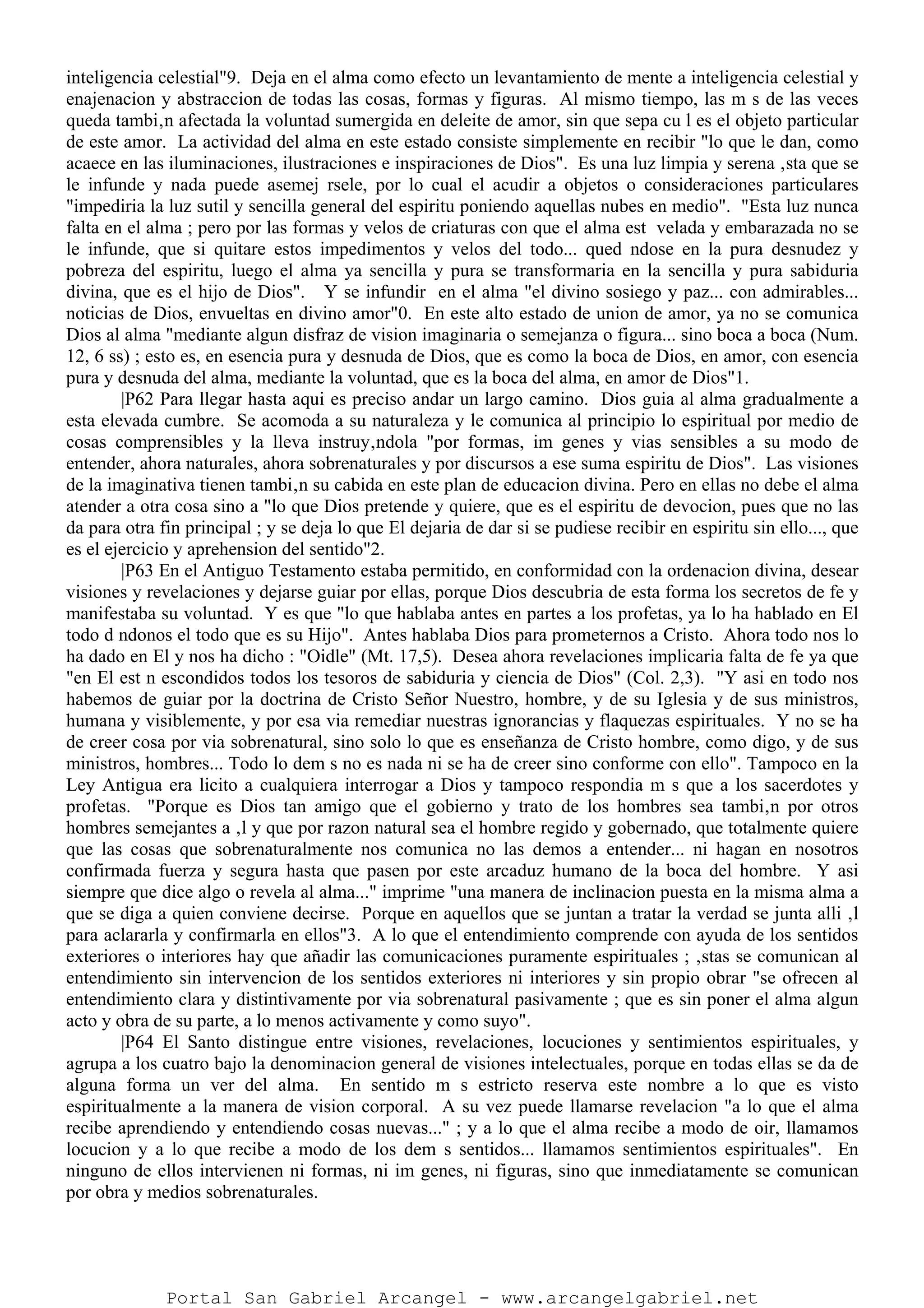 inteligencia celestial"9. Deja en el alma como efecto un levantamiento de mente a inteligencia celestial y
enajenacion y abstraccion de todas las cosas, formas y figuras. Al mismo tiempo, las m s de las veces
queda tambi‚n afectada la voluntad sumergida en deleite de amor, sin que sepa cu l es el objeto particular
de este amor. La actividad del alma en este estado consiste simplemente en recibir "lo que le dan, como
acaece en las iluminaciones, ilustraciones e inspiraciones de Dios". Es una luz limpia y serena ‚sta que se
le infunde y nada puede asemej rsele, por lo cual el acudir a objetos o consideraciones particulares
"impediria la luz sutil y sencilla general del espiritu poniendo aquellas nubes en medio". "Esta luz nunca
falta en el alma ; pero por las formas y velos de criaturas con que el alma est velada y embarazada no se
le infunde, que si quitare estos impedimentos y velos del todo... qued ndose en la pura desnudez y
pobreza del espiritu, luego el alma ya sencilla y pura se transformaria en la sencilla y pura sabiduria
divina, que es el hijo de Dios". Y se infundir en el alma "el divino sosiego y paz... con admirables...
noticias de Dios, envueltas en divino amor"0. En este alto estado de union de amor, ya no se comunica
Dios al alma "mediante algun disfraz de vision imaginaria o semejanza o figura... sino boca a boca (Num.
12, 6 ss) ; esto es, en esencia pura y desnuda de Dios, que es como la boca de Dios, en amor, con esencia
pura y desnuda del alma, mediante la voluntad, que es la boca del alma, en amor de Dios"1.
|P62 Para llegar hasta aqui es preciso andar un largo camino. Dios guia al alma gradualmente a
esta elevada cumbre. Se acomoda a su naturaleza y le comunica al principio lo espiritual por medio de
cosas comprensibles y la lleva instruy‚ndola "por formas, im genes y vias sensibles a su modo de
entender, ahora naturales, ahora sobrenaturales y por discursos a ese suma espiritu de Dios". Las visiones
de la imaginativa tienen tambi‚n su cabida en este plan de educacion divina. Pero en ellas no debe el alma
atender a otra cosa sino a "lo que Dios pretende y quiere, que es el espiritu de devocion, pues que no las
da para otra fin principal ; y se deja lo que El dejaria de dar si se pudiese recibir en espiritu sin ello..., que
es el ejercicio y aprehension del sentido"2.
|P63 En el Antiguo Testamento estaba permitido, en conformidad con la ordenacion divina, desear
visiones y revelaciones y dejarse guiar por ellas, porque Dios descubria de esta forma los secretos de fe y
manifestaba su voluntad. Y es que "lo que hablaba antes en partes a los profetas, ya lo ha hablado en El
todo d ndonos el todo que es su Hijo". Antes hablaba Dios para prometernos a Cristo. Ahora todo nos lo
ha dado en El y nos ha dicho : "Oidle" (Mt. 17,5). Desea ahora revelaciones implicaria falta de fe ya que
"en El est n escondidos todos los tesoros de sabiduria y ciencia de Dios" (Col. 2,3). "Y asi en todo nos
habemos de guiar por la doctrina de Cristo Señor Nuestro, hombre, y de su Iglesia y de sus ministros,
humana y visiblemente, y por esa via remediar nuestras ignorancias y flaquezas espirituales. Y no se ha
de creer cosa por via sobrenatural, sino solo lo que es enseñanza de Cristo hombre, como digo, y de sus
ministros, hombres... Todo lo dem s no es nada ni se ha de creer sino conforme con ello". Tampoco en la
Ley Antigua era licito a cualquiera interrogar a Dios y tampoco respondia m s que a los sacerdotes y
profetas. "Porque es Dios tan amigo que el gobierno y trato de los hombres sea tambi‚n por otros
hombres semejantes a ‚l y que por razon natural sea el hombre regido y gobernado, que totalmente quiere
que las cosas que sobrenaturalmente nos comunica no las demos a entender... ni hagan en nosotros
confirmada fuerza y segura hasta que pasen por este arcaduz humano de la boca del hombre. Y asi
siempre que dice algo o revela al alma..." imprime "una manera de inclinacion puesta en la misma alma a
que se diga a quien conviene decirse. Porque en aquellos que se juntan a tratar la verdad se junta alli ‚l
para aclararla y confirmarla en ellos"3. A lo que el entendimiento comprende con ayuda de los sentidos
exteriores o interiores hay que añadir las comunicaciones puramente espirituales ; ‚stas se comunican al
entendimiento sin intervencion de los sentidos exteriores ni interiores y sin propio obrar "se ofrecen al
entendimiento clara y distintivamente por via sobrenatural pasivamente ; que es sin poner el alma algun
acto y obra de su parte, a lo menos activamente y como suyo".
|P64 El Santo distingue entre visiones, revelaciones, locuciones y sentimientos espirituales, y
agrupa a los cuatro bajo la denominacion general de visiones intelectuales, porque en todas ellas se da de
alguna forma un ver del alma. En sentido m s estricto reserva este nombre a lo que es visto
espiritualmente a la manera de vision corporal. A su vez puede llamarse revelacion "a lo que el alma
recibe aprendiendo y entendiendo cosas nuevas..." ; y a lo que el alma recibe a modo de oir, llamamos
locucion y a lo que recibe a modo de los dem s sentidos... llamamos sentimientos espirituales". En
ninguno de ellos intervienen ni formas, ni im genes, ni figuras, sino que inmediatamente se comunican
por obra y medios sobrenaturales.
Portal San Gabriel Arcangel - www.arcangelgabriel.net
 