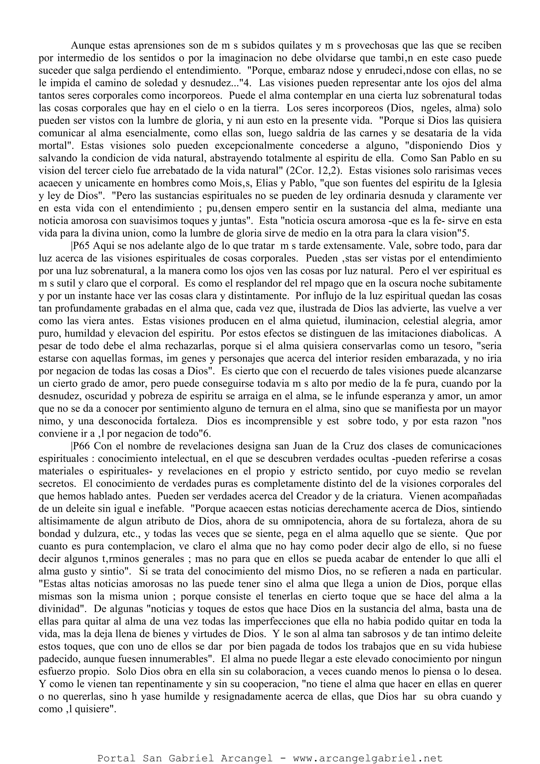 Aunque estas aprensiones son de m s subidos quilates y m s provechosas que las que se reciben
por intermedio de los sentidos o por la imaginacion no debe olvidarse que tambi‚n en este caso puede
suceder que salga perdiendo el entendimiento. "Porque, embaraz ndose y enrudeci‚ndose con ellas, no se
le impida el camino de soledad y desnudez..."4. Las visiones pueden representar ante los ojos del alma
tantos seres corporales como incorporeos. Puede el alma contemplar en una cierta luz sobrenatural todas
las cosas corporales que hay en el cielo o en la tierra. Los seres incorporeos (Dios, ngeles, alma) solo
pueden ser vistos con la lumbre de gloria, y ni aun esto en la presente vida. "Porque si Dios las quisiera
comunicar al alma esencialmente, como ellas son, luego saldria de las carnes y se desataria de la vida
mortal". Estas visiones solo pueden excepcionalmente concederse a alguno, "disponiendo Dios y
salvando la condicion de vida natural, abstrayendo totalmente al espiritu de ella. Como San Pablo en su
vision del tercer cielo fue arrebatado de la vida natural" (2Cor. 12,2). Estas visiones solo rarisimas veces
acaecen y unicamente en hombres como Mois‚s, Elias y Pablo, "que son fuentes del espiritu de la Iglesia
y ley de Dios". "Pero las sustancias espirituales no se pueden de ley ordinaria desnuda y claramente ver
en esta vida con el entendimiento ; pu‚densen empero sentir en la sustancia del alma, mediante una
noticia amorosa con suavisimos toques y juntas". Esta "noticia oscura amorosa -que es la fe- sirve en esta
vida para la divina union, como la lumbre de gloria sirve de medio en la otra para la clara vision"5.
|P65 Aqui se nos adelante algo de lo que tratar m s tarde extensamente. Vale, sobre todo, para dar
luz acerca de las visiones espirituales de cosas corporales. Pueden ‚stas ser vistas por el entendimiento
por una luz sobrenatural, a la manera como los ojos ven las cosas por luz natural. Pero el ver espiritual es
m s sutil y claro que el corporal. Es como el resplandor del rel mpago que en la oscura noche subitamente
y por un instante hace ver las cosas clara y distintamente. Por influjo de la luz espiritual quedan las cosas
tan profundamente grabadas en el alma que, cada vez que, ilustrada de Dios las advierte, las vuelve a ver
como las viera antes. Estas visiones producen en el alma quietud, iluminacion, celestial alegria, amor
puro, humildad y elevacion del espiritu. Por estos efectos se distinguen de las imitaciones diabolicas. A
pesar de todo debe el alma rechazarlas, porque si el alma quisiera conservarlas como un tesoro, "seria
estarse con aquellas formas, im genes y personajes que acerca del interior residen embarazada, y no iria
por negacion de todas las cosas a Dios". Es cierto que con el recuerdo de tales visiones puede alcanzarse
un cierto grado de amor, pero puede conseguirse todavia m s alto por medio de la fe pura, cuando por la
desnudez, oscuridad y pobreza de espiritu se arraiga en el alma, se le infunde esperanza y amor, un amor
que no se da a conocer por sentimiento alguno de ternura en el alma, sino que se manifiesta por un mayor
nimo, y una desconocida fortaleza. Dios es incomprensible y est sobre todo, y por esta razon "nos
conviene ir a ‚l por negacion de todo"6.
|P66 Con el nombre de revelaciones designa san Juan de la Cruz dos clases de comunicaciones
espirituales : conocimiento intelectual, en el que se descubren verdades ocultas -pueden referirse a cosas
materiales o espirituales- y revelaciones en el propio y estricto sentido, por cuyo medio se revelan
secretos. El conocimiento de verdades puras es completamente distinto del de la visiones corporales del
que hemos hablado antes. Pueden ser verdades acerca del Creador y de la criatura. Vienen acompañadas
de un deleite sin igual e inefable. "Porque acaecen estas noticias derechamente acerca de Dios, sintiendo
altisimamente de algun atributo de Dios, ahora de su omnipotencia, ahora de su fortaleza, ahora de su
bondad y dulzura, etc., y todas las veces que se siente, pega en el alma aquello que se siente. Que por
cuanto es pura contemplacion, ve claro el alma que no hay como poder decir algo de ello, si no fuese
decir algunos t‚rminos generales ; mas no para que en ellos se pueda acabar de entender lo que alli el
alma gusto y sintio". Si se trata del conocimiento del mismo Dios, no se refieren a nada en particular.
"Estas altas noticias amorosas no las puede tener sino el alma que llega a union de Dios, porque ellas
mismas son la misma union ; porque consiste el tenerlas en cierto toque que se hace del alma a la
divinidad". De algunas "noticias y toques de estos que hace Dios en la sustancia del alma, basta una de
ellas para quitar al alma de una vez todas las imperfecciones que ella no habia podido quitar en toda la
vida, mas la deja llena de bienes y virtudes de Dios. Y le son al alma tan sabrosos y de tan intimo deleite
estos toques, que con uno de ellos se dar por bien pagada de todos los trabajos que en su vida hubiese
padecido, aunque fuesen innumerables". El alma no puede llegar a este elevado conocimiento por ningun
esfuerzo propio. Solo Dios obra en ella sin su colaboracion, a veces cuando menos lo piensa o lo desea.
Y como le vienen tan repentinamente y sin su cooperacion, "no tiene el alma que hacer en ellas en querer
o no quererlas, sino h yase humilde y resignadamente acerca de ellas, que Dios har su obra cuando y
como ‚l quisiere".
Portal San Gabriel Arcangel - www.arcangelgabriel.net
 