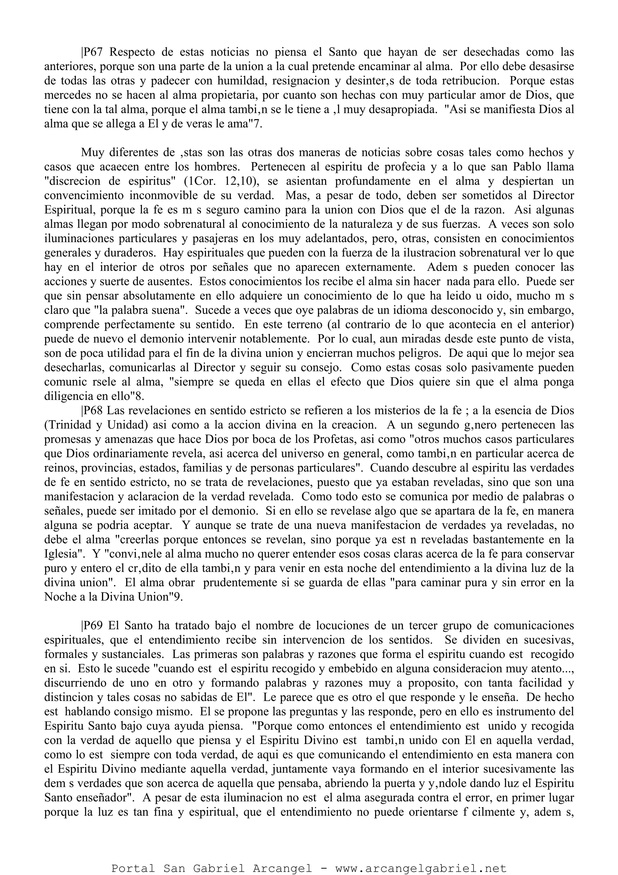|P67 Respecto de estas noticias no piensa el Santo que hayan de ser desechadas como las
anteriores, porque son una parte de la union a la cual pretende encaminar al alma. Por ello debe desasirse
de todas las otras y padecer con humildad, resignacion y desinter‚s de toda retribucion. Porque estas
mercedes no se hacen al alma propietaria, por cuanto son hechas con muy particular amor de Dios, que
tiene con la tal alma, porque el alma tambi‚n se le tiene a ‚l muy desapropiada. "Asi se manifiesta Dios al
alma que se allega a El y de veras le ama"7.
Muy diferentes de ‚stas son las otras dos maneras de noticias sobre cosas tales como hechos y
casos que acaecen entre los hombres. Pertenecen al espiritu de profecia y a lo que san Pablo llama
"discrecion de espiritus" (1Cor. 12,10), se asientan profundamente en el alma y despiertan un
convencimiento inconmovible de su verdad. Mas, a pesar de todo, deben ser sometidos al Director
Espiritual, porque la fe es m s seguro camino para la union con Dios que el de la razon. Asi algunas
almas llegan por modo sobrenatural al conocimiento de la naturaleza y de sus fuerzas. A veces son solo
iluminaciones particulares y pasajeras en los muy adelantados, pero, otras, consisten en conocimientos
generales y duraderos. Hay espirituales que pueden con la fuerza de la ilustracion sobrenatural ver lo que
hay en el interior de otros por señales que no aparecen externamente. Adem s pueden conocer las
acciones y suerte de ausentes. Estos conocimientos los recibe el alma sin hacer nada para ello. Puede ser
que sin pensar absolutamente en ello adquiere un conocimiento de lo que ha leido u oido, mucho m s
claro que "la palabra suena". Sucede a veces que oye palabras de un idioma desconocido y, sin embargo,
comprende perfectamente su sentido. En este terreno (al contrario de lo que acontecia en el anterior)
puede de nuevo el demonio intervenir notablemente. Por lo cual, aun miradas desde este punto de vista,
son de poca utilidad para el fin de la divina union y encierran muchos peligros. De aqui que lo mejor sea
desecharlas, comunicarlas al Director y seguir su consejo. Como estas cosas solo pasivamente pueden
comunic rsele al alma, "siempre se queda en ellas el efecto que Dios quiere sin que el alma ponga
diligencia en ello"8.
|P68 Las revelaciones en sentido estricto se refieren a los misterios de la fe ; a la esencia de Dios
(Trinidad y Unidad) asi como a la accion divina en la creacion. A un segundo g‚nero pertenecen las
promesas y amenazas que hace Dios por boca de los Profetas, asi como "otros muchos casos particulares
que Dios ordinariamente revela, asi acerca del universo en general, como tambi‚n en particular acerca de
reinos, provincias, estados, familias y de personas particulares". Cuando descubre al espiritu las verdades
de fe en sentido estricto, no se trata de revelaciones, puesto que ya estaban reveladas, sino que son una
manifestacion y aclaracion de la verdad revelada. Como todo esto se comunica por medio de palabras o
señales, puede ser imitado por el demonio. Si en ello se revelase algo que se apartara de la fe, en manera
alguna se podria aceptar. Y aunque se trate de una nueva manifestacion de verdades ya reveladas, no
debe el alma "creerlas porque entonces se revelan, sino porque ya est n reveladas bastantemente en la
Iglesia". Y "convi‚nele al alma mucho no querer entender esos cosas claras acerca de la fe para conservar
puro y entero el cr‚dito de ella tambi‚n y para venir en esta noche del entendimiento a la divina luz de la
divina union". El alma obrar prudentemente si se guarda de ellas "para caminar pura y sin error en la
Noche a la Divina Union"9.
|P69 El Santo ha tratado bajo el nombre de locuciones de un tercer grupo de comunicaciones
espirituales, que el entendimiento recibe sin intervencion de los sentidos. Se dividen en sucesivas,
formales y sustanciales. Las primeras son palabras y razones que forma el espiritu cuando est recogido
en si. Esto le sucede "cuando est el espiritu recogido y embebido en alguna consideracion muy atento...,
discurriendo de uno en otro y formando palabras y razones muy a proposito, con tanta facilidad y
distincion y tales cosas no sabidas de El". Le parece que es otro el que responde y le enseña. De hecho
est hablando consigo mismo. El se propone las preguntas y las responde, pero en ello es instrumento del
Espiritu Santo bajo cuya ayuda piensa. "Porque como entonces el entendimiento est unido y recogida
con la verdad de aquello que piensa y el Espiritu Divino est tambi‚n unido con El en aquella verdad,
como lo est siempre con toda verdad, de aqui es que comunicando el entendimiento en esta manera con
el Espiritu Divino mediante aquella verdad, juntamente vaya formando en el interior sucesivamente las
dem s verdades que son acerca de aquella que pensaba, abriendo la puerta y y‚ndole dando luz el Espiritu
Santo enseñador". A pesar de esta iluminacion no est el alma asegurada contra el error, en primer lugar
porque la luz es tan fina y espiritual, que el entendimiento no puede orientarse f cilmente y, adem s,
Portal San Gabriel Arcangel - www.arcangelgabriel.net
 