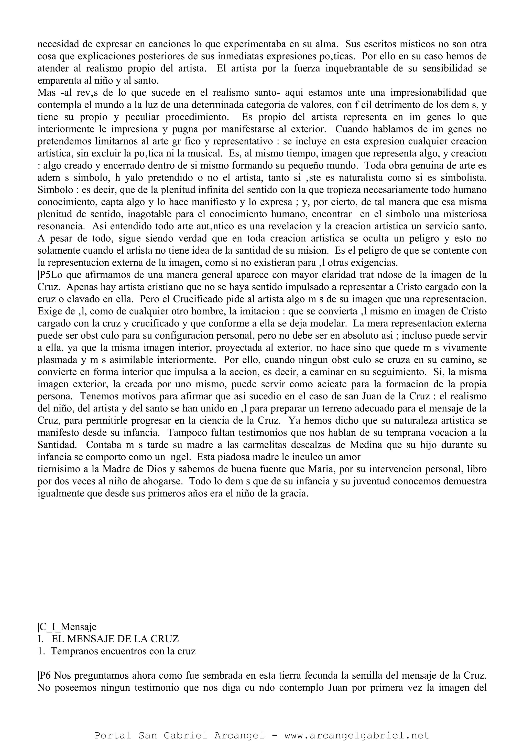 necesidad de expresar en canciones lo que experimentaba en su alma. Sus escritos misticos no son otra
cosa que explicaciones posteriores de sus inmediatas expresiones po‚ticas. Por ello en su caso hemos de
atender al realismo propio del artista. El artista por la fuerza inquebrantable de su sensibilidad se
emparenta al niño y al santo.
Mas -al rev‚s de lo que sucede en el realismo santo- aqui estamos ante una impresionabilidad que
contempla el mundo a la luz de una determinada categoria de valores, con f cil detrimento de los dem s, y
tiene su propio y peculiar procedimiento. Es propio del artista representa en im genes lo que
interiormente le impresiona y pugna por manifestarse al exterior. Cuando hablamos de im genes no
pretendemos limitarnos al arte gr fico y representativo : se incluye en esta expresion cualquier creacion
artistica, sin excluir la po‚tica ni la musical. Es, al mismo tiempo, imagen que representa algo, y creacion
: algo creado y encerrado dentro de si mismo formando su pequeño mundo. Toda obra genuina de arte es
adem s simbolo, h yalo pretendido o no el artista, tanto si ‚ste es naturalista como si es simbolista.
Simbolo : es decir, que de la plenitud infinita del sentido con la que tropieza necesariamente todo humano
conocimiento, capta algo y lo hace manifiesto y lo expresa ; y, por cierto, de tal manera que esa misma
plenitud de sentido, inagotable para el conocimiento humano, encontrar en el simbolo una misteriosa
resonancia. Asi entendido todo arte aut‚ntico es una revelacion y la creacion artistica un servicio santo.
A pesar de todo, sigue siendo verdad que en toda creacion artistica se oculta un peligro y esto no
solamente cuando el artista no tiene idea de la santidad de su mision. Es el peligro de que se contente con
la representacion externa de la imagen, como si no existieran para ‚l otras exigencias.
|P5Lo que afirmamos de una manera general aparece con mayor claridad trat ndose de la imagen de la
Cruz. Apenas hay artista cristiano que no se haya sentido impulsado a representar a Cristo cargado con la
cruz o clavado en ella. Pero el Crucificado pide al artista algo m s de su imagen que una representacion.
Exige de ‚l, como de cualquier otro hombre, la imitacion : que se convierta ‚l mismo en imagen de Cristo
cargado con la cruz y crucificado y que conforme a ella se deja modelar. La mera representacion externa
puede ser obst culo para su configuracion personal, pero no debe ser en absoluto asi ; incluso puede servir
a ella, ya que la misma imagen interior, proyectada al exterior, no hace sino que quede m s vivamente
plasmada y m s asimilable interiormente. Por ello, cuando ningun obst culo se cruza en su camino, se
convierte en forma interior que impulsa a la accion, es decir, a caminar en su seguimiento. Si, la misma
imagen exterior, la creada por uno mismo, puede servir como acicate para la formacion de la propia
persona. Tenemos motivos para afirmar que asi sucedio en el caso de san Juan de la Cruz : el realismo
del niño, del artista y del santo se han unido en ‚l para preparar un terreno adecuado para el mensaje de la
Cruz, para permitirle progresar en la ciencia de la Cruz. Ya hemos dicho que su naturaleza artistica se
manifesto desde su infancia. Tampoco faltan testimonios que nos hablan de su temprana vocacion a la
Santidad. Contaba m s tarde su madre a las carmelitas descalzas de Medina que su hijo durante su
infancia se comporto como un ngel. Esta piadosa madre le inculco un amor
tiernisimo a la Madre de Dios y sabemos de buena fuente que Maria, por su intervencion personal, libro
por dos veces al niño de ahogarse. Todo lo dem s que de su infancia y su juventud conocemos demuestra
igualmente que desde sus primeros años era el niño de la gracia.
|C_I_Mensaje
I. EL MENSAJE DE LA CRUZ
1. Tempranos encuentros con la cruz
|P6 Nos preguntamos ahora como fue sembrada en esta tierra fecunda la semilla del mensaje de la Cruz.
No poseemos ningun testimonio que nos diga cu ndo contemplo Juan por primera vez la imagen del
Portal San Gabriel Arcangel - www.arcangelgabriel.net
 