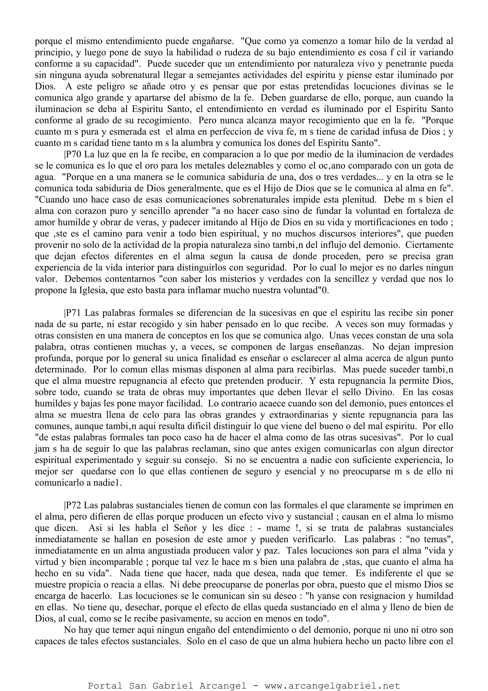 porque el mismo entendimiento puede engañarse. "Que como ya comenzo a tomar hilo de la verdad al
principio, y luego pone de suyo la habilidad o rudeza de su bajo entendimiento es cosa f cil ir variando
conforme a su capacidad". Puede suceder que un entendimiento por naturaleza vivo y penetrante pueda
sin ninguna ayuda sobrenatural llegar a semejantes actividades del espiritu y piense estar iluminado por
Dios. A este peligro se añade otro y es pensar que por estas pretendidas locuciones divinas se le
comunica algo grande y apartarse del abismo de la fe. Deben guardarse de ello, porque, aun cuando la
iluminacion se deba al Espiritu Santo, el entendimiento en verdad es iluminado por el Espiritu Santo
conforme al grado de su recogimiento. Pero nunca alcanza mayor recogimiento que en la fe. "Porque
cuanto m s pura y esmerada est el alma en perfeccion de viva fe, m s tiene de caridad infusa de Dios ; y
cuanto m s caridad tiene tanto m s la alumbra y comunica los dones del Espiritu Santo".
|P70 La luz que en la fe recibe, en comparacion a lo que por medio de la iluminacion de verdades
se le comunica es lo que el oro para los metales deleznables y como el oc‚ano comparado con un gota de
agua. "Porque en a una manera se le comunica sabiduria de una, dos o tres verdades... y en la otra se le
comunica toda sabiduria de Dios generalmente, que es el Hijo de Dios que se le comunica al alma en fe".
"Cuando uno hace caso de esas comunicaciones sobrenaturales impide esta plenitud. Debe m s bien el
alma con corazon puro y sencillo aprender "a no hacer caso sino de fundar la voluntad en fortaleza de
amor humilde y obrar de veras, y padecer imitando al Hijo de Dios en su vida y mortificaciones en todo ;
que ‚ste es el camino para venir a todo bien espiritual, y no muchos discursos interiores", que pueden
provenir no solo de la actividad de la propia naturaleza sino tambi‚n del influjo del demonio. Ciertamente
que dejan efectos diferentes en el alma segun la causa de donde proceden, pero se precisa gran
experiencia de la vida interior para distinguirlos con seguridad. Por lo cual lo mejor es no darles ningun
valor. Debemos contentarnos "con saber los misterios y verdades con la sencillez y verdad que nos lo
propone la Iglesia, que esto basta para inflamar mucho nuestra voluntad"0.
|P71 Las palabras formales se diferencian de la sucesivas en que el espiritu las recibe sin poner
nada de su parte, ni estar recogido y sin haber pensado en lo que recibe. A veces son muy formadas y
otras consisten en una manera de conceptos en los que se comunica algo. Unas veces constan de una sola
palabra, otras contienen muchas y, a veces, se componen de largas enseñanzas. No dejan impresion
profunda, porque por lo general su unica finalidad es enseñar o esclarecer al alma acerca de algun punto
determinado. Por lo comun ellas mismas disponen al alma para recibirlas. Mas puede suceder tambi‚n
que el alma muestre repugnancia al efecto que pretenden producir. Y esta repugnancia la permite Dios,
sobre todo, cuando se trata de obras muy importantes que deben llevar el sello Divino. En las cosas
humildes y bajas les pone mayor facilidad. Lo contrario acaece cuando son del demonio, pues entonces el
alma se muestra llena de celo para las obras grandes y extraordinarias y siente repugnancia para las
comunes, aunque tambi‚n aqui resulta dificil distinguir lo que viene del bueno o del mal espiritu. Por ello
"de estas palabras formales tan poco caso ha de hacer el alma como de las otras sucesivas". Por lo cual
jam s ha de seguir lo que las palabras reclaman, sino que antes exigen comunicarlas con algun director
espiritual experimentado y seguir su consejo. Si no se encuentra a nadie con suficiente experiencia, lo
mejor ser quedarse con lo que ellas contienen de seguro y esencial y no preocuparse m s de ello ni
comunicarlo a nadie1.
|P72 Las palabras sustanciales tienen de comun con las formales el que claramente se imprimen en
el alma, pero difieren de ellas porque producen un efecto vivo y sustancial ; causan en el alma lo mismo
que dicen. Asi si les habla el Señor y les dice : - mame !, si se trata de palabras sustanciales
inmediatamente se hallan en posesion de este amor y pueden verificarlo. Las palabras : "no temas",
inmediatamente en un alma angustiada producen valor y paz. Tales locuciones son para el alma "vida y
virtud y bien incomparable ; porque tal vez le hace m s bien una palabra de ‚stas, que cuanto el alma ha
hecho en su vida". Nada tiene que hacer, nada que desea, nada que temer. Es indiferente el que se
muestre propicia o reacia a ellas. Ni debe preocuparse de ponerlas por obra, puesto que el mismo Dios se
encarga de hacerlo. Las locuciones se le comunican sin su deseo : "h yanse con resignacion y humildad
en ellas. No tiene qu‚ desechar, porque el efecto de ellas queda sustanciado en el alma y lleno de bien de
Dios, al cual, como se le recibe pasivamente, su accion en menos en todo".
No hay que temer aqui ningun engaño del entendimiento o del demonio, porque ni uno ni otro son
capaces de tales efectos sustanciales. Solo en el caso de que un alma hubiera hecho un pacto libre con el
Portal San Gabriel Arcangel - www.arcangelgabriel.net
 