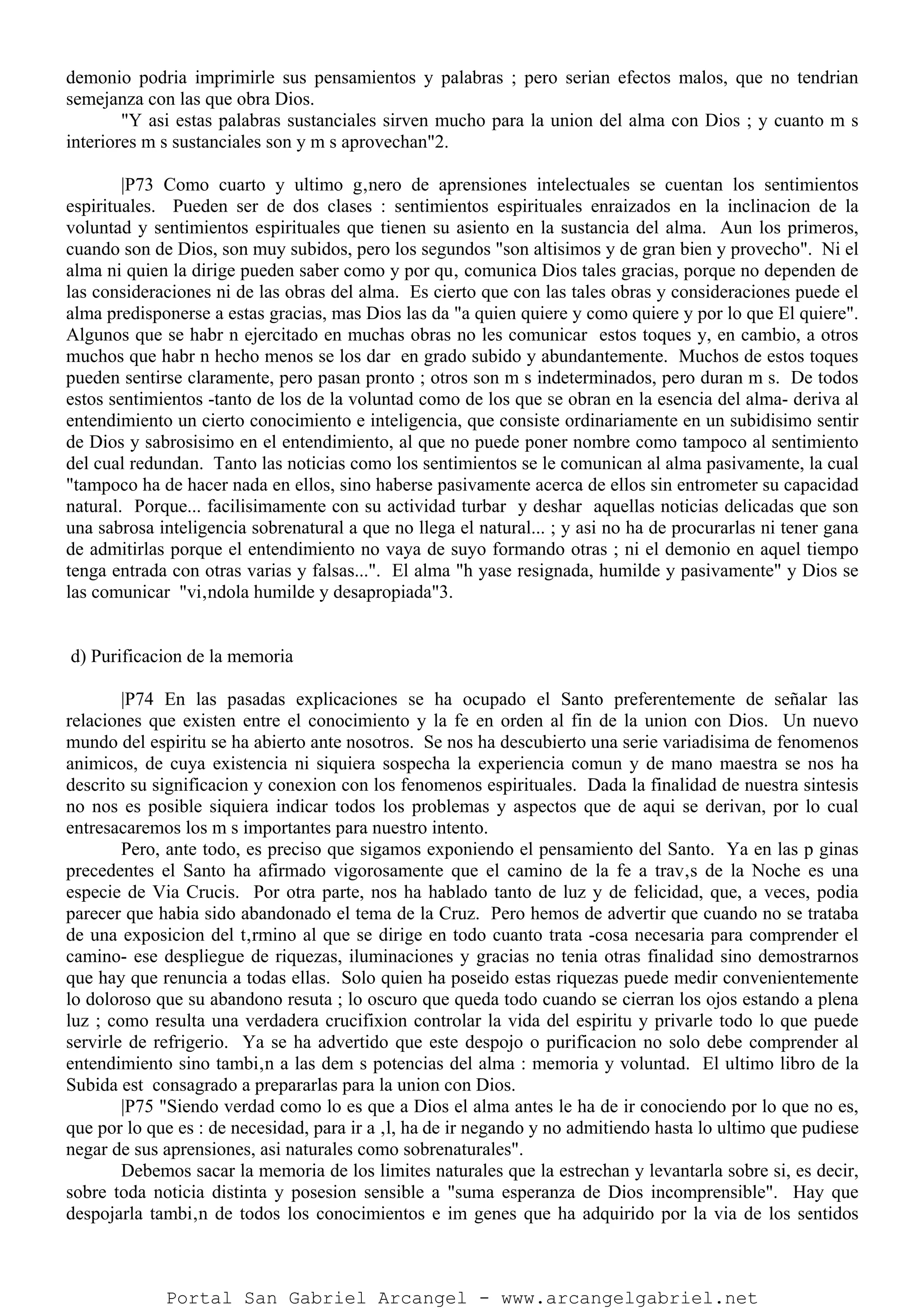 demonio podria imprimirle sus pensamientos y palabras ; pero serian efectos malos, que no tendrian
semejanza con las que obra Dios.
"Y asi estas palabras sustanciales sirven mucho para la union del alma con Dios ; y cuanto m s
interiores m s sustanciales son y m s aprovechan"2.
|P73 Como cuarto y ultimo g‚nero de aprensiones intelectuales se cuentan los sentimientos
espirituales. Pueden ser de dos clases : sentimientos espirituales enraizados en la inclinacion de la
voluntad y sentimientos espirituales que tienen su asiento en la sustancia del alma. Aun los primeros,
cuando son de Dios, son muy subidos, pero los segundos "son altisimos y de gran bien y provecho". Ni el
alma ni quien la dirige pueden saber como y por qu‚ comunica Dios tales gracias, porque no dependen de
las consideraciones ni de las obras del alma. Es cierto que con las tales obras y consideraciones puede el
alma predisponerse a estas gracias, mas Dios las da "a quien quiere y como quiere y por lo que El quiere".
Algunos que se habr n ejercitado en muchas obras no les comunicar estos toques y, en cambio, a otros
muchos que habr n hecho menos se los dar en grado subido y abundantemente. Muchos de estos toques
pueden sentirse claramente, pero pasan pronto ; otros son m s indeterminados, pero duran m s. De todos
estos sentimientos -tanto de los de la voluntad como de los que se obran en la esencia del alma- deriva al
entendimiento un cierto conocimiento e inteligencia, que consiste ordinariamente en un subidisimo sentir
de Dios y sabrosisimo en el entendimiento, al que no puede poner nombre como tampoco al sentimiento
del cual redundan. Tanto las noticias como los sentimientos se le comunican al alma pasivamente, la cual
"tampoco ha de hacer nada en ellos, sino haberse pasivamente acerca de ellos sin entrometer su capacidad
natural. Porque... facilisimamente con su actividad turbar y deshar aquellas noticias delicadas que son
una sabrosa inteligencia sobrenatural a que no llega el natural... ; y asi no ha de procurarlas ni tener gana
de admitirlas porque el entendimiento no vaya de suyo formando otras ; ni el demonio en aquel tiempo
tenga entrada con otras varias y falsas...". El alma "h yase resignada, humilde y pasivamente" y Dios se
las comunicar "vi‚ndola humilde y desapropiada"3.
d) Purificacion de la memoria
|P74 En las pasadas explicaciones se ha ocupado el Santo preferentemente de señalar las
relaciones que existen entre el conocimiento y la fe en orden al fin de la union con Dios. Un nuevo
mundo del espiritu se ha abierto ante nosotros. Se nos ha descubierto una serie variadisima de fenomenos
animicos, de cuya existencia ni siquiera sospecha la experiencia comun y de mano maestra se nos ha
descrito su significacion y conexion con los fenomenos espirituales. Dada la finalidad de nuestra sintesis
no nos es posible siquiera indicar todos los problemas y aspectos que de aqui se derivan, por lo cual
entresacaremos los m s importantes para nuestro intento.
Pero, ante todo, es preciso que sigamos exponiendo el pensamiento del Santo. Ya en las p ginas
precedentes el Santo ha afirmado vigorosamente que el camino de la fe a trav‚s de la Noche es una
especie de Via Crucis. Por otra parte, nos ha hablado tanto de luz y de felicidad, que, a veces, podia
parecer que habia sido abandonado el tema de la Cruz. Pero hemos de advertir que cuando no se trataba
de una exposicion del t‚rmino al que se dirige en todo cuanto trata -cosa necesaria para comprender el
camino- ese despliegue de riquezas, iluminaciones y gracias no tenia otras finalidad sino demostrarnos
que hay que renuncia a todas ellas. Solo quien ha poseido estas riquezas puede medir convenientemente
lo doloroso que su abandono resuta ; lo oscuro que queda todo cuando se cierran los ojos estando a plena
luz ; como resulta una verdadera crucifixion controlar la vida del espiritu y privarle todo lo que puede
servirle de refrigerio. Ya se ha advertido que este despojo o purificacion no solo debe comprender al
entendimiento sino tambi‚n a las dem s potencias del alma : memoria y voluntad. El ultimo libro de la
Subida est consagrado a prepararlas para la union con Dios.
|P75 "Siendo verdad como lo es que a Dios el alma antes le ha de ir conociendo por lo que no es,
que por lo que es : de necesidad, para ir a ‚l, ha de ir negando y no admitiendo hasta lo ultimo que pudiese
negar de sus aprensiones, asi naturales como sobrenaturales".
Debemos sacar la memoria de los limites naturales que la estrechan y levantarla sobre si, es decir,
sobre toda noticia distinta y posesion sensible a "suma esperanza de Dios incomprensible". Hay que
despojarla tambi‚n de todos los conocimientos e im genes que ha adquirido por la via de los sentidos
Portal San Gabriel Arcangel - www.arcangelgabriel.net
 