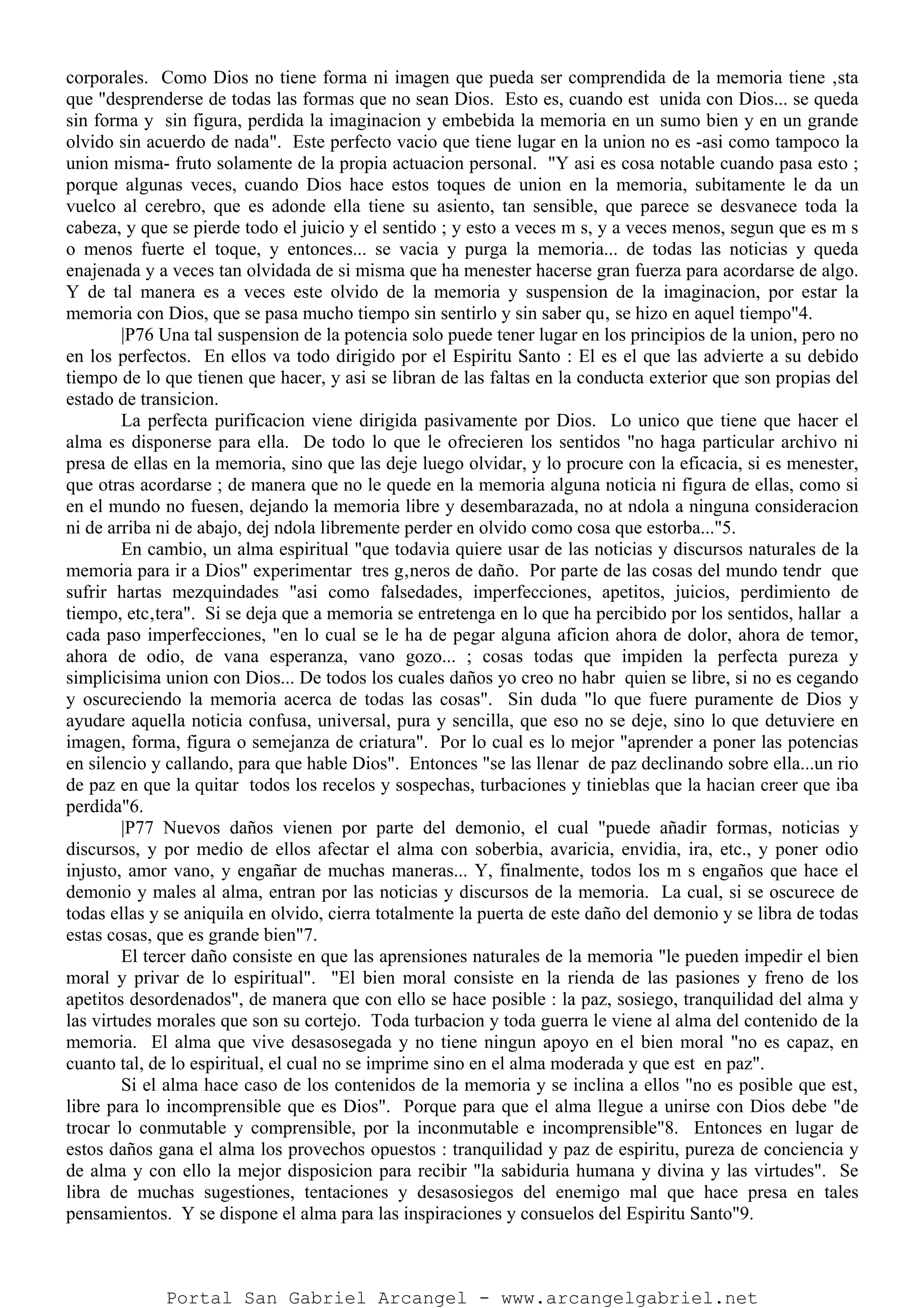 corporales. Como Dios no tiene forma ni imagen que pueda ser comprendida de la memoria tiene ‚sta
que "desprenderse de todas las formas que no sean Dios. Esto es, cuando est unida con Dios... se queda
sin forma y sin figura, perdida la imaginacion y embebida la memoria en un sumo bien y en un grande
olvido sin acuerdo de nada". Este perfecto vacio que tiene lugar en la union no es -asi como tampoco la
union misma- fruto solamente de la propia actuacion personal. "Y asi es cosa notable cuando pasa esto ;
porque algunas veces, cuando Dios hace estos toques de union en la memoria, subitamente le da un
vuelco al cerebro, que es adonde ella tiene su asiento, tan sensible, que parece se desvanece toda la
cabeza, y que se pierde todo el juicio y el sentido ; y esto a veces m s, y a veces menos, segun que es m s
o menos fuerte el toque, y entonces... se vacia y purga la memoria... de todas las noticias y queda
enajenada y a veces tan olvidada de si misma que ha menester hacerse gran fuerza para acordarse de algo.
Y de tal manera es a veces este olvido de la memoria y suspension de la imaginacion, por estar la
memoria con Dios, que se pasa mucho tiempo sin sentirlo y sin saber qu‚ se hizo en aquel tiempo"4.
|P76 Una tal suspension de la potencia solo puede tener lugar en los principios de la union, pero no
en los perfectos. En ellos va todo dirigido por el Espiritu Santo : El es el que las advierte a su debido
tiempo de lo que tienen que hacer, y asi se libran de las faltas en la conducta exterior que son propias del
estado de transicion.
La perfecta purificacion viene dirigida pasivamente por Dios. Lo unico que tiene que hacer el
alma es disponerse para ella. De todo lo que le ofrecieren los sentidos "no haga particular archivo ni
presa de ellas en la memoria, sino que las deje luego olvidar, y lo procure con la eficacia, si es menester,
que otras acordarse ; de manera que no le quede en la memoria alguna noticia ni figura de ellas, como si
en el mundo no fuesen, dejando la memoria libre y desembarazada, no at ndola a ninguna consideracion
ni de arriba ni de abajo, dej ndola libremente perder en olvido como cosa que estorba..."5.
En cambio, un alma espiritual "que todavia quiere usar de las noticias y discursos naturales de la
memoria para ir a Dios" experimentar tres g‚neros de daño. Por parte de las cosas del mundo tendr que
sufrir hartas mezquindades "asi como falsedades, imperfecciones, apetitos, juicios, perdimiento de
tiempo, etc‚tera". Si se deja que a memoria se entretenga en lo que ha percibido por los sentidos, hallar a
cada paso imperfecciones, "en lo cual se le ha de pegar alguna aficion ahora de dolor, ahora de temor,
ahora de odio, de vana esperanza, vano gozo... ; cosas todas que impiden la perfecta pureza y
simplicisima union con Dios... De todos los cuales daños yo creo no habr quien se libre, si no es cegando
y oscureciendo la memoria acerca de todas las cosas". Sin duda "lo que fuere puramente de Dios y
ayudare aquella noticia confusa, universal, pura y sencilla, que eso no se deje, sino lo que detuviere en
imagen, forma, figura o semejanza de criatura". Por lo cual es lo mejor "aprender a poner las potencias
en silencio y callando, para que hable Dios". Entonces "se las llenar de paz declinando sobre ella...un rio
de paz en que la quitar todos los recelos y sospechas, turbaciones y tinieblas que la hacian creer que iba
perdida"6.
|P77 Nuevos daños vienen por parte del demonio, el cual "puede añadir formas, noticias y
discursos, y por medio de ellos afectar el alma con soberbia, avaricia, envidia, ira, etc., y poner odio
injusto, amor vano, y engañar de muchas maneras... Y, finalmente, todos los m s engaños que hace el
demonio y males al alma, entran por las noticias y discursos de la memoria. La cual, si se oscurece de
todas ellas y se aniquila en olvido, cierra totalmente la puerta de este daño del demonio y se libra de todas
estas cosas, que es grande bien"7.
El tercer daño consiste en que las aprensiones naturales de la memoria "le pueden impedir el bien
moral y privar de lo espiritual". "El bien moral consiste en la rienda de las pasiones y freno de los
apetitos desordenados", de manera que con ello se hace posible : la paz, sosiego, tranquilidad del alma y
las virtudes morales que son su cortejo. Toda turbacion y toda guerra le viene al alma del contenido de la
memoria. El alma que vive desasosegada y no tiene ningun apoyo en el bien moral "no es capaz, en
cuanto tal, de lo espiritual, el cual no se imprime sino en el alma moderada y que est en paz".
Si el alma hace caso de los contenidos de la memoria y se inclina a ellos "no es posible que est‚
libre para lo incomprensible que es Dios". Porque para que el alma llegue a unirse con Dios debe "de
trocar lo conmutable y comprensible, por la inconmutable e incomprensible"8. Entonces en lugar de
estos daños gana el alma los provechos opuestos : tranquilidad y paz de espiritu, pureza de conciencia y
de alma y con ello la mejor disposicion para recibir "la sabiduria humana y divina y las virtudes". Se
libra de muchas sugestiones, tentaciones y desasosiegos del enemigo mal que hace presa en tales
pensamientos. Y se dispone el alma para las inspiraciones y consuelos del Espiritu Santo"9.
Portal San Gabriel Arcangel - www.arcangelgabriel.net
 