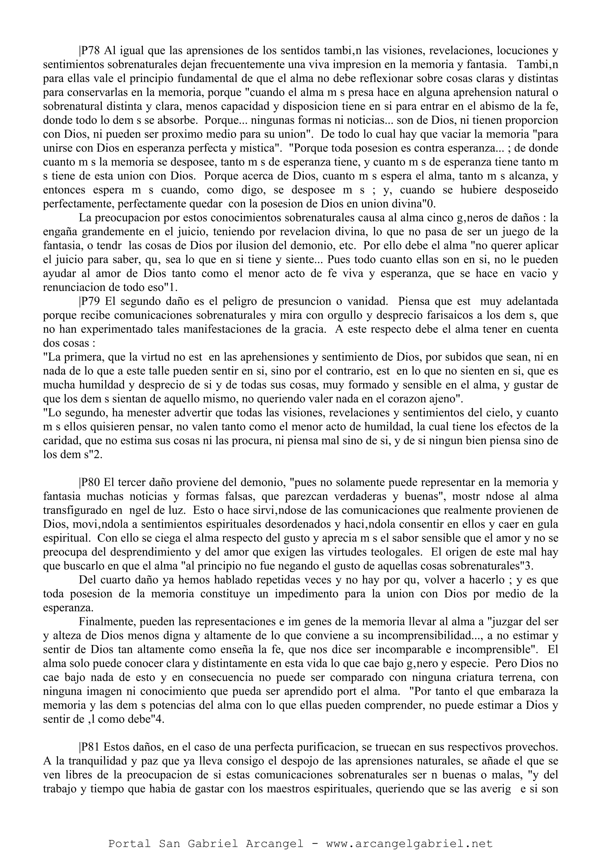 |P78 Al igual que las aprensiones de los sentidos tambi‚n las visiones, revelaciones, locuciones y
sentimientos sobrenaturales dejan frecuentemente una viva impresion en la memoria y fantasia. Tambi‚n
para ellas vale el principio fundamental de que el alma no debe reflexionar sobre cosas claras y distintas
para conservarlas en la memoria, porque "cuando el alma m s presa hace en alguna aprehension natural o
sobrenatural distinta y clara, menos capacidad y disposicion tiene en si para entrar en el abismo de la fe,
donde todo lo dem s se absorbe. Porque... ningunas formas ni noticias... son de Dios, ni tienen proporcion
con Dios, ni pueden ser proximo medio para su union". De todo lo cual hay que vaciar la memoria "para
unirse con Dios en esperanza perfecta y mistica". "Porque toda posesion es contra esperanza... ; de donde
cuanto m s la memoria se desposee, tanto m s de esperanza tiene, y cuanto m s de esperanza tiene tanto m
s tiene de esta union con Dios. Porque acerca de Dios, cuanto m s espera el alma, tanto m s alcanza, y
entonces espera m s cuando, como digo, se desposee m s ; y, cuando se hubiere desposeido
perfectamente, perfectamente quedar con la posesion de Dios en union divina"0.
La preocupacion por estos conocimientos sobrenaturales causa al alma cinco g‚neros de daños : la
engaña grandemente en el juicio, teniendo por revelacion divina, lo que no pasa de ser un juego de la
fantasia, o tendr las cosas de Dios por ilusion del demonio, etc. Por ello debe el alma "no querer aplicar
el juicio para saber, qu‚ sea lo que en si tiene y siente... Pues todo cuanto ellas son en si, no le pueden
ayudar al amor de Dios tanto como el menor acto de fe viva y esperanza, que se hace en vacio y
renunciacion de todo eso"1.
|P79 El segundo daño es el peligro de presuncion o vanidad. Piensa que est muy adelantada
porque recibe comunicaciones sobrenaturales y mira con orgullo y desprecio farisaicos a los dem s, que
no han experimentado tales manifestaciones de la gracia. A este respecto debe el alma tener en cuenta
dos cosas :
"La primera, que la virtud no est en las aprehensiones y sentimiento de Dios, por subidos que sean, ni en
nada de lo que a este talle pueden sentir en si, sino por el contrario, est en lo que no sienten en si, que es
mucha humildad y desprecio de si y de todas sus cosas, muy formado y sensible en el alma, y gustar de
que los dem s sientan de aquello mismo, no queriendo valer nada en el corazon ajeno".
"Lo segundo, ha menester advertir que todas las visiones, revelaciones y sentimientos del cielo, y cuanto
m s ellos quisieren pensar, no valen tanto como el menor acto de humildad, la cual tiene los efectos de la
caridad, que no estima sus cosas ni las procura, ni piensa mal sino de si, y de si ningun bien piensa sino de
los dem s"2.
|P80 El tercer daño proviene del demonio, "pues no solamente puede representar en la memoria y
fantasia muchas noticias y formas falsas, que parezcan verdaderas y buenas", mostr ndose al alma
transfigurado en ngel de luz. Esto o hace sirvi‚ndose de las comunicaciones que realmente provienen de
Dios, movi‚ndola a sentimientos espirituales desordenados y haci‚ndola consentir en ellos y caer en gula
espiritual. Con ello se ciega el alma respecto del gusto y aprecia m s el sabor sensible que el amor y no se
preocupa del desprendimiento y del amor que exigen las virtudes teologales. El origen de este mal hay
que buscarlo en que el alma "al principio no fue negando el gusto de aquellas cosas sobrenaturales"3.
Del cuarto daño ya hemos hablado repetidas veces y no hay por qu‚ volver a hacerlo ; y es que
toda posesion de la memoria constituye un impedimento para la union con Dios por medio de la
esperanza.
Finalmente, pueden las representaciones e im genes de la memoria llevar al alma a "juzgar del ser
y alteza de Dios menos digna y altamente de lo que conviene a su incomprensibilidad..., a no estimar y
sentir de Dios tan altamente como enseña la fe, que nos dice ser incomparable e incomprensible". El
alma solo puede conocer clara y distintamente en esta vida lo que cae bajo g‚nero y especie. Pero Dios no
cae bajo nada de esto y en consecuencia no puede ser comparado con ninguna criatura terrena, con
ninguna imagen ni conocimiento que pueda ser aprendido port el alma. "Por tanto el que embaraza la
memoria y las dem s potencias del alma con lo que ellas pueden comprender, no puede estimar a Dios y
sentir de ‚l como debe"4.
|P81 Estos daños, en el caso de una perfecta purificacion, se truecan en sus respectivos provechos.
A la tranquilidad y paz que ya lleva consigo el despojo de las aprensiones naturales, se añade el que se
ven libres de la preocupacion de si estas comunicaciones sobrenaturales ser n buenas o malas, "y del
trabajo y tiempo que habia de gastar con los maestros espirituales, queriendo que se las averig e si son
Portal San Gabriel Arcangel - www.arcangelgabriel.net
 