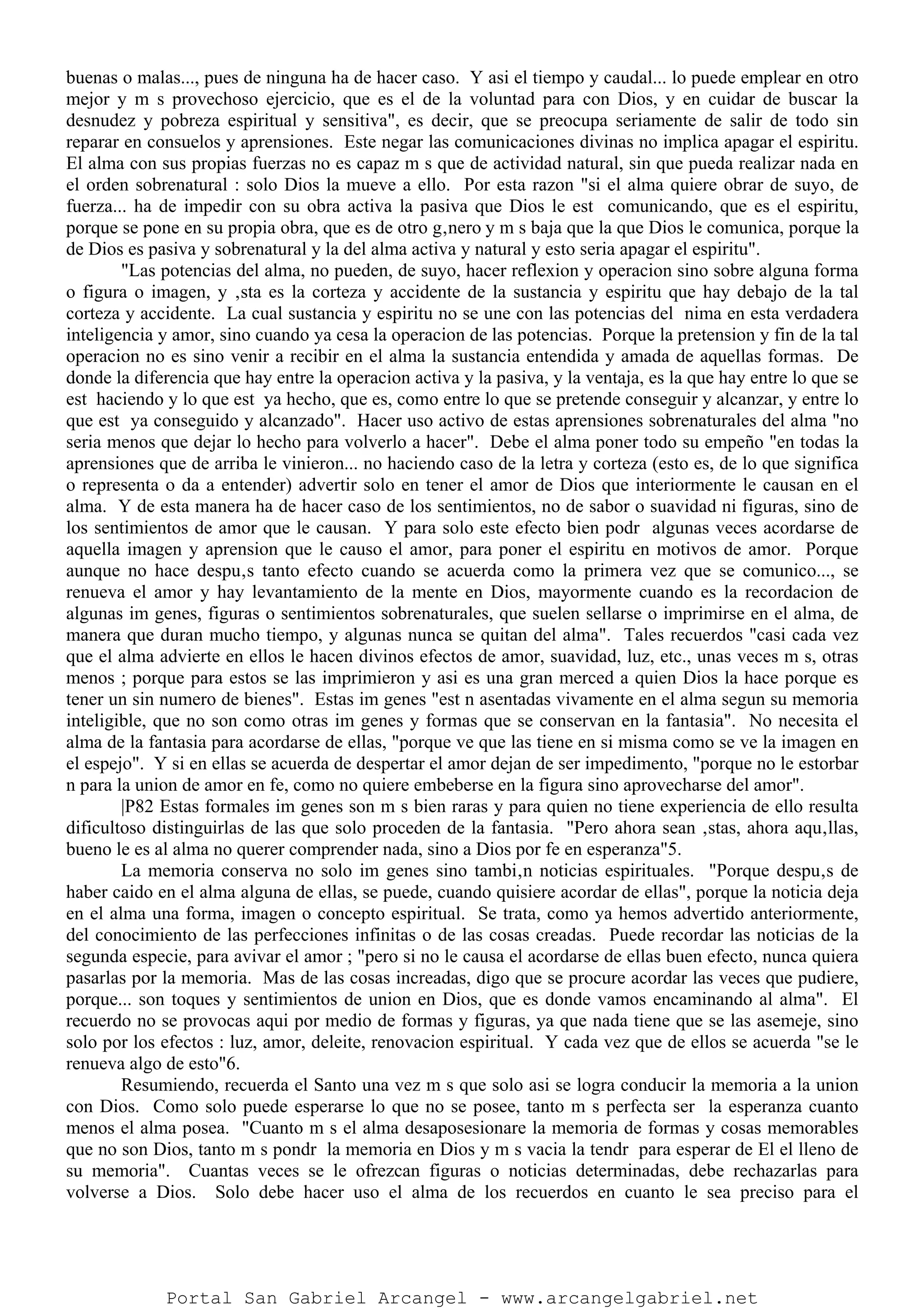 buenas o malas..., pues de ninguna ha de hacer caso. Y asi el tiempo y caudal... lo puede emplear en otro
mejor y m s provechoso ejercicio, que es el de la voluntad para con Dios, y en cuidar de buscar la
desnudez y pobreza espiritual y sensitiva", es decir, que se preocupa seriamente de salir de todo sin
reparar en consuelos y aprensiones. Este negar las comunicaciones divinas no implica apagar el espiritu.
El alma con sus propias fuerzas no es capaz m s que de actividad natural, sin que pueda realizar nada en
el orden sobrenatural : solo Dios la mueve a ello. Por esta razon "si el alma quiere obrar de suyo, de
fuerza... ha de impedir con su obra activa la pasiva que Dios le est comunicando, que es el espiritu,
porque se pone en su propia obra, que es de otro g‚nero y m s baja que la que Dios le comunica, porque la
de Dios es pasiva y sobrenatural y la del alma activa y natural y esto seria apagar el espiritu".
"Las potencias del alma, no pueden, de suyo, hacer reflexion y operacion sino sobre alguna forma
o figura o imagen, y ‚sta es la corteza y accidente de la sustancia y espiritu que hay debajo de la tal
corteza y accidente. La cual sustancia y espiritu no se une con las potencias del nima en esta verdadera
inteligencia y amor, sino cuando ya cesa la operacion de las potencias. Porque la pretension y fin de la tal
operacion no es sino venir a recibir en el alma la sustancia entendida y amada de aquellas formas. De
donde la diferencia que hay entre la operacion activa y la pasiva, y la ventaja, es la que hay entre lo que se
est haciendo y lo que est ya hecho, que es, como entre lo que se pretende conseguir y alcanzar, y entre lo
que est ya conseguido y alcanzado". Hacer uso activo de estas aprensiones sobrenaturales del alma "no
seria menos que dejar lo hecho para volverlo a hacer". Debe el alma poner todo su empeño "en todas la
aprensiones que de arriba le vinieron... no haciendo caso de la letra y corteza (esto es, de lo que significa
o representa o da a entender) advertir solo en tener el amor de Dios que interiormente le causan en el
alma. Y de esta manera ha de hacer caso de los sentimientos, no de sabor o suavidad ni figuras, sino de
los sentimientos de amor que le causan. Y para solo este efecto bien podr algunas veces acordarse de
aquella imagen y aprension que le causo el amor, para poner el espiritu en motivos de amor. Porque
aunque no hace despu‚s tanto efecto cuando se acuerda como la primera vez que se comunico..., se
renueva el amor y hay levantamiento de la mente en Dios, mayormente cuando es la recordacion de
algunas im genes, figuras o sentimientos sobrenaturales, que suelen sellarse o imprimirse en el alma, de
manera que duran mucho tiempo, y algunas nunca se quitan del alma". Tales recuerdos "casi cada vez
que el alma advierte en ellos le hacen divinos efectos de amor, suavidad, luz, etc., unas veces m s, otras
menos ; porque para estos se las imprimieron y asi es una gran merced a quien Dios la hace porque es
tener un sin numero de bienes". Estas im genes "est n asentadas vivamente en el alma segun su memoria
inteligible, que no son como otras im genes y formas que se conservan en la fantasia". No necesita el
alma de la fantasia para acordarse de ellas, "porque ve que las tiene en si misma como se ve la imagen en
el espejo". Y si en ellas se acuerda de despertar el amor dejan de ser impedimento, "porque no le estorbar
n para la union de amor en fe, como no quiere embeberse en la figura sino aprovecharse del amor".
|P82 Estas formales im genes son m s bien raras y para quien no tiene experiencia de ello resulta
dificultoso distinguirlas de las que solo proceden de la fantasia. "Pero ahora sean ‚stas, ahora aqu‚llas,
bueno le es al alma no querer comprender nada, sino a Dios por fe en esperanza"5.
La memoria conserva no solo im genes sino tambi‚n noticias espirituales. "Porque despu‚s de
haber caido en el alma alguna de ellas, se puede, cuando quisiere acordar de ellas", porque la noticia deja
en el alma una forma, imagen o concepto espiritual. Se trata, como ya hemos advertido anteriormente,
del conocimiento de las perfecciones infinitas o de las cosas creadas. Puede recordar las noticias de la
segunda especie, para avivar el amor ; "pero si no le causa el acordarse de ellas buen efecto, nunca quiera
pasarlas por la memoria. Mas de las cosas increadas, digo que se procure acordar las veces que pudiere,
porque... son toques y sentimientos de union en Dios, que es donde vamos encaminando al alma". El
recuerdo no se provocas aqui por medio de formas y figuras, ya que nada tiene que se las asemeje, sino
solo por los efectos : luz, amor, deleite, renovacion espiritual. Y cada vez que de ellos se acuerda "se le
renueva algo de esto"6.
Resumiendo, recuerda el Santo una vez m s que solo asi se logra conducir la memoria a la union
con Dios. Como solo puede esperarse lo que no se posee, tanto m s perfecta ser la esperanza cuanto
menos el alma posea. "Cuanto m s el alma desaposesionare la memoria de formas y cosas memorables
que no son Dios, tanto m s pondr la memoria en Dios y m s vacia la tendr para esperar de El el lleno de
su memoria". Cuantas veces se le ofrezcan figuras o noticias determinadas, debe rechazarlas para
volverse a Dios. Solo debe hacer uso el alma de los recuerdos en cuanto le sea preciso para el
Portal San Gabriel Arcangel - www.arcangelgabriel.net
 
