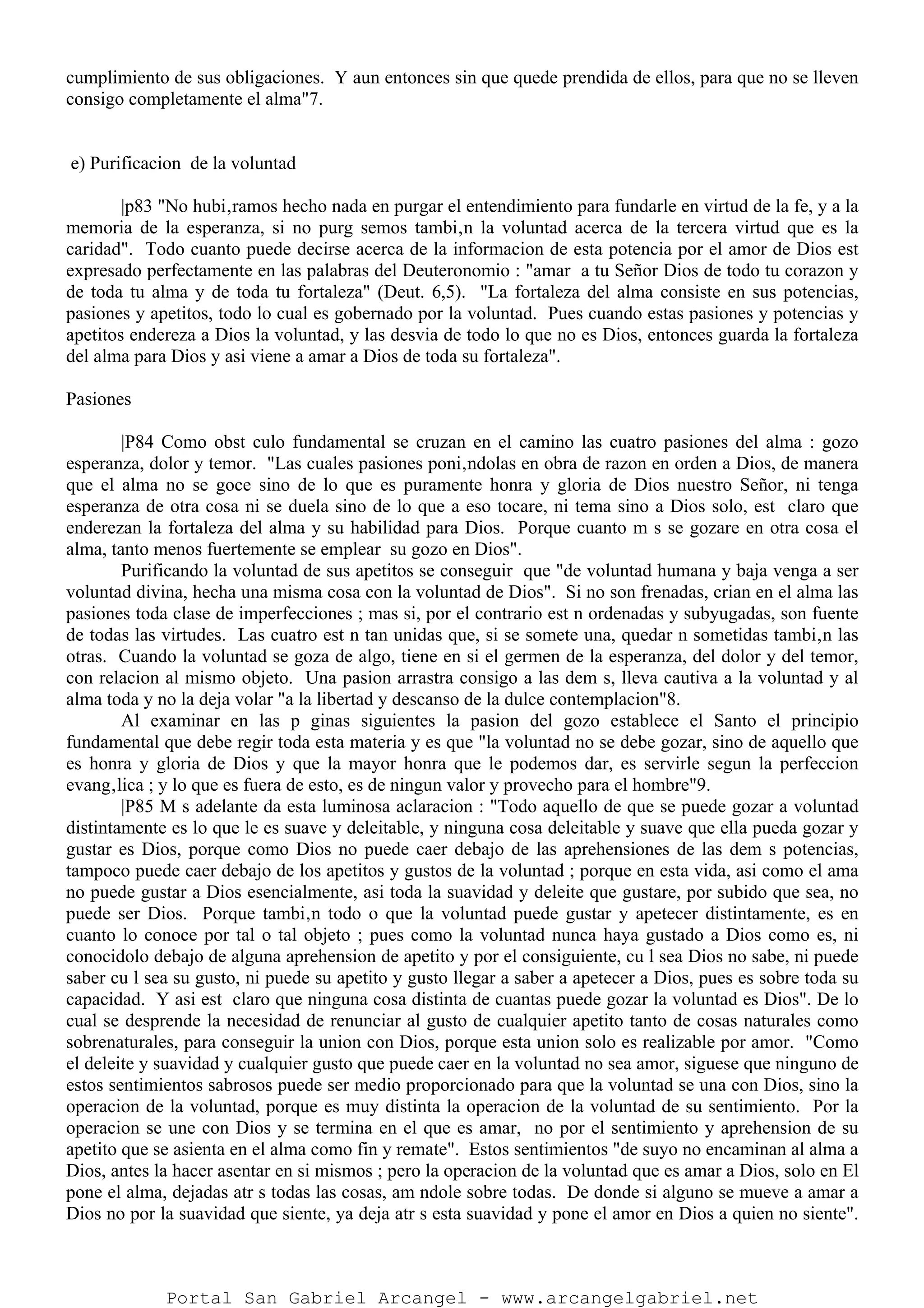 cumplimiento de sus obligaciones. Y aun entonces sin que quede prendida de ellos, para que no se lleven
consigo completamente el alma"7.
e) Purificacion de la voluntad
|p83 "No hubi‚ramos hecho nada en purgar el entendimiento para fundarle en virtud de la fe, y a la
memoria de la esperanza, si no purg semos tambi‚n la voluntad acerca de la tercera virtud que es la
caridad". Todo cuanto puede decirse acerca de la informacion de esta potencia por el amor de Dios est
expresado perfectamente en las palabras del Deuteronomio : "amar a tu Señor Dios de todo tu corazon y
de toda tu alma y de toda tu fortaleza" (Deut. 6,5). "La fortaleza del alma consiste en sus potencias,
pasiones y apetitos, todo lo cual es gobernado por la voluntad. Pues cuando estas pasiones y potencias y
apetitos endereza a Dios la voluntad, y las desvia de todo lo que no es Dios, entonces guarda la fortaleza
del alma para Dios y asi viene a amar a Dios de toda su fortaleza".
Pasiones
|P84 Como obst culo fundamental se cruzan en el camino las cuatro pasiones del alma : gozo
esperanza, dolor y temor. "Las cuales pasiones poni‚ndolas en obra de razon en orden a Dios, de manera
que el alma no se goce sino de lo que es puramente honra y gloria de Dios nuestro Señor, ni tenga
esperanza de otra cosa ni se duela sino de lo que a eso tocare, ni tema sino a Dios solo, est claro que
enderezan la fortaleza del alma y su habilidad para Dios. Porque cuanto m s se gozare en otra cosa el
alma, tanto menos fuertemente se emplear su gozo en Dios".
Purificando la voluntad de sus apetitos se conseguir que "de voluntad humana y baja venga a ser
voluntad divina, hecha una misma cosa con la voluntad de Dios". Si no son frenadas, crian en el alma las
pasiones toda clase de imperfecciones ; mas si, por el contrario est n ordenadas y subyugadas, son fuente
de todas las virtudes. Las cuatro est n tan unidas que, si se somete una, quedar n sometidas tambi‚n las
otras. Cuando la voluntad se goza de algo, tiene en si el germen de la esperanza, del dolor y del temor,
con relacion al mismo objeto. Una pasion arrastra consigo a las dem s, lleva cautiva a la voluntad y al
alma toda y no la deja volar "a la libertad y descanso de la dulce contemplacion"8.
Al examinar en las p ginas siguientes la pasion del gozo establece el Santo el principio
fundamental que debe regir toda esta materia y es que "la voluntad no se debe gozar, sino de aquello que
es honra y gloria de Dios y que la mayor honra que le podemos dar, es servirle segun la perfeccion
evang‚lica ; y lo que es fuera de esto, es de ningun valor y provecho para el hombre"9.
|P85 M s adelante da esta luminosa aclaracion : "Todo aquello de que se puede gozar a voluntad
distintamente es lo que le es suave y deleitable, y ninguna cosa deleitable y suave que ella pueda gozar y
gustar es Dios, porque como Dios no puede caer debajo de las aprehensiones de las dem s potencias,
tampoco puede caer debajo de los apetitos y gustos de la voluntad ; porque en esta vida, asi como el ama
no puede gustar a Dios esencialmente, asi toda la suavidad y deleite que gustare, por subido que sea, no
puede ser Dios. Porque tambi‚n todo o que la voluntad puede gustar y apetecer distintamente, es en
cuanto lo conoce por tal o tal objeto ; pues como la voluntad nunca haya gustado a Dios como es, ni
conocidolo debajo de alguna aprehension de apetito y por el consiguiente, cu l sea Dios no sabe, ni puede
saber cu l sea su gusto, ni puede su apetito y gusto llegar a saber a apetecer a Dios, pues es sobre toda su
capacidad. Y asi est claro que ninguna cosa distinta de cuantas puede gozar la voluntad es Dios". De lo
cual se desprende la necesidad de renunciar al gusto de cualquier apetito tanto de cosas naturales como
sobrenaturales, para conseguir la union con Dios, porque esta union solo es realizable por amor. "Como
el deleite y suavidad y cualquier gusto que puede caer en la voluntad no sea amor, siguese que ninguno de
estos sentimientos sabrosos puede ser medio proporcionado para que la voluntad se una con Dios, sino la
operacion de la voluntad, porque es muy distinta la operacion de la voluntad de su sentimiento. Por la
operacion se une con Dios y se termina en el que es amar, no por el sentimiento y aprehension de su
apetito que se asienta en el alma como fin y remate". Estos sentimientos "de suyo no encaminan al alma a
Dios, antes la hacer asentar en si mismos ; pero la operacion de la voluntad que es amar a Dios, solo en El
pone el alma, dejadas atr s todas las cosas, am ndole sobre todas. De donde si alguno se mueve a amar a
Dios no por la suavidad que siente, ya deja atr s esta suavidad y pone el amor en Dios a quien no siente".
Portal San Gabriel Arcangel - www.arcangelgabriel.net
 
