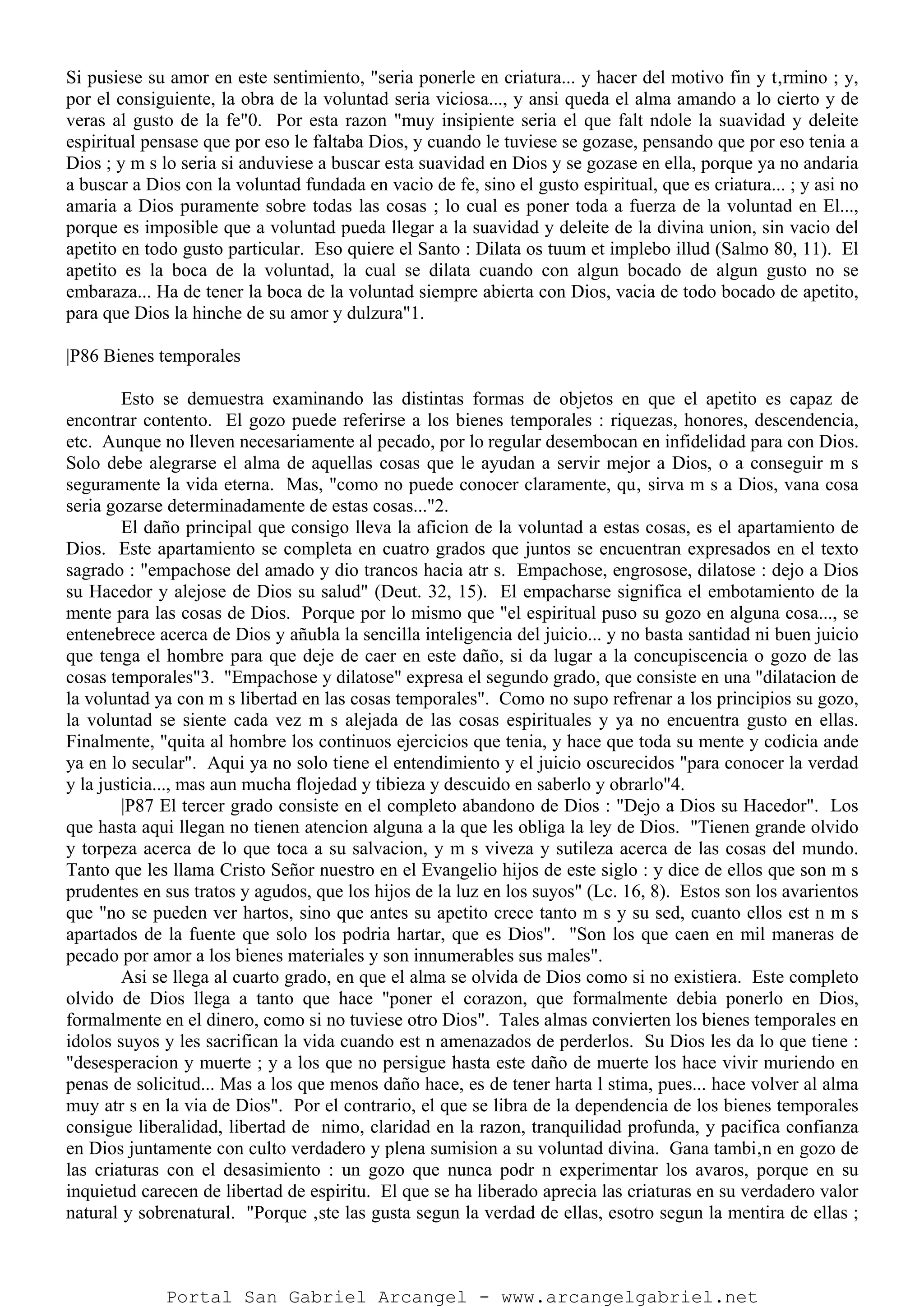Si pusiese su amor en este sentimiento, "seria ponerle en criatura... y hacer del motivo fin y t‚rmino ; y,
por el consiguiente, la obra de la voluntad seria viciosa..., y ansi queda el alma amando a lo cierto y de
veras al gusto de la fe"0. Por esta razon "muy insipiente seria el que falt ndole la suavidad y deleite
espiritual pensase que por eso le faltaba Dios, y cuando le tuviese se gozase, pensando que por eso tenia a
Dios ; y m s lo seria si anduviese a buscar esta suavidad en Dios y se gozase en ella, porque ya no andaria
a buscar a Dios con la voluntad fundada en vacio de fe, sino el gusto espiritual, que es criatura... ; y asi no
amaria a Dios puramente sobre todas las cosas ; lo cual es poner toda a fuerza de la voluntad en El...,
porque es imposible que a voluntad pueda llegar a la suavidad y deleite de la divina union, sin vacio del
apetito en todo gusto particular. Eso quiere el Santo : Dilata os tuum et implebo illud (Salmo 80, 11). El
apetito es la boca de la voluntad, la cual se dilata cuando con algun bocado de algun gusto no se
embaraza... Ha de tener la boca de la voluntad siempre abierta con Dios, vacia de todo bocado de apetito,
para que Dios la hinche de su amor y dulzura"1.
|P86 Bienes temporales
Esto se demuestra examinando las distintas formas de objetos en que el apetito es capaz de
encontrar contento. El gozo puede referirse a los bienes temporales : riquezas, honores, descendencia,
etc. Aunque no lleven necesariamente al pecado, por lo regular desembocan en infidelidad para con Dios.
Solo debe alegrarse el alma de aquellas cosas que le ayudan a servir mejor a Dios, o a conseguir m s
seguramente la vida eterna. Mas, "como no puede conocer claramente, qu‚ sirva m s a Dios, vana cosa
seria gozarse determinadamente de estas cosas..."2.
El daño principal que consigo lleva la aficion de la voluntad a estas cosas, es el apartamiento de
Dios. Este apartamiento se completa en cuatro grados que juntos se encuentran expresados en el texto
sagrado : "empachose del amado y dio trancos hacia atr s. Empachose, engrosose, dilatose : dejo a Dios
su Hacedor y alejose de Dios su salud" (Deut. 32, 15). El empacharse significa el embotamiento de la
mente para las cosas de Dios. Porque por lo mismo que "el espiritual puso su gozo en alguna cosa..., se
entenebrece acerca de Dios y añubla la sencilla inteligencia del juicio... y no basta santidad ni buen juicio
que tenga el hombre para que deje de caer en este daño, si da lugar a la concupiscencia o gozo de las
cosas temporales"3. "Empachose y dilatose" expresa el segundo grado, que consiste en una "dilatacion de
la voluntad ya con m s libertad en las cosas temporales". Como no supo refrenar a los principios su gozo,
la voluntad se siente cada vez m s alejada de las cosas espirituales y ya no encuentra gusto en ellas.
Finalmente, "quita al hombre los continuos ejercicios que tenia, y hace que toda su mente y codicia ande
ya en lo secular". Aqui ya no solo tiene el entendimiento y el juicio oscurecidos "para conocer la verdad
y la justicia..., mas aun mucha flojedad y tibieza y descuido en saberlo y obrarlo"4.
|P87 El tercer grado consiste en el completo abandono de Dios : "Dejo a Dios su Hacedor". Los
que hasta aqui llegan no tienen atencion alguna a la que les obliga la ley de Dios. "Tienen grande olvido
y torpeza acerca de lo que toca a su salvacion, y m s viveza y sutileza acerca de las cosas del mundo.
Tanto que les llama Cristo Señor nuestro en el Evangelio hijos de este siglo : y dice de ellos que son m s
prudentes en sus tratos y agudos, que los hijos de la luz en los suyos" (Lc. 16, 8). Estos son los avarientos
que "no se pueden ver hartos, sino que antes su apetito crece tanto m s y su sed, cuanto ellos est n m s
apartados de la fuente que solo los podria hartar, que es Dios". "Son los que caen en mil maneras de
pecado por amor a los bienes materiales y son innumerables sus males".
Asi se llega al cuarto grado, en que el alma se olvida de Dios como si no existiera. Este completo
olvido de Dios llega a tanto que hace "poner el corazon, que formalmente debia ponerlo en Dios,
formalmente en el dinero, como si no tuviese otro Dios". Tales almas convierten los bienes temporales en
idolos suyos y les sacrifican la vida cuando est n amenazados de perderlos. Su Dios les da lo que tiene :
"desesperacion y muerte ; y a los que no persigue hasta este daño de muerte los hace vivir muriendo en
penas de solicitud... Mas a los que menos daño hace, es de tener harta l stima, pues... hace volver al alma
muy atr s en la via de Dios". Por el contrario, el que se libra de la dependencia de los bienes temporales
consigue liberalidad, libertad de nimo, claridad en la razon, tranquilidad profunda, y pacifica confianza
en Dios juntamente con culto verdadero y plena sumision a su voluntad divina. Gana tambi‚n en gozo de
las criaturas con el desasimiento : un gozo que nunca podr n experimentar los avaros, porque en su
inquietud carecen de libertad de espiritu. El que se ha liberado aprecia las criaturas en su verdadero valor
natural y sobrenatural. "Porque ‚ste las gusta segun la verdad de ellas, esotro segun la mentira de ellas ;
Portal San Gabriel Arcangel - www.arcangelgabriel.net
 