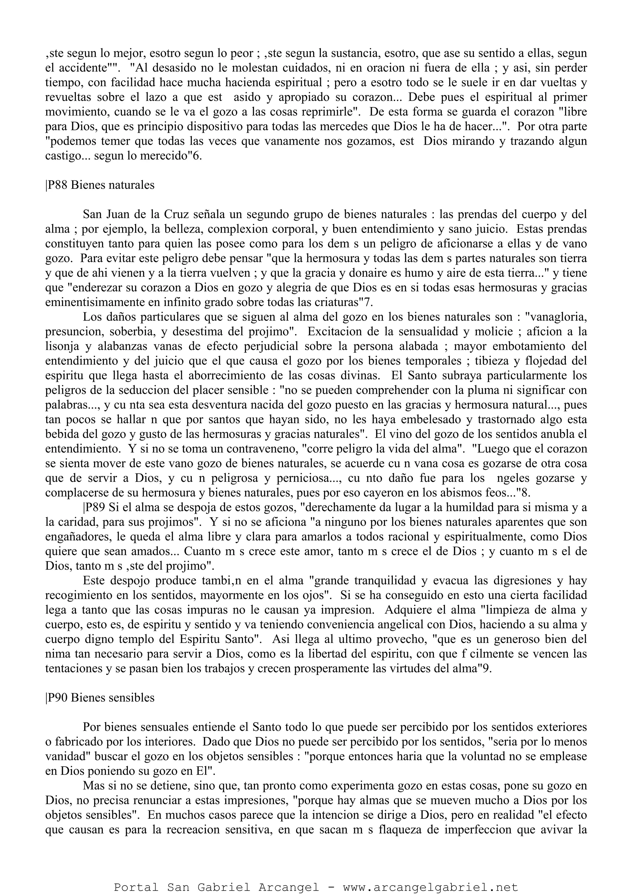 ‚ste segun lo mejor, esotro segun lo peor ; ‚ste segun la sustancia, esotro, que ase su sentido a ellas, segun
el accidente"". "Al desasido no le molestan cuidados, ni en oracion ni fuera de ella ; y asi, sin perder
tiempo, con facilidad hace mucha hacienda espiritual ; pero a esotro todo se le suele ir en dar vueltas y
revueltas sobre el lazo a que est asido y apropiado su corazon... Debe pues el espiritual al primer
movimiento, cuando se le va el gozo a las cosas reprimirle". De esta forma se guarda el corazon "libre
para Dios, que es principio dispositivo para todas las mercedes que Dios le ha de hacer...". Por otra parte
"podemos temer que todas las veces que vanamente nos gozamos, est Dios mirando y trazando algun
castigo... segun lo merecido"6.
|P88 Bienes naturales
San Juan de la Cruz señala un segundo grupo de bienes naturales : las prendas del cuerpo y del
alma ; por ejemplo, la belleza, complexion corporal, y buen entendimiento y sano juicio. Estas prendas
constituyen tanto para quien las posee como para los dem s un peligro de aficionarse a ellas y de vano
gozo. Para evitar este peligro debe pensar "que la hermosura y todas las dem s partes naturales son tierra
y que de ahi vienen y a la tierra vuelven ; y que la gracia y donaire es humo y aire de esta tierra..." y tiene
que "enderezar su corazon a Dios en gozo y alegria de que Dios es en si todas esas hermosuras y gracias
eminentisimamente en infinito grado sobre todas las criaturas"7.
Los daños particulares que se siguen al alma del gozo en los bienes naturales son : "vanagloria,
presuncion, soberbia, y desestima del projimo". Excitacion de la sensualidad y molicie ; aficion a la
lisonja y alabanzas vanas de efecto perjudicial sobre la persona alabada ; mayor embotamiento del
entendimiento y del juicio que el que causa el gozo por los bienes temporales ; tibieza y flojedad del
espiritu que llega hasta el aborrecimiento de las cosas divinas. El Santo subraya particularmente los
peligros de la seduccion del placer sensible : "no se pueden comprehender con la pluma ni significar con
palabras..., y cu nta sea esta desventura nacida del gozo puesto en las gracias y hermosura natural..., pues
tan pocos se hallar n que por santos que hayan sido, no les haya embelesado y trastornado algo esta
bebida del gozo y gusto de las hermosuras y gracias naturales". El vino del gozo de los sentidos anubla el
entendimiento. Y si no se toma un contraveneno, "corre peligro la vida del alma". "Luego que el corazon
se sienta mover de este vano gozo de bienes naturales, se acuerde cu n vana cosa es gozarse de otra cosa
que de servir a Dios, y cu n peligrosa y perniciosa..., cu nto daño fue para los ngeles gozarse y
complacerse de su hermosura y bienes naturales, pues por eso cayeron en los abismos feos..."8.
|P89 Si el alma se despoja de estos gozos, "derechamente da lugar a la humildad para si misma y a
la caridad, para sus projimos". Y si no se aficiona "a ninguno por los bienes naturales aparentes que son
engañadores, le queda el alma libre y clara para amarlos a todos racional y espiritualmente, como Dios
quiere que sean amados... Cuanto m s crece este amor, tanto m s crece el de Dios ; y cuanto m s el de
Dios, tanto m s ‚ste del projimo".
Este despojo produce tambi‚n en el alma "grande tranquilidad y evacua las digresiones y hay
recogimiento en los sentidos, mayormente en los ojos". Si se ha conseguido en esto una cierta facilidad
lega a tanto que las cosas impuras no le causan ya impresion. Adquiere el alma "limpieza de alma y
cuerpo, esto es, de espiritu y sentido y va teniendo conveniencia angelical con Dios, haciendo a su alma y
cuerpo digno templo del Espiritu Santo". Asi llega al ultimo provecho, "que es un generoso bien del
nima tan necesario para servir a Dios, como es la libertad del espiritu, con que f cilmente se vencen las
tentaciones y se pasan bien los trabajos y crecen prosperamente las virtudes del alma"9.
|P90 Bienes sensibles
Por bienes sensuales entiende el Santo todo lo que puede ser percibido por los sentidos exteriores
o fabricado por los interiores. Dado que Dios no puede ser percibido por los sentidos, "seria por lo menos
vanidad" buscar el gozo en los objetos sensibles : "porque entonces haria que la voluntad no se emplease
en Dios poniendo su gozo en El".
Mas si no se detiene, sino que, tan pronto como experimenta gozo en estas cosas, pone su gozo en
Dios, no precisa renunciar a estas impresiones, "porque hay almas que se mueven mucho a Dios por los
objetos sensibles". En muchos casos parece que la intencion se dirige a Dios, pero en realidad "el efecto
que causan es para la recreacion sensitiva, en que sacan m s flaqueza de imperfeccion que avivar la
Portal San Gabriel Arcangel - www.arcangelgabriel.net
 
