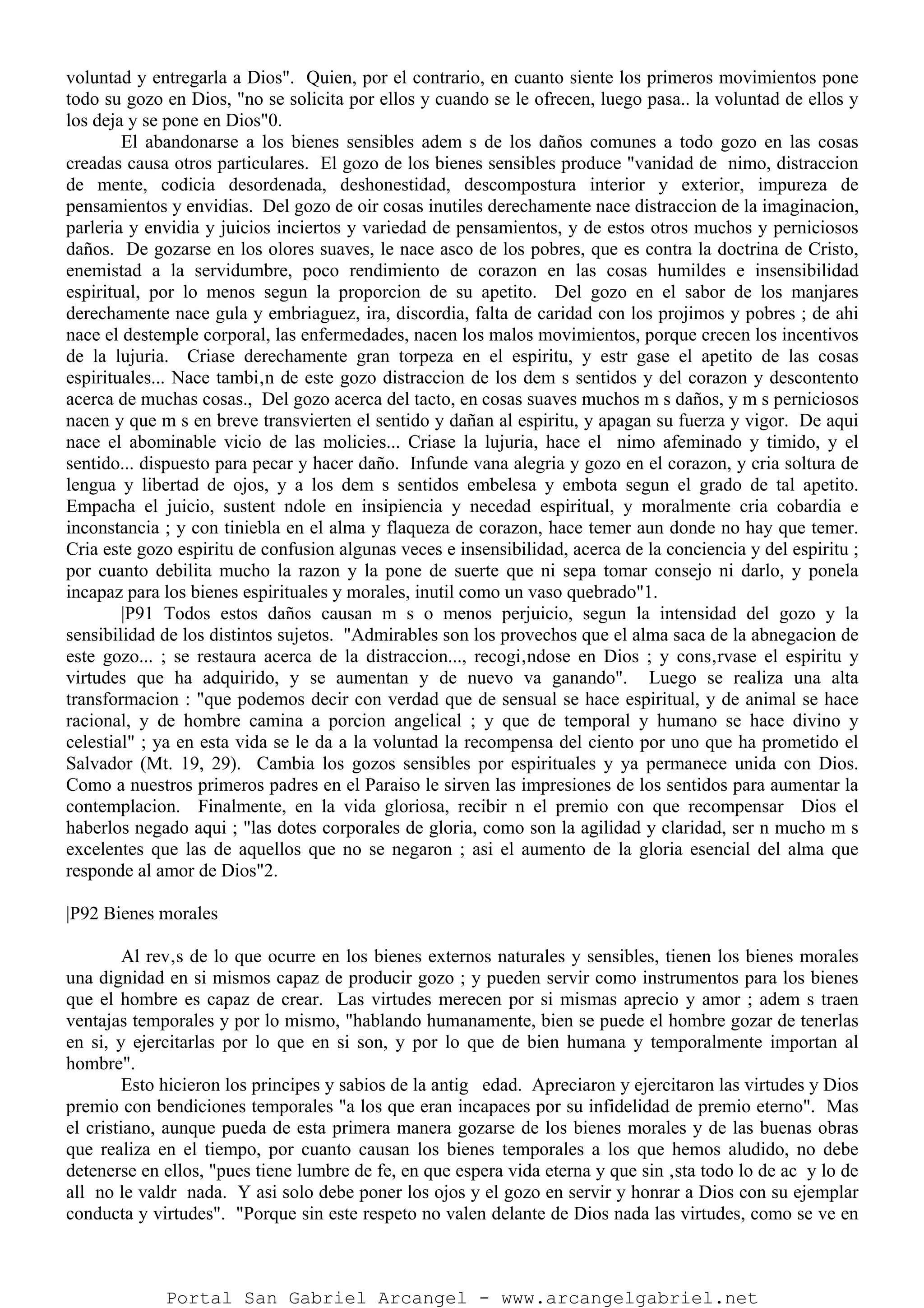 voluntad y entregarla a Dios". Quien, por el contrario, en cuanto siente los primeros movimientos pone
todo su gozo en Dios, "no se solicita por ellos y cuando se le ofrecen, luego pasa.. la voluntad de ellos y
los deja y se pone en Dios"0.
El abandonarse a los bienes sensibles adem s de los daños comunes a todo gozo en las cosas
creadas causa otros particulares. El gozo de los bienes sensibles produce "vanidad de nimo, distraccion
de mente, codicia desordenada, deshonestidad, descompostura interior y exterior, impureza de
pensamientos y envidias. Del gozo de oir cosas inutiles derechamente nace distraccion de la imaginacion,
parleria y envidia y juicios inciertos y variedad de pensamientos, y de estos otros muchos y perniciosos
daños. De gozarse en los olores suaves, le nace asco de los pobres, que es contra la doctrina de Cristo,
enemistad a la servidumbre, poco rendimiento de corazon en las cosas humildes e insensibilidad
espiritual, por lo menos segun la proporcion de su apetito. Del gozo en el sabor de los manjares
derechamente nace gula y embriaguez, ira, discordia, falta de caridad con los projimos y pobres ; de ahi
nace el destemple corporal, las enfermedades, nacen los malos movimientos, porque crecen los incentivos
de la lujuria. Criase derechamente gran torpeza en el espiritu, y estr gase el apetito de las cosas
espirituales... Nace tambi‚n de este gozo distraccion de los dem s sentidos y del corazon y descontento
acerca de muchas cosas., Del gozo acerca del tacto, en cosas suaves muchos m s daños, y m s perniciosos
nacen y que m s en breve transvierten el sentido y dañan al espiritu, y apagan su fuerza y vigor. De aqui
nace el abominable vicio de las molicies... Criase la lujuria, hace el nimo afeminado y timido, y el
sentido... dispuesto para pecar y hacer daño. Infunde vana alegria y gozo en el corazon, y cria soltura de
lengua y libertad de ojos, y a los dem s sentidos embelesa y embota segun el grado de tal apetito.
Empacha el juicio, sustent ndole en insipiencia y necedad espiritual, y moralmente cria cobardia e
inconstancia ; y con tiniebla en el alma y flaqueza de corazon, hace temer aun donde no hay que temer.
Cria este gozo espiritu de confusion algunas veces e insensibilidad, acerca de la conciencia y del espiritu ;
por cuanto debilita mucho la razon y la pone de suerte que ni sepa tomar consejo ni darlo, y ponela
incapaz para los bienes espirituales y morales, inutil como un vaso quebrado"1.
|P91 Todos estos daños causan m s o menos perjuicio, segun la intensidad del gozo y la
sensibilidad de los distintos sujetos. "Admirables son los provechos que el alma saca de la abnegacion de
este gozo... ; se restaura acerca de la distraccion..., recogi‚ndose en Dios ; y cons‚rvase el espiritu y
virtudes que ha adquirido, y se aumentan y de nuevo va ganando". Luego se realiza una alta
transformacion : "que podemos decir con verdad que de sensual se hace espiritual, y de animal se hace
racional, y de hombre camina a porcion angelical ; y que de temporal y humano se hace divino y
celestial" ; ya en esta vida se le da a la voluntad la recompensa del ciento por uno que ha prometido el
Salvador (Mt. 19, 29). Cambia los gozos sensibles por espirituales y ya permanece unida con Dios.
Como a nuestros primeros padres en el Paraiso le sirven las impresiones de los sentidos para aumentar la
contemplacion. Finalmente, en la vida gloriosa, recibir n el premio con que recompensar Dios el
haberlos negado aqui ; "las dotes corporales de gloria, como son la agilidad y claridad, ser n mucho m s
excelentes que las de aquellos que no se negaron ; asi el aumento de la gloria esencial del alma que
responde al amor de Dios"2.
|P92 Bienes morales
Al rev‚s de lo que ocurre en los bienes externos naturales y sensibles, tienen los bienes morales
una dignidad en si mismos capaz de producir gozo ; y pueden servir como instrumentos para los bienes
que el hombre es capaz de crear. Las virtudes merecen por si mismas aprecio y amor ; adem s traen
ventajas temporales y por lo mismo, "hablando humanamente, bien se puede el hombre gozar de tenerlas
en si, y ejercitarlas por lo que en si son, y por lo que de bien humana y temporalmente importan al
hombre".
Esto hicieron los principes y sabios de la antig edad. Apreciaron y ejercitaron las virtudes y Dios
premio con bendiciones temporales "a los que eran incapaces por su infidelidad de premio eterno". Mas
el cristiano, aunque pueda de esta primera manera gozarse de los bienes morales y de las buenas obras
que realiza en el tiempo, por cuanto causan los bienes temporales a los que hemos aludido, no debe
detenerse en ellos, "pues tiene lumbre de fe, en que espera vida eterna y que sin ‚sta todo lo de ac y lo de
all no le valdr nada. Y asi solo debe poner los ojos y el gozo en servir y honrar a Dios con su ejemplar
conducta y virtudes". "Porque sin este respeto no valen delante de Dios nada las virtudes, como se ve en
Portal San Gabriel Arcangel - www.arcangelgabriel.net
 