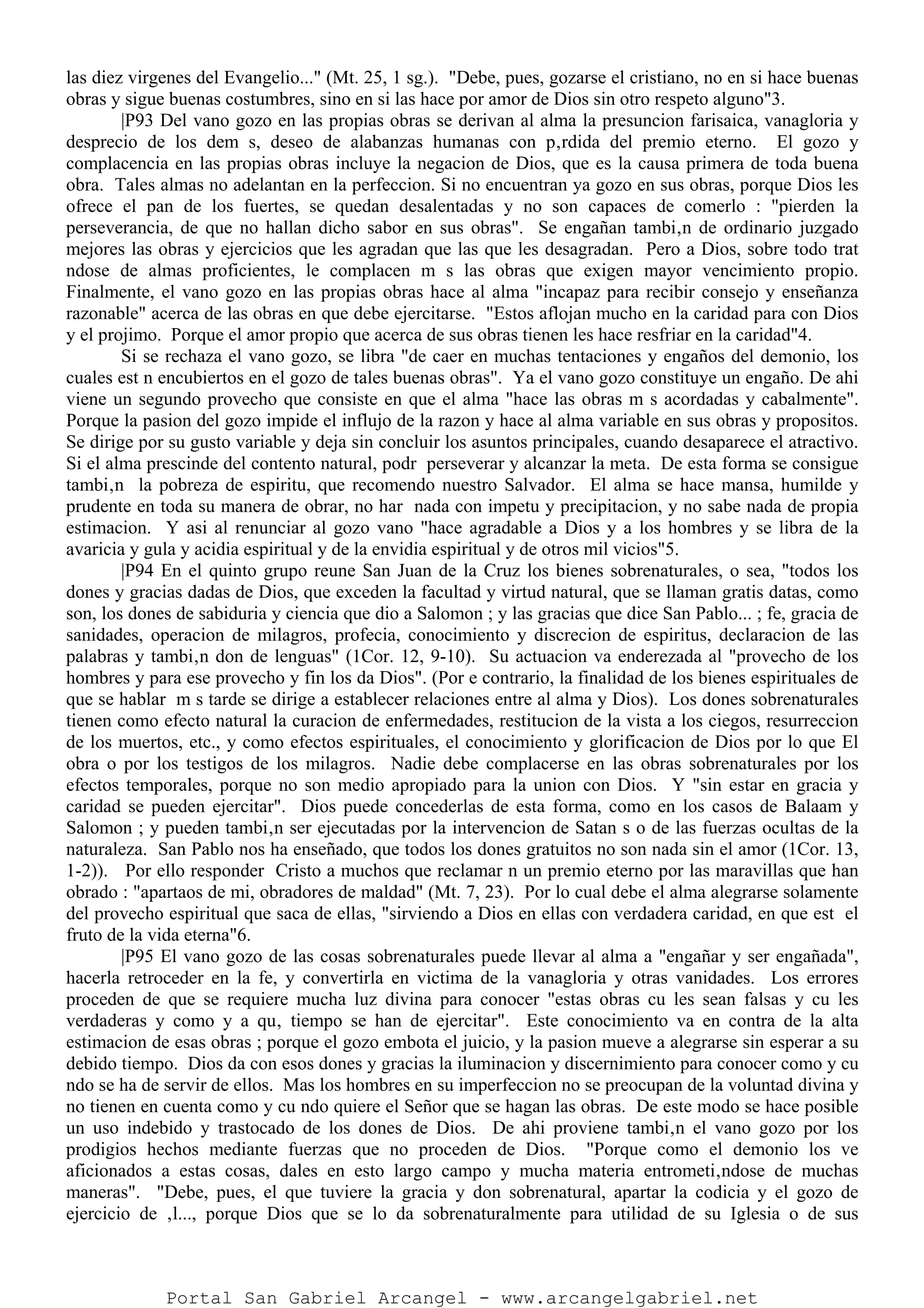 las diez virgenes del Evangelio..." (Mt. 25, 1 sg.). "Debe, pues, gozarse el cristiano, no en si hace buenas
obras y sigue buenas costumbres, sino en si las hace por amor de Dios sin otro respeto alguno"3.
|P93 Del vano gozo en las propias obras se derivan al alma la presuncion farisaica, vanagloria y
desprecio de los dem s, deseo de alabanzas humanas con p‚rdida del premio eterno. El gozo y
complacencia en las propias obras incluye la negacion de Dios, que es la causa primera de toda buena
obra. Tales almas no adelantan en la perfeccion. Si no encuentran ya gozo en sus obras, porque Dios les
ofrece el pan de los fuertes, se quedan desalentadas y no son capaces de comerlo : "pierden la
perseverancia, de que no hallan dicho sabor en sus obras". Se engañan tambi‚n de ordinario juzgado
mejores las obras y ejercicios que les agradan que las que les desagradan. Pero a Dios, sobre todo trat
ndose de almas proficientes, le complacen m s las obras que exigen mayor vencimiento propio.
Finalmente, el vano gozo en las propias obras hace al alma "incapaz para recibir consejo y enseñanza
razonable" acerca de las obras en que debe ejercitarse. "Estos aflojan mucho en la caridad para con Dios
y el projimo. Porque el amor propio que acerca de sus obras tienen les hace resfriar en la caridad"4.
Si se rechaza el vano gozo, se libra "de caer en muchas tentaciones y engaños del demonio, los
cuales est n encubiertos en el gozo de tales buenas obras". Ya el vano gozo constituye un engaño. De ahi
viene un segundo provecho que consiste en que el alma "hace las obras m s acordadas y cabalmente".
Porque la pasion del gozo impide el influjo de la razon y hace al alma variable en sus obras y propositos.
Se dirige por su gusto variable y deja sin concluir los asuntos principales, cuando desaparece el atractivo.
Si el alma prescinde del contento natural, podr perseverar y alcanzar la meta. De esta forma se consigue
tambi‚n la pobreza de espiritu, que recomendo nuestro Salvador. El alma se hace mansa, humilde y
prudente en toda su manera de obrar, no har nada con impetu y precipitacion, y no sabe nada de propia
estimacion. Y asi al renunciar al gozo vano "hace agradable a Dios y a los hombres y se libra de la
avaricia y gula y acidia espiritual y de la envidia espiritual y de otros mil vicios"5.
|P94 En el quinto grupo reune San Juan de la Cruz los bienes sobrenaturales, o sea, "todos los
dones y gracias dadas de Dios, que exceden la facultad y virtud natural, que se llaman gratis datas, como
son, los dones de sabiduria y ciencia que dio a Salomon ; y las gracias que dice San Pablo... ; fe, gracia de
sanidades, operacion de milagros, profecia, conocimiento y discrecion de espiritus, declaracion de las
palabras y tambi‚n don de lenguas" (1Cor. 12, 9-10). Su actuacion va enderezada al "provecho de los
hombres y para ese provecho y fin los da Dios". (Por e contrario, la finalidad de los bienes espirituales de
que se hablar m s tarde se dirige a establecer relaciones entre al alma y Dios). Los dones sobrenaturales
tienen como efecto natural la curacion de enfermedades, restitucion de la vista a los ciegos, resurreccion
de los muertos, etc., y como efectos espirituales, el conocimiento y glorificacion de Dios por lo que El
obra o por los testigos de los milagros. Nadie debe complacerse en las obras sobrenaturales por los
efectos temporales, porque no son medio apropiado para la union con Dios. Y "sin estar en gracia y
caridad se pueden ejercitar". Dios puede concederlas de esta forma, como en los casos de Balaam y
Salomon ; y pueden tambi‚n ser ejecutadas por la intervencion de Satan s o de las fuerzas ocultas de la
naturaleza. San Pablo nos ha enseñado, que todos los dones gratuitos no son nada sin el amor (1Cor. 13,
1-2)). Por ello responder Cristo a muchos que reclamar n un premio eterno por las maravillas que han
obrado : "apartaos de mi, obradores de maldad" (Mt. 7, 23). Por lo cual debe el alma alegrarse solamente
del provecho espiritual que saca de ellas, "sirviendo a Dios en ellas con verdadera caridad, en que est el
fruto de la vida eterna"6.
|P95 El vano gozo de las cosas sobrenaturales puede llevar al alma a "engañar y ser engañada",
hacerla retroceder en la fe, y convertirla en victima de la vanagloria y otras vanidades. Los errores
proceden de que se requiere mucha luz divina para conocer "estas obras cu les sean falsas y cu les
verdaderas y como y a qu‚ tiempo se han de ejercitar". Este conocimiento va en contra de la alta
estimacion de esas obras ; porque el gozo embota el juicio, y la pasion mueve a alegrarse sin esperar a su
debido tiempo. Dios da con esos dones y gracias la iluminacion y discernimiento para conocer como y cu
ndo se ha de servir de ellos. Mas los hombres en su imperfeccion no se preocupan de la voluntad divina y
no tienen en cuenta como y cu ndo quiere el Señor que se hagan las obras. De este modo se hace posible
un uso indebido y trastocado de los dones de Dios. De ahi proviene tambi‚n el vano gozo por los
prodigios hechos mediante fuerzas que no proceden de Dios. "Porque como el demonio los ve
aficionados a estas cosas, dales en esto largo campo y mucha materia entrometi‚ndose de muchas
maneras". "Debe, pues, el que tuviere la gracia y don sobrenatural, apartar la codicia y el gozo de
ejercicio de ‚l..., porque Dios que se lo da sobrenaturalmente para utilidad de su Iglesia o de sus
Portal San Gabriel Arcangel - www.arcangelgabriel.net
 