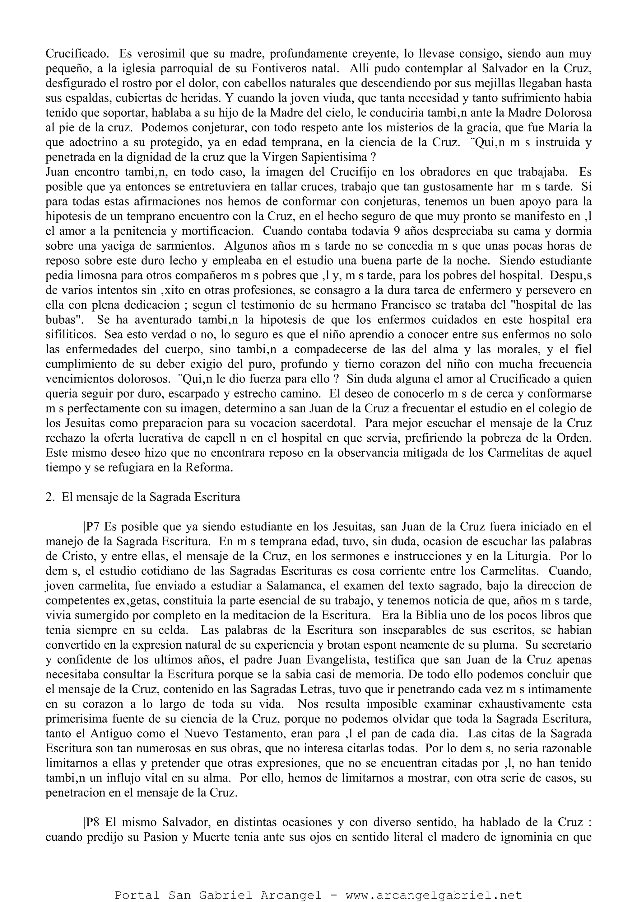 Crucificado. Es verosimil que su madre, profundamente creyente, lo llevase consigo, siendo aun muy
pequeño, a la iglesia parroquial de su Fontiveros natal. Alli pudo contemplar al Salvador en la Cruz,
desfigurado el rostro por el dolor, con cabellos naturales que descendiendo por sus mejillas llegaban hasta
sus espaldas, cubiertas de heridas. Y cuando la joven viuda, que tanta necesidad y tanto sufrimiento habia
tenido que soportar, hablaba a su hijo de la Madre del cielo, le conduciria tambi‚n ante la Madre Dolorosa
al pie de la cruz. Podemos conjeturar, con todo respeto ante los misterios de la gracia, que fue Maria la
que adoctrino a su protegido, ya en edad temprana, en la ciencia de la Cruz. ¨Qui‚n m s instruida y
penetrada en la dignidad de la cruz que la Virgen Sapientisima ?
Juan encontro tambi‚n, en todo caso, la imagen del Crucifijo en los obradores en que trabajaba. Es
posible que ya entonces se entretuviera en tallar cruces, trabajo que tan gustosamente har m s tarde. Si
para todas estas afirmaciones nos hemos de conformar con conjeturas, tenemos un buen apoyo para la
hipotesis de un temprano encuentro con la Cruz, en el hecho seguro de que muy pronto se manifesto en ‚l
el amor a la penitencia y mortificacion. Cuando contaba todavia 9 años despreciaba su cama y dormia
sobre una yaciga de sarmientos. Algunos años m s tarde no se concedia m s que unas pocas horas de
reposo sobre este duro lecho y empleaba en el estudio una buena parte de la noche. Siendo estudiante
pedia limosna para otros compañeros m s pobres que ‚l y, m s tarde, para los pobres del hospital. Despu‚s
de varios intentos sin ‚xito en otras profesiones, se consagro a la dura tarea de enfermero y persevero en
ella con plena dedicacion ; segun el testimonio de su hermano Francisco se trataba del "hospital de las
bubas". Se ha aventurado tambi‚n la hipotesis de que los enfermos cuidados en este hospital era
sifiliticos. Sea esto verdad o no, lo seguro es que el niño aprendio a conocer entre sus enfermos no solo
las enfermedades del cuerpo, sino tambi‚n a compadecerse de las del alma y las morales, y el fiel
cumplimiento de su deber exigio del puro, profundo y tierno corazon del niño con mucha frecuencia
vencimientos dolorosos. ¨Qui‚n le dio fuerza para ello ? Sin duda alguna el amor al Crucificado a quien
queria seguir por duro, escarpado y estrecho camino. El deseo de conocerlo m s de cerca y conformarse
m s perfectamente con su imagen, determino a san Juan de la Cruz a frecuentar el estudio en el colegio de
los Jesuitas como preparacion para su vocacion sacerdotal. Para mejor escuchar el mensaje de la Cruz
rechazo la oferta lucrativa de capell n en el hospital en que servia, prefiriendo la pobreza de la Orden.
Este mismo deseo hizo que no encontrara reposo en la observancia mitigada de los Carmelitas de aquel
tiempo y se refugiara en la Reforma.
2. El mensaje de la Sagrada Escritura
|P7 Es posible que ya siendo estudiante en los Jesuitas, san Juan de la Cruz fuera iniciado en el
manejo de la Sagrada Escritura. En m s temprana edad, tuvo, sin duda, ocasion de escuchar las palabras
de Cristo, y entre ellas, el mensaje de la Cruz, en los sermones e instrucciones y en la Liturgia. Por lo
dem s, el estudio cotidiano de las Sagradas Escrituras es cosa corriente entre los Carmelitas. Cuando,
joven carmelita, fue enviado a estudiar a Salamanca, el examen del texto sagrado, bajo la direccion de
competentes ex‚getas, constituia la parte esencial de su trabajo, y tenemos noticia de que, años m s tarde,
vivia sumergido por completo en la meditacion de la Escritura. Era la Biblia uno de los pocos libros que
tenia siempre en su celda. Las palabras de la Escritura son inseparables de sus escritos, se habian
convertido en la expresion natural de su experiencia y brotan espont neamente de su pluma. Su secretario
y confidente de los ultimos años, el padre Juan Evangelista, testifica que san Juan de la Cruz apenas
necesitaba consultar la Escritura porque se la sabia casi de memoria. De todo ello podemos concluir que
el mensaje de la Cruz, contenido en las Sagradas Letras, tuvo que ir penetrando cada vez m s intimamente
en su corazon a lo largo de toda su vida. Nos resulta imposible examinar exhaustivamente esta
primerisima fuente de su ciencia de la Cruz, porque no podemos olvidar que toda la Sagrada Escritura,
tanto el Antiguo como el Nuevo Testamento, eran para ‚l el pan de cada dia. Las citas de la Sagrada
Escritura son tan numerosas en sus obras, que no interesa citarlas todas. Por lo dem s, no seria razonable
limitarnos a ellas y pretender que otras expresiones, que no se encuentran citadas por ‚l, no han tenido
tambi‚n un influjo vital en su alma. Por ello, hemos de limitarnos a mostrar, con otra serie de casos, su
penetracion en el mensaje de la Cruz.
|P8 El mismo Salvador, en distintas ocasiones y con diverso sentido, ha hablado de la Cruz :
cuando predijo su Pasion y Muerte tenia ante sus ojos en sentido literal el madero de ignominia en que
Portal San Gabriel Arcangel - www.arcangelgabriel.net
 