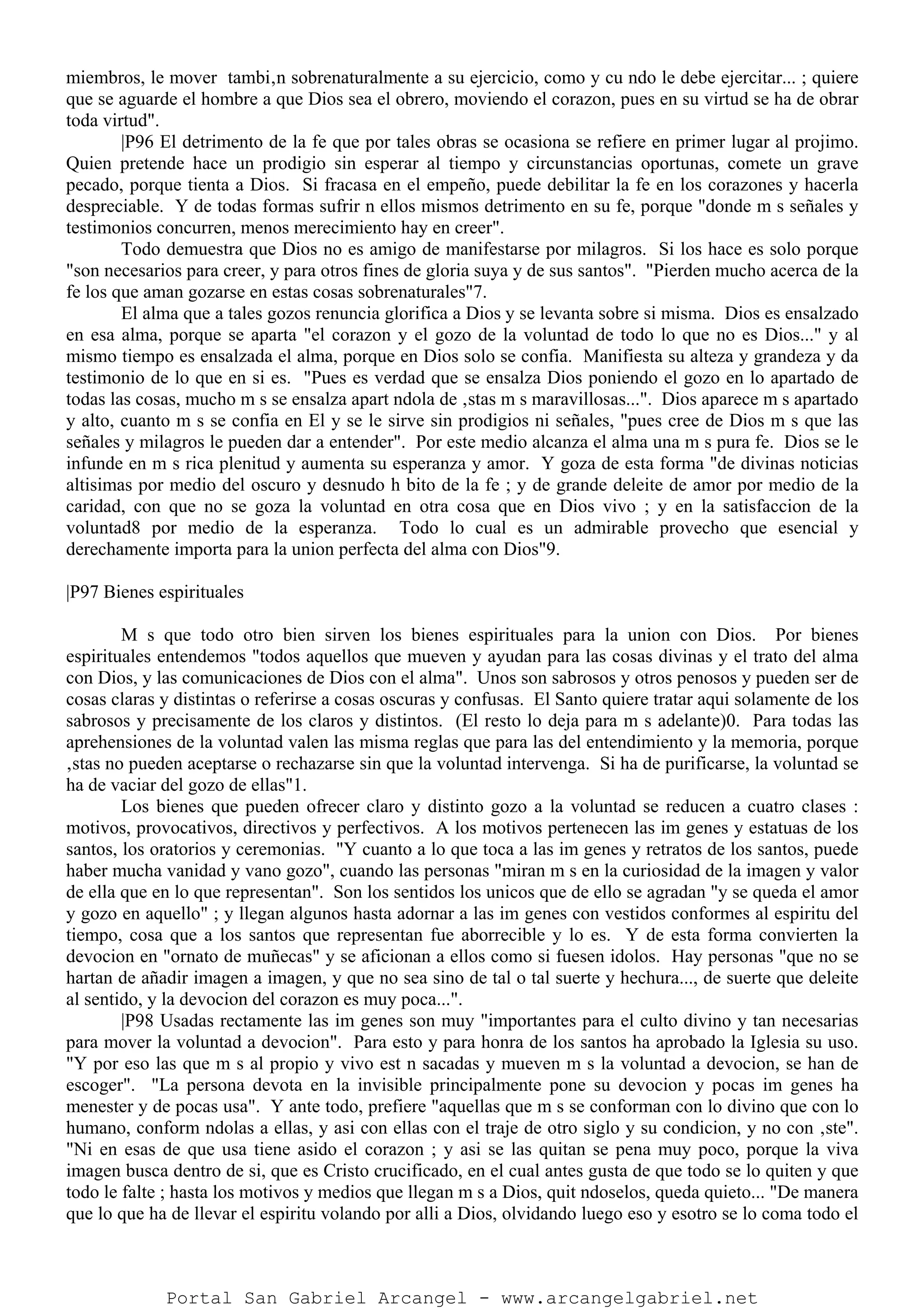miembros, le mover tambi‚n sobrenaturalmente a su ejercicio, como y cu ndo le debe ejercitar... ; quiere
que se aguarde el hombre a que Dios sea el obrero, moviendo el corazon, pues en su virtud se ha de obrar
toda virtud".
|P96 El detrimento de la fe que por tales obras se ocasiona se refiere en primer lugar al projimo.
Quien pretende hace un prodigio sin esperar al tiempo y circunstancias oportunas, comete un grave
pecado, porque tienta a Dios. Si fracasa en el empeño, puede debilitar la fe en los corazones y hacerla
despreciable. Y de todas formas sufrir n ellos mismos detrimento en su fe, porque "donde m s señales y
testimonios concurren, menos merecimiento hay en creer".
Todo demuestra que Dios no es amigo de manifestarse por milagros. Si los hace es solo porque
"son necesarios para creer, y para otros fines de gloria suya y de sus santos". "Pierden mucho acerca de la
fe los que aman gozarse en estas cosas sobrenaturales"7.
El alma que a tales gozos renuncia glorifica a Dios y se levanta sobre si misma. Dios es ensalzado
en esa alma, porque se aparta "el corazon y el gozo de la voluntad de todo lo que no es Dios..." y al
mismo tiempo es ensalzada el alma, porque en Dios solo se confia. Manifiesta su alteza y grandeza y da
testimonio de lo que en si es. "Pues es verdad que se ensalza Dios poniendo el gozo en lo apartado de
todas las cosas, mucho m s se ensalza apart ndola de ‚stas m s maravillosas...". Dios aparece m s apartado
y alto, cuanto m s se confia en El y se le sirve sin prodigios ni señales, "pues cree de Dios m s que las
señales y milagros le pueden dar a entender". Por este medio alcanza el alma una m s pura fe. Dios se le
infunde en m s rica plenitud y aumenta su esperanza y amor. Y goza de esta forma "de divinas noticias
altisimas por medio del oscuro y desnudo h bito de la fe ; y de grande deleite de amor por medio de la
caridad, con que no se goza la voluntad en otra cosa que en Dios vivo ; y en la satisfaccion de la
voluntad8 por medio de la esperanza. Todo lo cual es un admirable provecho que esencial y
derechamente importa para la union perfecta del alma con Dios"9.
|P97 Bienes espirituales
M s que todo otro bien sirven los bienes espirituales para la union con Dios. Por bienes
espirituales entendemos "todos aquellos que mueven y ayudan para las cosas divinas y el trato del alma
con Dios, y las comunicaciones de Dios con el alma". Unos son sabrosos y otros penosos y pueden ser de
cosas claras y distintas o referirse a cosas oscuras y confusas. El Santo quiere tratar aqui solamente de los
sabrosos y precisamente de los claros y distintos. (El resto lo deja para m s adelante)0. Para todas las
aprehensiones de la voluntad valen las misma reglas que para las del entendimiento y la memoria, porque
‚stas no pueden aceptarse o rechazarse sin que la voluntad intervenga. Si ha de purificarse, la voluntad se
ha de vaciar del gozo de ellas"1.
Los bienes que pueden ofrecer claro y distinto gozo a la voluntad se reducen a cuatro clases :
motivos, provocativos, directivos y perfectivos. A los motivos pertenecen las im genes y estatuas de los
santos, los oratorios y ceremonias. "Y cuanto a lo que toca a las im genes y retratos de los santos, puede
haber mucha vanidad y vano gozo", cuando las personas "miran m s en la curiosidad de la imagen y valor
de ella que en lo que representan". Son los sentidos los unicos que de ello se agradan "y se queda el amor
y gozo en aquello" ; y llegan algunos hasta adornar a las im genes con vestidos conformes al espiritu del
tiempo, cosa que a los santos que representan fue aborrecible y lo es. Y de esta forma convierten la
devocion en "ornato de muñecas" y se aficionan a ellos como si fuesen idolos. Hay personas "que no se
hartan de añadir imagen a imagen, y que no sea sino de tal o tal suerte y hechura..., de suerte que deleite
al sentido, y la devocion del corazon es muy poca...".
|P98 Usadas rectamente las im genes son muy "importantes para el culto divino y tan necesarias
para mover la voluntad a devocion". Para esto y para honra de los santos ha aprobado la Iglesia su uso.
"Y por eso las que m s al propio y vivo est n sacadas y mueven m s la voluntad a devocion, se han de
escoger". "La persona devota en la invisible principalmente pone su devocion y pocas im genes ha
menester y de pocas usa". Y ante todo, prefiere "aquellas que m s se conforman con lo divino que con lo
humano, conform ndolas a ellas, y asi con ellas con el traje de otro siglo y su condicion, y no con ‚ste".
"Ni en esas de que usa tiene asido el corazon ; y asi se las quitan se pena muy poco, porque la viva
imagen busca dentro de si, que es Cristo crucificado, en el cual antes gusta de que todo se lo quiten y que
todo le falte ; hasta los motivos y medios que llegan m s a Dios, quit ndoselos, queda quieto... "De manera
que lo que ha de llevar el espiritu volando por alli a Dios, olvidando luego eso y esotro se lo coma todo el
Portal San Gabriel Arcangel - www.arcangelgabriel.net
 