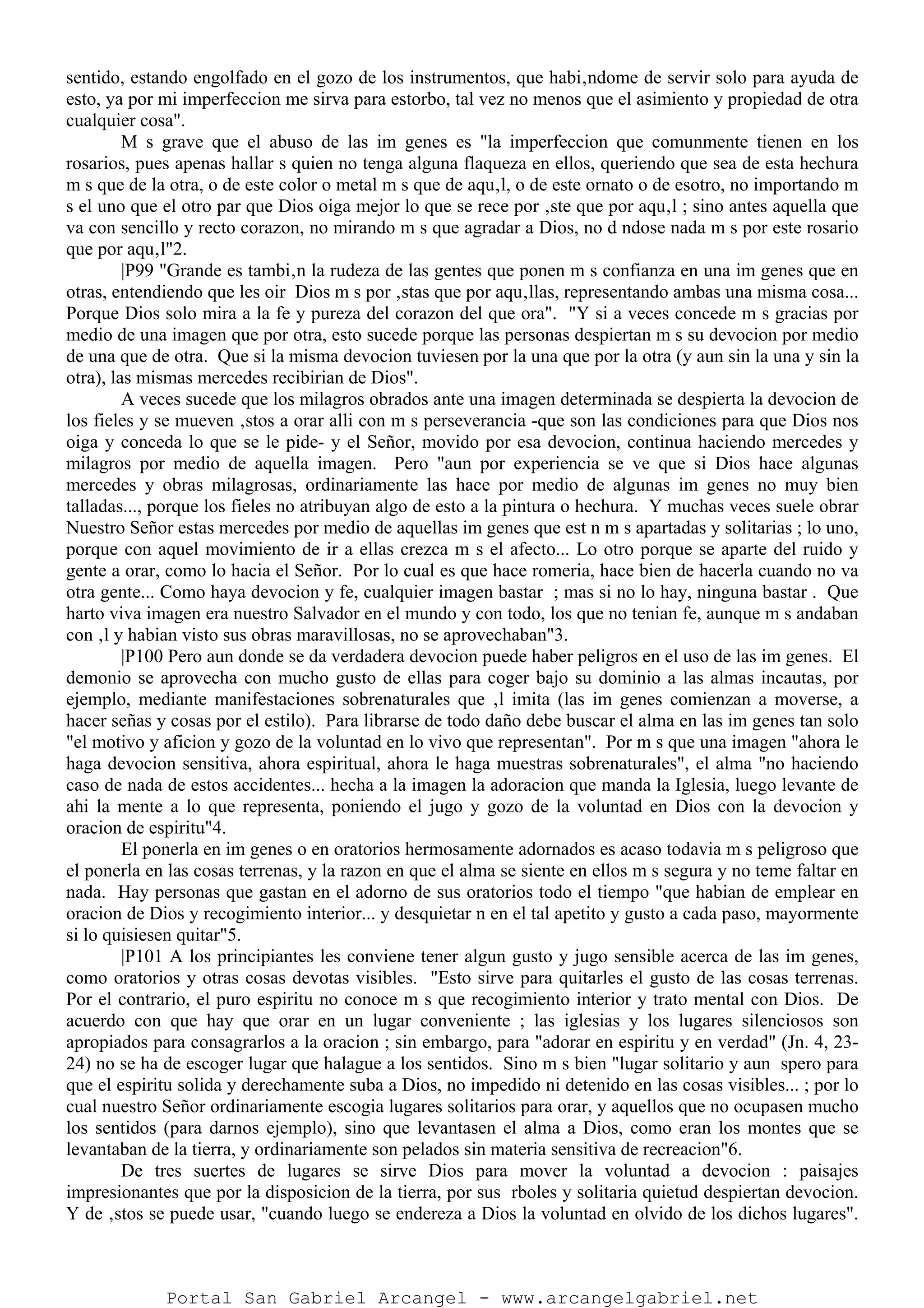 sentido, estando engolfado en el gozo de los instrumentos, que habi‚ndome de servir solo para ayuda de
esto, ya por mi imperfeccion me sirva para estorbo, tal vez no menos que el asimiento y propiedad de otra
cualquier cosa".
M s grave que el abuso de las im genes es "la imperfeccion que comunmente tienen en los
rosarios, pues apenas hallar s quien no tenga alguna flaqueza en ellos, queriendo que sea de esta hechura
m s que de la otra, o de este color o metal m s que de aqu‚l, o de este ornato o de esotro, no importando m
s el uno que el otro par que Dios oiga mejor lo que se rece por ‚ste que por aqu‚l ; sino antes aquella que
va con sencillo y recto corazon, no mirando m s que agradar a Dios, no d ndose nada m s por este rosario
que por aqu‚l"2.
|P99 "Grande es tambi‚n la rudeza de las gentes que ponen m s confianza en una im genes que en
otras, entendiendo que les oir Dios m s por ‚stas que por aqu‚llas, representando ambas una misma cosa...
Porque Dios solo mira a la fe y pureza del corazon del que ora". "Y si a veces concede m s gracias por
medio de una imagen que por otra, esto sucede porque las personas despiertan m s su devocion por medio
de una que de otra. Que si la misma devocion tuviesen por la una que por la otra (y aun sin la una y sin la
otra), las mismas mercedes recibirian de Dios".
A veces sucede que los milagros obrados ante una imagen determinada se despierta la devocion de
los fieles y se mueven ‚stos a orar alli con m s perseverancia -que son las condiciones para que Dios nos
oiga y conceda lo que se le pide- y el Señor, movido por esa devocion, continua haciendo mercedes y
milagros por medio de aquella imagen. Pero "aun por experiencia se ve que si Dios hace algunas
mercedes y obras milagrosas, ordinariamente las hace por medio de algunas im genes no muy bien
talladas..., porque los fieles no atribuyan algo de esto a la pintura o hechura. Y muchas veces suele obrar
Nuestro Señor estas mercedes por medio de aquellas im genes que est n m s apartadas y solitarias ; lo uno,
porque con aquel movimiento de ir a ellas crezca m s el afecto... Lo otro porque se aparte del ruido y
gente a orar, como lo hacia el Señor. Por lo cual es que hace romeria, hace bien de hacerla cuando no va
otra gente... Como haya devocion y fe, cualquier imagen bastar ; mas si no lo hay, ninguna bastar . Que
harto viva imagen era nuestro Salvador en el mundo y con todo, los que no tenian fe, aunque m s andaban
con ‚l y habian visto sus obras maravillosas, no se aprovechaban"3.
|P100 Pero aun donde se da verdadera devocion puede haber peligros en el uso de las im genes. El
demonio se aprovecha con mucho gusto de ellas para coger bajo su dominio a las almas incautas, por
ejemplo, mediante manifestaciones sobrenaturales que ‚l imita (las im genes comienzan a moverse, a
hacer señas y cosas por el estilo). Para librarse de todo daño debe buscar el alma en las im genes tan solo
"el motivo y aficion y gozo de la voluntad en lo vivo que representan". Por m s que una imagen "ahora le
haga devocion sensitiva, ahora espiritual, ahora le haga muestras sobrenaturales", el alma "no haciendo
caso de nada de estos accidentes... hecha a la imagen la adoracion que manda la Iglesia, luego levante de
ahi la mente a lo que representa, poniendo el jugo y gozo de la voluntad en Dios con la devocion y
oracion de espiritu"4.
El ponerla en im genes o en oratorios hermosamente adornados es acaso todavia m s peligroso que
el ponerla en las cosas terrenas, y la razon en que el alma se siente en ellos m s segura y no teme faltar en
nada. Hay personas que gastan en el adorno de sus oratorios todo el tiempo "que habian de emplear en
oracion de Dios y recogimiento interior... y desquietar n en el tal apetito y gusto a cada paso, mayormente
si lo quisiesen quitar"5.
|P101 A los principiantes les conviene tener algun gusto y jugo sensible acerca de las im genes,
como oratorios y otras cosas devotas visibles. "Esto sirve para quitarles el gusto de las cosas terrenas.
Por el contrario, el puro espiritu no conoce m s que recogimiento interior y trato mental con Dios. De
acuerdo con que hay que orar en un lugar conveniente ; las iglesias y los lugares silenciosos son
apropiados para consagrarlos a la oracion ; sin embargo, para "adorar en espiritu y en verdad" (Jn. 4, 23-
24) no se ha de escoger lugar que halague a los sentidos. Sino m s bien "lugar solitario y aun spero para
que el espiritu solida y derechamente suba a Dios, no impedido ni detenido en las cosas visibles... ; por lo
cual nuestro Señor ordinariamente escogia lugares solitarios para orar, y aquellos que no ocupasen mucho
los sentidos (para darnos ejemplo), sino que levantasen el alma a Dios, como eran los montes que se
levantaban de la tierra, y ordinariamente son pelados sin materia sensitiva de recreacion"6.
De tres suertes de lugares se sirve Dios para mover la voluntad a devocion : paisajes
impresionantes que por la disposicion de la tierra, por sus rboles y solitaria quietud despiertan devocion.
Y de ‚stos se puede usar, "cuando luego se endereza a Dios la voluntad en olvido de los dichos lugares".
Portal San Gabriel Arcangel - www.arcangelgabriel.net
 