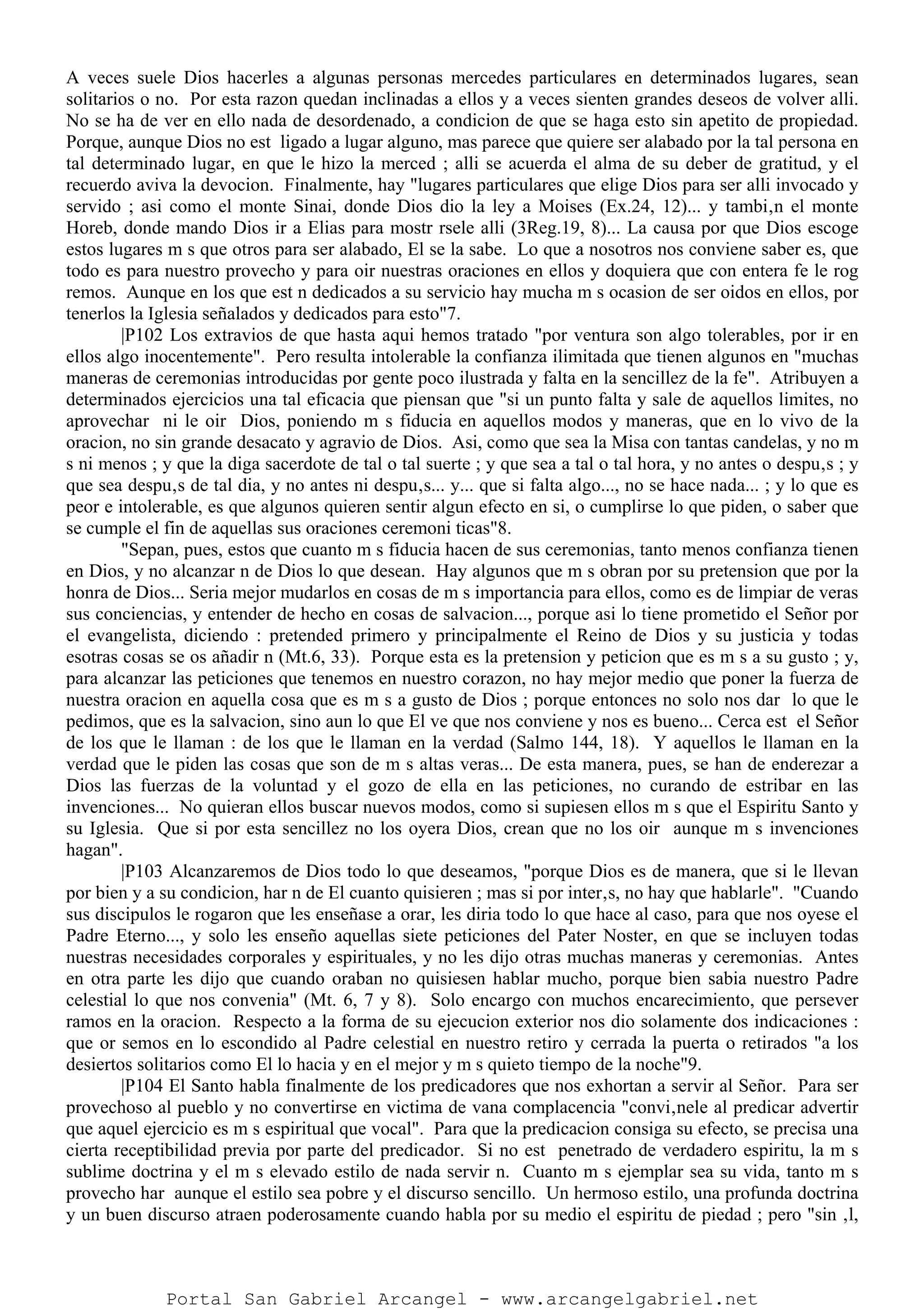 A veces suele Dios hacerles a algunas personas mercedes particulares en determinados lugares, sean
solitarios o no. Por esta razon quedan inclinadas a ellos y a veces sienten grandes deseos de volver alli.
No se ha de ver en ello nada de desordenado, a condicion de que se haga esto sin apetito de propiedad.
Porque, aunque Dios no est ligado a lugar alguno, mas parece que quiere ser alabado por la tal persona en
tal determinado lugar, en que le hizo la merced ; alli se acuerda el alma de su deber de gratitud, y el
recuerdo aviva la devocion. Finalmente, hay "lugares particulares que elige Dios para ser alli invocado y
servido ; asi como el monte Sinai, donde Dios dio la ley a Moises (Ex.24, 12)... y tambi‚n el monte
Horeb, donde mando Dios ir a Elias para mostr rsele alli (3Reg.19, 8)... La causa por que Dios escoge
estos lugares m s que otros para ser alabado, El se la sabe. Lo que a nosotros nos conviene saber es, que
todo es para nuestro provecho y para oir nuestras oraciones en ellos y doquiera que con entera fe le rog
remos. Aunque en los que est n dedicados a su servicio hay mucha m s ocasion de ser oidos en ellos, por
tenerlos la Iglesia señalados y dedicados para esto"7.
|P102 Los extravios de que hasta aqui hemos tratado "por ventura son algo tolerables, por ir en
ellos algo inocentemente". Pero resulta intolerable la confianza ilimitada que tienen algunos en "muchas
maneras de ceremonias introducidas por gente poco ilustrada y falta en la sencillez de la fe". Atribuyen a
determinados ejercicios una tal eficacia que piensan que "si un punto falta y sale de aquellos limites, no
aprovechar ni le oir Dios, poniendo m s fiducia en aquellos modos y maneras, que en lo vivo de la
oracion, no sin grande desacato y agravio de Dios. Asi, como que sea la Misa con tantas candelas, y no m
s ni menos ; y que la diga sacerdote de tal o tal suerte ; y que sea a tal o tal hora, y no antes o despu‚s ; y
que sea despu‚s de tal dia, y no antes ni despu‚s... y... que si falta algo..., no se hace nada... ; y lo que es
peor e intolerable, es que algunos quieren sentir algun efecto en si, o cumplirse lo que piden, o saber que
se cumple el fin de aquellas sus oraciones ceremoni ticas"8.
"Sepan, pues, estos que cuanto m s fiducia hacen de sus ceremonias, tanto menos confianza tienen
en Dios, y no alcanzar n de Dios lo que desean. Hay algunos que m s obran por su pretension que por la
honra de Dios... Seria mejor mudarlos en cosas de m s importancia para ellos, como es de limpiar de veras
sus conciencias, y entender de hecho en cosas de salvacion..., porque asi lo tiene prometido el Señor por
el evangelista, diciendo : pretended primero y principalmente el Reino de Dios y su justicia y todas
esotras cosas se os añadir n (Mt.6, 33). Porque esta es la pretension y peticion que es m s a su gusto ; y,
para alcanzar las peticiones que tenemos en nuestro corazon, no hay mejor medio que poner la fuerza de
nuestra oracion en aquella cosa que es m s a gusto de Dios ; porque entonces no solo nos dar lo que le
pedimos, que es la salvacion, sino aun lo que El ve que nos conviene y nos es bueno... Cerca est el Señor
de los que le llaman : de los que le llaman en la verdad (Salmo 144, 18). Y aquellos le llaman en la
verdad que le piden las cosas que son de m s altas veras... De esta manera, pues, se han de enderezar a
Dios las fuerzas de la voluntad y el gozo de ella en las peticiones, no curando de estribar en las
invenciones... No quieran ellos buscar nuevos modos, como si supiesen ellos m s que el Espiritu Santo y
su Iglesia. Que si por esta sencillez no los oyera Dios, crean que no los oir aunque m s invenciones
hagan".
|P103 Alcanzaremos de Dios todo lo que deseamos, "porque Dios es de manera, que si le llevan
por bien y a su condicion, har n de El cuanto quisieren ; mas si por inter‚s, no hay que hablarle". "Cuando
sus discipulos le rogaron que les enseñase a orar, les diria todo lo que hace al caso, para que nos oyese el
Padre Eterno..., y solo les enseño aquellas siete peticiones del Pater Noster, en que se incluyen todas
nuestras necesidades corporales y espirituales, y no les dijo otras muchas maneras y ceremonias. Antes
en otra parte les dijo que cuando oraban no quisiesen hablar mucho, porque bien sabia nuestro Padre
celestial lo que nos convenia" (Mt. 6, 7 y 8). Solo encargo con muchos encarecimiento, que persever
ramos en la oracion. Respecto a la forma de su ejecucion exterior nos dio solamente dos indicaciones :
que or semos en lo escondido al Padre celestial en nuestro retiro y cerrada la puerta o retirados "a los
desiertos solitarios como El lo hacia y en el mejor y m s quieto tiempo de la noche"9.
|P104 El Santo habla finalmente de los predicadores que nos exhortan a servir al Señor. Para ser
provechoso al pueblo y no convertirse en victima de vana complacencia "convi‚nele al predicar advertir
que aquel ejercicio es m s espiritual que vocal". Para que la predicacion consiga su efecto, se precisa una
cierta receptibilidad previa por parte del predicador. Si no est penetrado de verdadero espiritu, la m s
sublime doctrina y el m s elevado estilo de nada servir n. Cuanto m s ejemplar sea su vida, tanto m s
provecho har aunque el estilo sea pobre y el discurso sencillo. Un hermoso estilo, una profunda doctrina
y un buen discurso atraen poderosamente cuando habla por su medio el espiritu de piedad ; pero "sin ‚l,
Portal San Gabriel Arcangel - www.arcangelgabriel.net
 