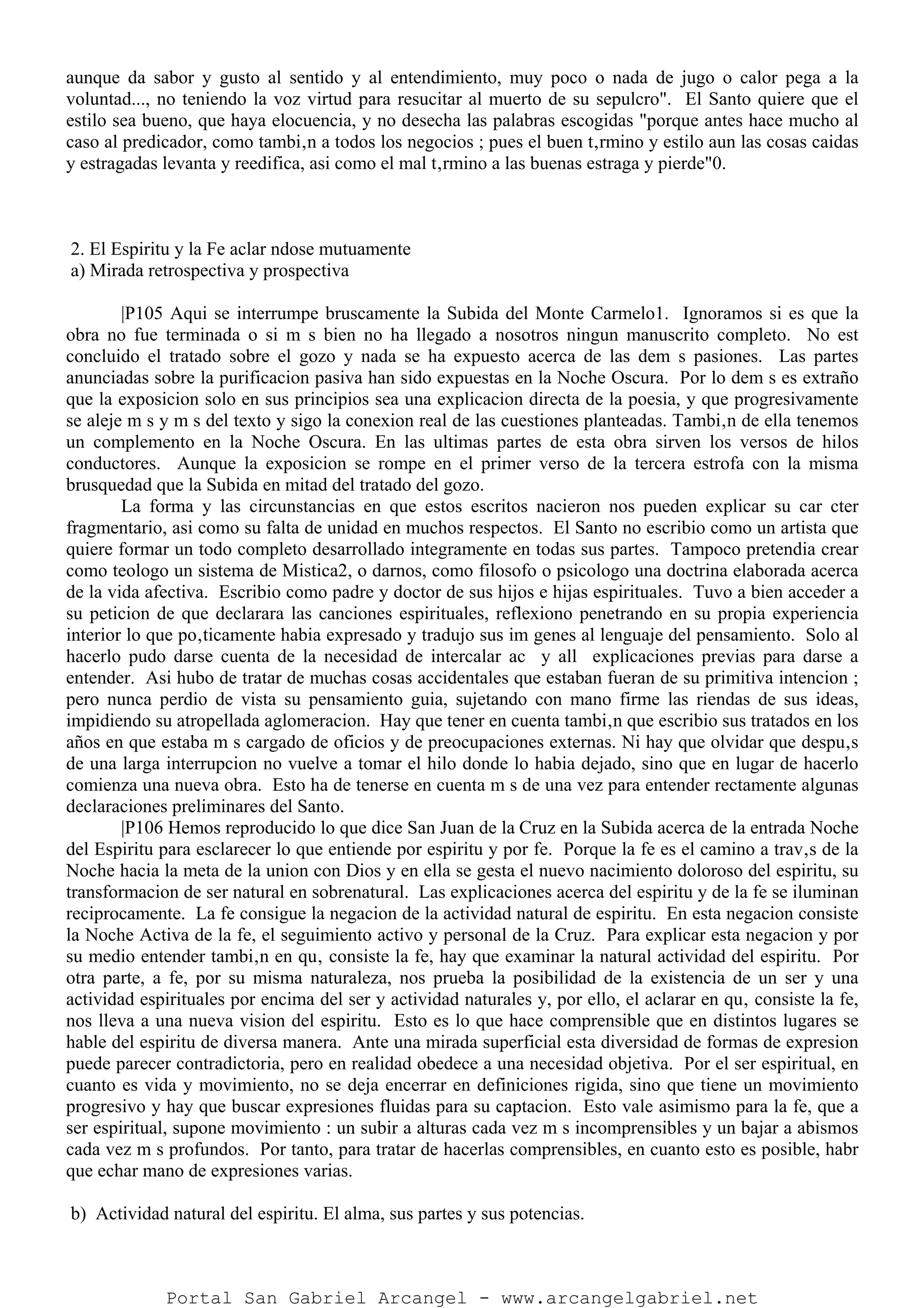 aunque da sabor y gusto al sentido y al entendimiento, muy poco o nada de jugo o calor pega a la
voluntad..., no teniendo la voz virtud para resucitar al muerto de su sepulcro". El Santo quiere que el
estilo sea bueno, que haya elocuencia, y no desecha las palabras escogidas "porque antes hace mucho al
caso al predicador, como tambi‚n a todos los negocios ; pues el buen t‚rmino y estilo aun las cosas caidas
y estragadas levanta y reedifica, asi como el mal t‚rmino a las buenas estraga y pierde"0.
2. El Espiritu y la Fe aclar ndose mutuamente
a) Mirada retrospectiva y prospectiva
|P105 Aqui se interrumpe bruscamente la Subida del Monte Carmelo1. Ignoramos si es que la
obra no fue terminada o si m s bien no ha llegado a nosotros ningun manuscrito completo. No est
concluido el tratado sobre el gozo y nada se ha expuesto acerca de las dem s pasiones. Las partes
anunciadas sobre la purificacion pasiva han sido expuestas en la Noche Oscura. Por lo dem s es extraño
que la exposicion solo en sus principios sea una explicacion directa de la poesia, y que progresivamente
se aleje m s y m s del texto y sigo la conexion real de las cuestiones planteadas. Tambi‚n de ella tenemos
un complemento en la Noche Oscura. En las ultimas partes de esta obra sirven los versos de hilos
conductores. Aunque la exposicion se rompe en el primer verso de la tercera estrofa con la misma
brusquedad que la Subida en mitad del tratado del gozo.
La forma y las circunstancias en que estos escritos nacieron nos pueden explicar su car cter
fragmentario, asi como su falta de unidad en muchos respectos. El Santo no escribio como un artista que
quiere formar un todo completo desarrollado integramente en todas sus partes. Tampoco pretendia crear
como teologo un sistema de Mistica2, o darnos, como filosofo o psicologo una doctrina elaborada acerca
de la vida afectiva. Escribio como padre y doctor de sus hijos e hijas espirituales. Tuvo a bien acceder a
su peticion de que declarara las canciones espirituales, reflexiono penetrando en su propia experiencia
interior lo que po‚ticamente habia expresado y tradujo sus im genes al lenguaje del pensamiento. Solo al
hacerlo pudo darse cuenta de la necesidad de intercalar ac y all explicaciones previas para darse a
entender. Asi hubo de tratar de muchas cosas accidentales que estaban fueran de su primitiva intencion ;
pero nunca perdio de vista su pensamiento guia, sujetando con mano firme las riendas de sus ideas,
impidiendo su atropellada aglomeracion. Hay que tener en cuenta tambi‚n que escribio sus tratados en los
años en que estaba m s cargado de oficios y de preocupaciones externas. Ni hay que olvidar que despu‚s
de una larga interrupcion no vuelve a tomar el hilo donde lo habia dejado, sino que en lugar de hacerlo
comienza una nueva obra. Esto ha de tenerse en cuenta m s de una vez para entender rectamente algunas
declaraciones preliminares del Santo.
|P106 Hemos reproducido lo que dice San Juan de la Cruz en la Subida acerca de la entrada Noche
del Espiritu para esclarecer lo que entiende por espiritu y por fe. Porque la fe es el camino a trav‚s de la
Noche hacia la meta de la union con Dios y en ella se gesta el nuevo nacimiento doloroso del espiritu, su
transformacion de ser natural en sobrenatural. Las explicaciones acerca del espiritu y de la fe se iluminan
reciprocamente. La fe consigue la negacion de la actividad natural de espiritu. En esta negacion consiste
la Noche Activa de la fe, el seguimiento activo y personal de la Cruz. Para explicar esta negacion y por
su medio entender tambi‚n en qu‚ consiste la fe, hay que examinar la natural actividad del espiritu. Por
otra parte, a fe, por su misma naturaleza, nos prueba la posibilidad de la existencia de un ser y una
actividad espirituales por encima del ser y actividad naturales y, por ello, el aclarar en qu‚ consiste la fe,
nos lleva a una nueva vision del espiritu. Esto es lo que hace comprensible que en distintos lugares se
hable del espiritu de diversa manera. Ante una mirada superficial esta diversidad de formas de expresion
puede parecer contradictoria, pero en realidad obedece a una necesidad objetiva. Por el ser espiritual, en
cuanto es vida y movimiento, no se deja encerrar en definiciones rigida, sino que tiene un movimiento
progresivo y hay que buscar expresiones fluidas para su captacion. Esto vale asimismo para la fe, que a
ser espiritual, supone movimiento : un subir a alturas cada vez m s incomprensibles y un bajar a abismos
cada vez m s profundos. Por tanto, para tratar de hacerlas comprensibles, en cuanto esto es posible, habr
que echar mano de expresiones varias.
b) Actividad natural del espiritu. El alma, sus partes y sus potencias.
Portal San Gabriel Arcangel - www.arcangelgabriel.net
 