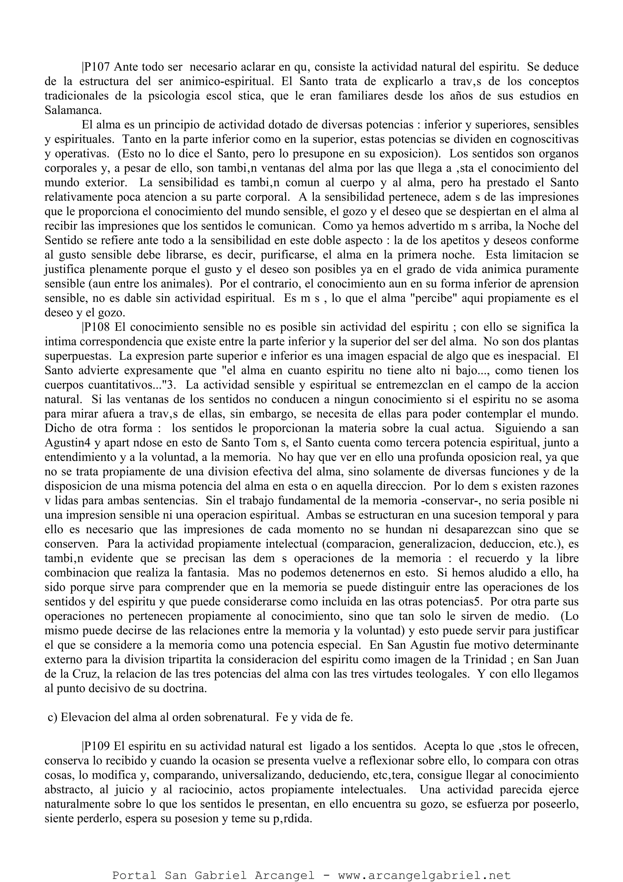 |P107 Ante todo ser necesario aclarar en qu‚ consiste la actividad natural del espiritu. Se deduce
de la estructura del ser animico-espiritual. El Santo trata de explicarlo a trav‚s de los conceptos
tradicionales de la psicologia escol stica, que le eran familiares desde los años de sus estudios en
Salamanca.
El alma es un principio de actividad dotado de diversas potencias : inferior y superiores, sensibles
y espirituales. Tanto en la parte inferior como en la superior, estas potencias se dividen en cognoscitivas
y operativas. (Esto no lo dice el Santo, pero lo presupone en su exposicion). Los sentidos son organos
corporales y, a pesar de ello, son tambi‚n ventanas del alma por las que llega a ‚sta el conocimiento del
mundo exterior. La sensibilidad es tambi‚n comun al cuerpo y al alma, pero ha prestado el Santo
relativamente poca atencion a su parte corporal. A la sensibilidad pertenece, adem s de las impresiones
que le proporciona el conocimiento del mundo sensible, el gozo y el deseo que se despiertan en el alma al
recibir las impresiones que los sentidos le comunican. Como ya hemos advertido m s arriba, la Noche del
Sentido se refiere ante todo a la sensibilidad en este doble aspecto : la de los apetitos y deseos conforme
al gusto sensible debe librarse, es decir, purificarse, el alma en la primera noche. Esta limitacion se
justifica plenamente porque el gusto y el deseo son posibles ya en el grado de vida animica puramente
sensible (aun entre los animales). Por el contrario, el conocimiento aun en su forma inferior de aprension
sensible, no es dable sin actividad espiritual. Es m s , lo que el alma "percibe" aqui propiamente es el
deseo y el gozo.
|P108 El conocimiento sensible no es posible sin actividad del espiritu ; con ello se significa la
intima correspondencia que existe entre la parte inferior y la superior del ser del alma. No son dos plantas
superpuestas. La expresion parte superior e inferior es una imagen espacial de algo que es inespacial. El
Santo advierte expresamente que "el alma en cuanto espiritu no tiene alto ni bajo..., como tienen los
cuerpos cuantitativos..."3. La actividad sensible y espiritual se entremezclan en el campo de la accion
natural. Si las ventanas de los sentidos no conducen a ningun conocimiento si el espiritu no se asoma
para mirar afuera a trav‚s de ellas, sin embargo, se necesita de ellas para poder contemplar el mundo.
Dicho de otra forma : los sentidos le proporcionan la materia sobre la cual actua. Siguiendo a san
Agustin4 y apart ndose en esto de Santo Tom s, el Santo cuenta como tercera potencia espiritual, junto a
entendimiento y a la voluntad, a la memoria. No hay que ver en ello una profunda oposicion real, ya que
no se trata propiamente de una division efectiva del alma, sino solamente de diversas funciones y de la
disposicion de una misma potencia del alma en esta o en aquella direccion. Por lo dem s existen razones
v lidas para ambas sentencias. Sin el trabajo fundamental de la memoria -conservar-, no seria posible ni
una impresion sensible ni una operacion espiritual. Ambas se estructuran en una sucesion temporal y para
ello es necesario que las impresiones de cada momento no se hundan ni desaparezcan sino que se
conserven. Para la actividad propiamente intelectual (comparacion, generalizacion, deduccion, etc.), es
tambi‚n evidente que se precisan las dem s operaciones de la memoria : el recuerdo y la libre
combinacion que realiza la fantasia. Mas no podemos detenernos en esto. Si hemos aludido a ello, ha
sido porque sirve para comprender que en la memoria se puede distinguir entre las operaciones de los
sentidos y del espiritu y que puede considerarse como incluida en las otras potencias5. Por otra parte sus
operaciones no pertenecen propiamente al conocimiento, sino que tan solo le sirven de medio. (Lo
mismo puede decirse de las relaciones entre la memoria y la voluntad) y esto puede servir para justificar
el que se considere a la memoria como una potencia especial. En San Agustin fue motivo determinante
externo para la division tripartita la consideracion del espiritu como imagen de la Trinidad ; en San Juan
de la Cruz, la relacion de las tres potencias del alma con las tres virtudes teologales. Y con ello llegamos
al punto decisivo de su doctrina.
c) Elevacion del alma al orden sobrenatural. Fe y vida de fe.
|P109 El espiritu en su actividad natural est ligado a los sentidos. Acepta lo que ‚stos le ofrecen,
conserva lo recibido y cuando la ocasion se presenta vuelve a reflexionar sobre ello, lo compara con otras
cosas, lo modifica y, comparando, universalizando, deduciendo, etc‚tera, consigue llegar al conocimiento
abstracto, al juicio y al raciocinio, actos propiamente intelectuales. Una actividad parecida ejerce
naturalmente sobre lo que los sentidos le presentan, en ello encuentra su gozo, se esfuerza por poseerlo,
siente perderlo, espera su posesion y teme su p‚rdida.
Portal San Gabriel Arcangel - www.arcangelgabriel.net
 