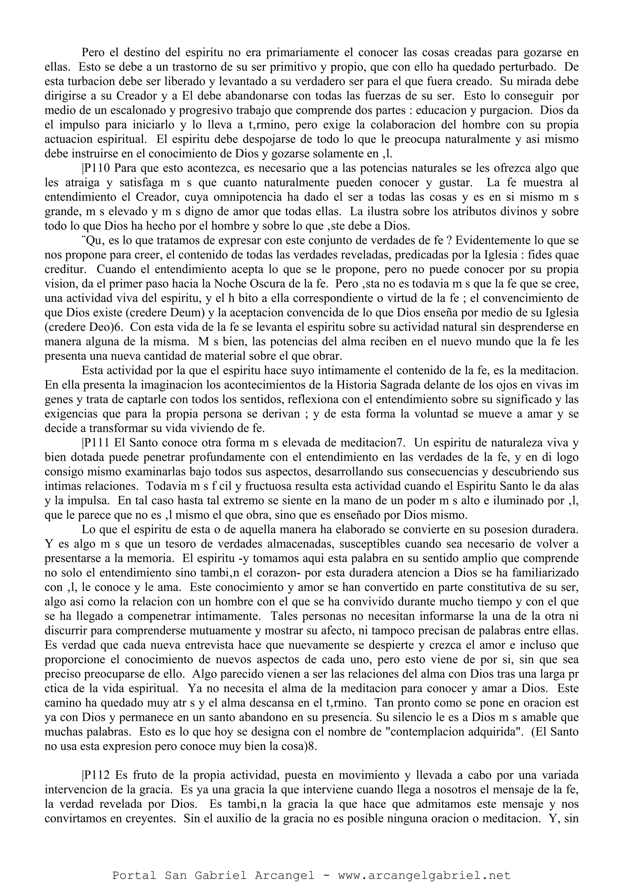 Pero el destino del espiritu no era primariamente el conocer las cosas creadas para gozarse en
ellas. Esto se debe a un trastorno de su ser primitivo y propio, que con ello ha quedado perturbado. De
esta turbacion debe ser liberado y levantado a su verdadero ser para el que fuera creado. Su mirada debe
dirigirse a su Creador y a El debe abandonarse con todas las fuerzas de su ser. Esto lo conseguir por
medio de un escalonado y progresivo trabajo que comprende dos partes : educacion y purgacion. Dios da
el impulso para iniciarlo y lo lleva a t‚rmino, pero exige la colaboracion del hombre con su propia
actuacion espiritual. El espiritu debe despojarse de todo lo que le preocupa naturalmente y asi mismo
debe instruirse en el conocimiento de Dios y gozarse solamente en ‚l.
|P110 Para que esto acontezca, es necesario que a las potencias naturales se les ofrezca algo que
les atraiga y satisfaga m s que cuanto naturalmente pueden conocer y gustar. La fe muestra al
entendimiento el Creador, cuya omnipotencia ha dado el ser a todas las cosas y es en si mismo m s
grande, m s elevado y m s digno de amor que todas ellas. La ilustra sobre los atributos divinos y sobre
todo lo que Dios ha hecho por el hombre y sobre lo que ‚ste debe a Dios.
¨Qu‚ es lo que tratamos de expresar con este conjunto de verdades de fe ? Evidentemente lo que se
nos propone para creer, el contenido de todas las verdades reveladas, predicadas por la Iglesia : fides quae
creditur. Cuando el entendimiento acepta lo que se le propone, pero no puede conocer por su propia
vision, da el primer paso hacia la Noche Oscura de la fe. Pero ‚sta no es todavia m s que la fe que se cree,
una actividad viva del espiritu, y el h bito a ella correspondiente o virtud de la fe ; el convencimiento de
que Dios existe (credere Deum) y la aceptacion convencida de lo que Dios enseña por medio de su Iglesia
(credere Deo)6. Con esta vida de la fe se levanta el espiritu sobre su actividad natural sin desprenderse en
manera alguna de la misma. M s bien, las potencias del alma reciben en el nuevo mundo que la fe les
presenta una nueva cantidad de material sobre el que obrar.
Esta actividad por la que el espiritu hace suyo intimamente el contenido de la fe, es la meditacion.
En ella presenta la imaginacion los acontecimientos de la Historia Sagrada delante de los ojos en vivas im
genes y trata de captarle con todos los sentidos, reflexiona con el entendimiento sobre su significado y las
exigencias que para la propia persona se derivan ; y de esta forma la voluntad se mueve a amar y se
decide a transformar su vida viviendo de fe.
|P111 El Santo conoce otra forma m s elevada de meditacion7. Un espiritu de naturaleza viva y
bien dotada puede penetrar profundamente con el entendimiento en las verdades de la fe, y en di logo
consigo mismo examinarlas bajo todos sus aspectos, desarrollando sus consecuencias y descubriendo sus
intimas relaciones. Todavia m s f cil y fructuosa resulta esta actividad cuando el Espiritu Santo le da alas
y la impulsa. En tal caso hasta tal extremo se siente en la mano de un poder m s alto e iluminado por ‚l,
que le parece que no es ‚l mismo el que obra, sino que es enseñado por Dios mismo.
Lo que el espiritu de esta o de aquella manera ha elaborado se convierte en su posesion duradera.
Y es algo m s que un tesoro de verdades almacenadas, susceptibles cuando sea necesario de volver a
presentarse a la memoria. El espiritu -y tomamos aqui esta palabra en su sentido amplio que comprende
no solo el entendimiento sino tambi‚n el corazon- por esta duradera atencion a Dios se ha familiarizado
con ‚l, le conoce y le ama. Este conocimiento y amor se han convertido en parte constitutiva de su ser,
algo asi como la relacion con un hombre con el que se ha convivido durante mucho tiempo y con el que
se ha llegado a compenetrar intimamente. Tales personas no necesitan informarse la una de la otra ni
discurrir para comprenderse mutuamente y mostrar su afecto, ni tampoco precisan de palabras entre ellas.
Es verdad que cada nueva entrevista hace que nuevamente se despierte y crezca el amor e incluso que
proporcione el conocimiento de nuevos aspectos de cada uno, pero esto viene de por si, sin que sea
preciso preocuparse de ello. Algo parecido vienen a ser las relaciones del alma con Dios tras una larga pr
ctica de la vida espiritual. Ya no necesita el alma de la meditacion para conocer y amar a Dios. Este
camino ha quedado muy atr s y el alma descansa en el t‚rmino. Tan pronto como se pone en oracion est
ya con Dios y permanece en un santo abandono en su presencia. Su silencio le es a Dios m s amable que
muchas palabras. Esto es lo que hoy se designa con el nombre de "contemplacion adquirida". (El Santo
no usa esta expresion pero conoce muy bien la cosa)8.
|P112 Es fruto de la propia actividad, puesta en movimiento y llevada a cabo por una variada
intervencion de la gracia. Es ya una gracia la que interviene cuando llega a nosotros el mensaje de la fe,
la verdad revelada por Dios. Es tambi‚n la gracia la que hace que admitamos este mensaje y nos
convirtamos en creyentes. Sin el auxilio de la gracia no es posible ninguna oracion o meditacion. Y, sin
Portal San Gabriel Arcangel - www.arcangelgabriel.net
 
