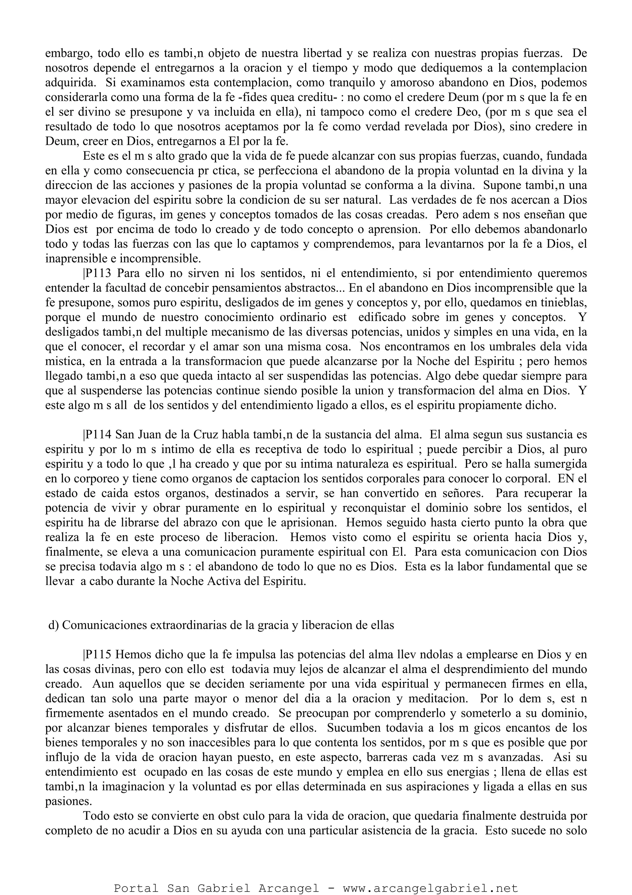 embargo, todo ello es tambi‚n objeto de nuestra libertad y se realiza con nuestras propias fuerzas. De
nosotros depende el entregarnos a la oracion y el tiempo y modo que dediquemos a la contemplacion
adquirida. Si examinamos esta contemplacion, como tranquilo y amoroso abandono en Dios, podemos
considerarla como una forma de la fe -fides quea creditu- : no como el credere Deum (por m s que la fe en
el ser divino se presupone y va incluida en ella), ni tampoco como el credere Deo, (por m s que sea el
resultado de todo lo que nosotros aceptamos por la fe como verdad revelada por Dios), sino credere in
Deum, creer en Dios, entregarnos a El por la fe.
Este es el m s alto grado que la vida de fe puede alcanzar con sus propias fuerzas, cuando, fundada
en ella y como consecuencia pr ctica, se perfecciona el abandono de la propia voluntad en la divina y la
direccion de las acciones y pasiones de la propia voluntad se conforma a la divina. Supone tambi‚n una
mayor elevacion del espiritu sobre la condicion de su ser natural. Las verdades de fe nos acercan a Dios
por medio de figuras, im genes y conceptos tomados de las cosas creadas. Pero adem s nos enseñan que
Dios est por encima de todo lo creado y de todo concepto o aprension. Por ello debemos abandonarlo
todo y todas las fuerzas con las que lo captamos y comprendemos, para levantarnos por la fe a Dios, el
inaprensible e incomprensible.
|P113 Para ello no sirven ni los sentidos, ni el entendimiento, si por entendimiento queremos
entender la facultad de concebir pensamientos abstractos... En el abandono en Dios incomprensible que la
fe presupone, somos puro espiritu, desligados de im genes y conceptos y, por ello, quedamos en tinieblas,
porque el mundo de nuestro conocimiento ordinario est edificado sobre im genes y conceptos. Y
desligados tambi‚n del multiple mecanismo de las diversas potencias, unidos y simples en una vida, en la
que el conocer, el recordar y el amar son una misma cosa. Nos encontramos en los umbrales dela vida
mistica, en la entrada a la transformacion que puede alcanzarse por la Noche del Espiritu ; pero hemos
llegado tambi‚n a eso que queda intacto al ser suspendidas las potencias. Algo debe quedar siempre para
que al suspenderse las potencias continue siendo posible la union y transformacion del alma en Dios. Y
este algo m s all de los sentidos y del entendimiento ligado a ellos, es el espiritu propiamente dicho.
|P114 San Juan de la Cruz habla tambi‚n de la sustancia del alma. El alma segun sus sustancia es
espiritu y por lo m s intimo de ella es receptiva de todo lo espiritual ; puede percibir a Dios, al puro
espiritu y a todo lo que ‚l ha creado y que por su intima naturaleza es espiritual. Pero se halla sumergida
en lo corporeo y tiene como organos de captacion los sentidos corporales para conocer lo corporal. EN el
estado de caida estos organos, destinados a servir, se han convertido en señores. Para recuperar la
potencia de vivir y obrar puramente en lo espiritual y reconquistar el dominio sobre los sentidos, el
espiritu ha de librarse del abrazo con que le aprisionan. Hemos seguido hasta cierto punto la obra que
realiza la fe en este proceso de liberacion. Hemos visto como el espiritu se orienta hacia Dios y,
finalmente, se eleva a una comunicacion puramente espiritual con El. Para esta comunicacion con Dios
se precisa todavia algo m s : el abandono de todo lo que no es Dios. Esta es la labor fundamental que se
llevar a cabo durante la Noche Activa del Espiritu.
d) Comunicaciones extraordinarias de la gracia y liberacion de ellas
|P115 Hemos dicho que la fe impulsa las potencias del alma llev ndolas a emplearse en Dios y en
las cosas divinas, pero con ello est todavia muy lejos de alcanzar el alma el desprendimiento del mundo
creado. Aun aquellos que se deciden seriamente por una vida espiritual y permanecen firmes en ella,
dedican tan solo una parte mayor o menor del dia a la oracion y meditacion. Por lo dem s, est n
firmemente asentados en el mundo creado. Se preocupan por comprenderlo y someterlo a su dominio,
por alcanzar bienes temporales y disfrutar de ellos. Sucumben todavia a los m gicos encantos de los
bienes temporales y no son inaccesibles para lo que contenta los sentidos, por m s que es posible que por
influjo de la vida de oracion hayan puesto, en este aspecto, barreras cada vez m s avanzadas. Asi su
entendimiento est ocupado en las cosas de este mundo y emplea en ello sus energias ; llena de ellas est
tambi‚n la imaginacion y la voluntad es por ellas determinada en sus aspiraciones y ligada a ellas en sus
pasiones.
Todo esto se convierte en obst culo para la vida de oracion, que quedaria finalmente destruida por
completo de no acudir a Dios en su ayuda con una particular asistencia de la gracia. Esto sucede no solo
Portal San Gabriel Arcangel - www.arcangelgabriel.net
 