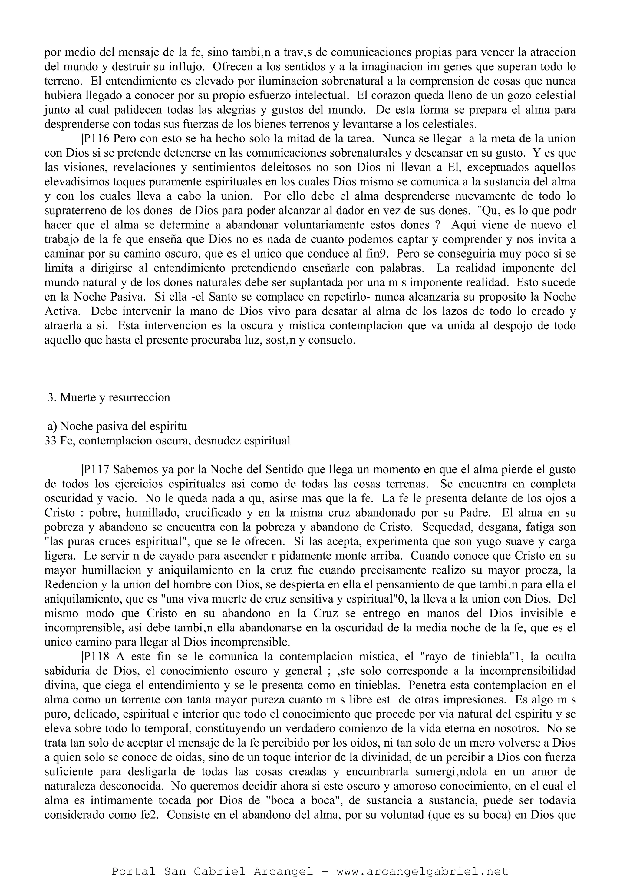 por medio del mensaje de la fe, sino tambi‚n a trav‚s de comunicaciones propias para vencer la atraccion
del mundo y destruir su influjo. Ofrecen a los sentidos y a la imaginacion im genes que superan todo lo
terreno. El entendimiento es elevado por iluminacion sobrenatural a la comprension de cosas que nunca
hubiera llegado a conocer por su propio esfuerzo intelectual. El corazon queda lleno de un gozo celestial
junto al cual palidecen todas las alegrias y gustos del mundo. De esta forma se prepara el alma para
desprenderse con todas sus fuerzas de los bienes terrenos y levantarse a los celestiales.
|P116 Pero con esto se ha hecho solo la mitad de la tarea. Nunca se llegar a la meta de la union
con Dios si se pretende detenerse en las comunicaciones sobrenaturales y descansar en su gusto. Y es que
las visiones, revelaciones y sentimientos deleitosos no son Dios ni llevan a El, exceptuados aquellos
elevadisimos toques puramente espirituales en los cuales Dios mismo se comunica a la sustancia del alma
y con los cuales lleva a cabo la union. Por ello debe el alma desprenderse nuevamente de todo lo
supraterreno de los dones de Dios para poder alcanzar al dador en vez de sus dones. ¨Qu‚ es lo que podr
hacer que el alma se determine a abandonar voluntariamente estos dones ? Aqui viene de nuevo el
trabajo de la fe que enseña que Dios no es nada de cuanto podemos captar y comprender y nos invita a
caminar por su camino oscuro, que es el unico que conduce al fin9. Pero se conseguiria muy poco si se
limita a dirigirse al entendimiento pretendiendo enseñarle con palabras. La realidad imponente del
mundo natural y de los dones naturales debe ser suplantada por una m s imponente realidad. Esto sucede
en la Noche Pasiva. Si ella -el Santo se complace en repetirlo- nunca alcanzaria su proposito la Noche
Activa. Debe intervenir la mano de Dios vivo para desatar al alma de los lazos de todo lo creado y
atraerla a si. Esta intervencion es la oscura y mistica contemplacion que va unida al despojo de todo
aquello que hasta el presente procuraba luz, sost‚n y consuelo.
3. Muerte y resurreccion
a) Noche pasiva del espiritu
33 Fe, contemplacion oscura, desnudez espiritual
|P117 Sabemos ya por la Noche del Sentido que llega un momento en que el alma pierde el gusto
de todos los ejercicios espirituales asi como de todas las cosas terrenas. Se encuentra en completa
oscuridad y vacio. No le queda nada a qu‚ asirse mas que la fe. La fe le presenta delante de los ojos a
Cristo : pobre, humillado, crucificado y en la misma cruz abandonado por su Padre. El alma en su
pobreza y abandono se encuentra con la pobreza y abandono de Cristo. Sequedad, desgana, fatiga son
"las puras cruces espiritual", que se le ofrecen. Si las acepta, experimenta que son yugo suave y carga
ligera. Le servir n de cayado para ascender r pidamente monte arriba. Cuando conoce que Cristo en su
mayor humillacion y aniquilamiento en la cruz fue cuando precisamente realizo su mayor proeza, la
Redencion y la union del hombre con Dios, se despierta en ella el pensamiento de que tambi‚n para ella el
aniquilamiento, que es "una viva muerte de cruz sensitiva y espiritual"0, la lleva a la union con Dios. Del
mismo modo que Cristo en su abandono en la Cruz se entrego en manos del Dios invisible e
incomprensible, asi debe tambi‚n ella abandonarse en la oscuridad de la media noche de la fe, que es el
unico camino para llegar al Dios incomprensible.
|P118 A este fin se le comunica la contemplacion mistica, el "rayo de tiniebla"1, la oculta
sabiduria de Dios, el conocimiento oscuro y general ; ‚ste solo corresponde a la incomprensibilidad
divina, que ciega el entendimiento y se le presenta como en tinieblas. Penetra esta contemplacion en el
alma como un torrente con tanta mayor pureza cuanto m s libre est de otras impresiones. Es algo m s
puro, delicado, espiritual e interior que todo el conocimiento que procede por via natural del espiritu y se
eleva sobre todo lo temporal, constituyendo un verdadero comienzo de la vida eterna en nosotros. No se
trata tan solo de aceptar el mensaje de la fe percibido por los oidos, ni tan solo de un mero volverse a Dios
a quien solo se conoce de oidas, sino de un toque interior de la divinidad, de un percibir a Dios con fuerza
suficiente para desligarla de todas las cosas creadas y encumbrarla sumergi‚ndola en un amor de
naturaleza desconocida. No queremos decidir ahora si este oscuro y amoroso conocimiento, en el cual el
alma es intimamente tocada por Dios de "boca a boca", de sustancia a sustancia, puede ser todavia
considerado como fe2. Consiste en el abandono del alma, por su voluntad (que es su boca) en Dios que
Portal San Gabriel Arcangel - www.arcangelgabriel.net
 