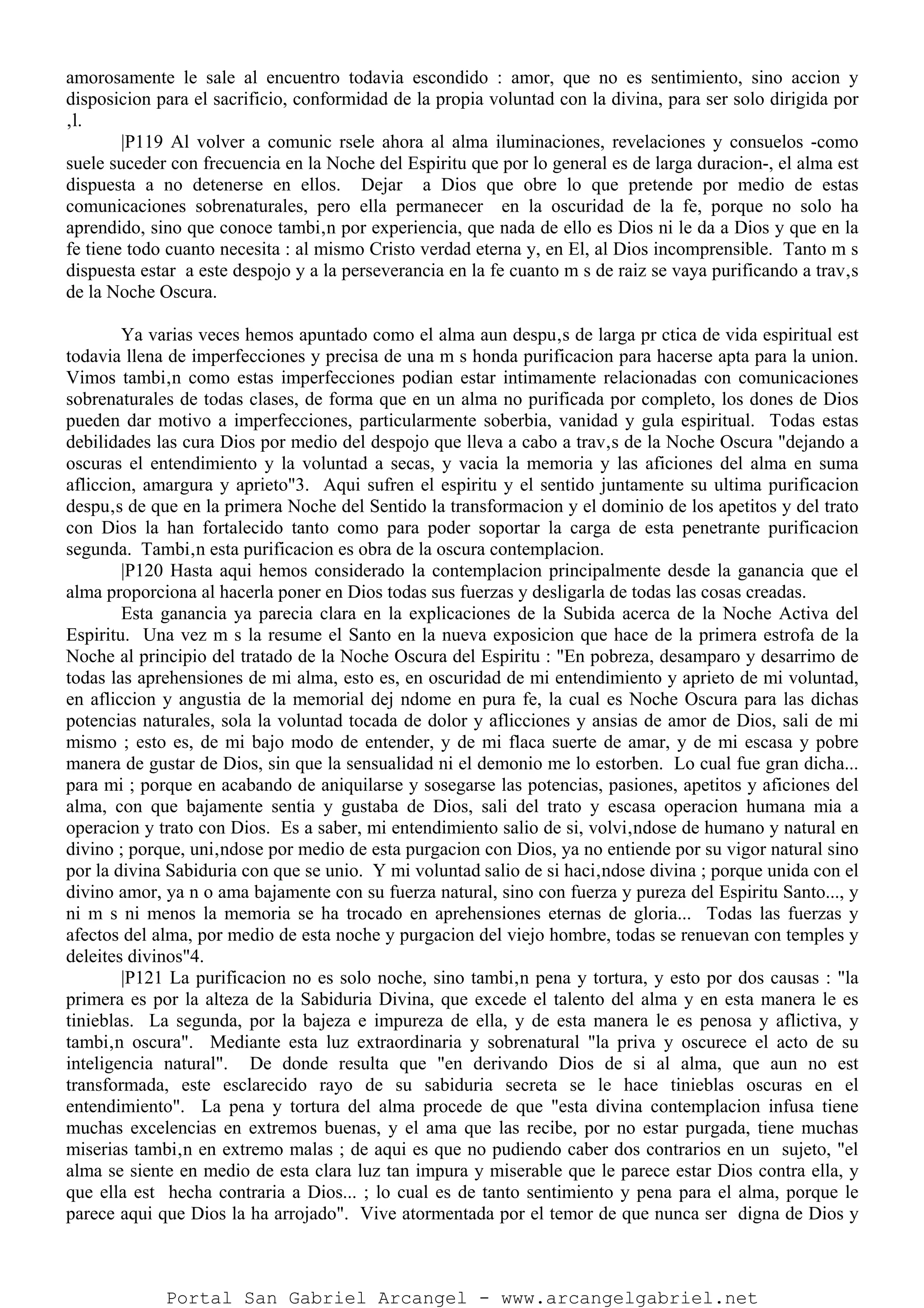 amorosamente le sale al encuentro todavia escondido : amor, que no es sentimiento, sino accion y
disposicion para el sacrificio, conformidad de la propia voluntad con la divina, para ser solo dirigida por
‚l.
|P119 Al volver a comunic rsele ahora al alma iluminaciones, revelaciones y consuelos -como
suele suceder con frecuencia en la Noche del Espiritu que por lo general es de larga duracion-, el alma est
dispuesta a no detenerse en ellos. Dejar a Dios que obre lo que pretende por medio de estas
comunicaciones sobrenaturales, pero ella permanecer en la oscuridad de la fe, porque no solo ha
aprendido, sino que conoce tambi‚n por experiencia, que nada de ello es Dios ni le da a Dios y que en la
fe tiene todo cuanto necesita : al mismo Cristo verdad eterna y, en El, al Dios incomprensible. Tanto m s
dispuesta estar a este despojo y a la perseverancia en la fe cuanto m s de raiz se vaya purificando a trav‚s
de la Noche Oscura.
Ya varias veces hemos apuntado como el alma aun despu‚s de larga pr ctica de vida espiritual est
todavia llena de imperfecciones y precisa de una m s honda purificacion para hacerse apta para la union.
Vimos tambi‚n como estas imperfecciones podian estar intimamente relacionadas con comunicaciones
sobrenaturales de todas clases, de forma que en un alma no purificada por completo, los dones de Dios
pueden dar motivo a imperfecciones, particularmente soberbia, vanidad y gula espiritual. Todas estas
debilidades las cura Dios por medio del despojo que lleva a cabo a trav‚s de la Noche Oscura "dejando a
oscuras el entendimiento y la voluntad a secas, y vacia la memoria y las aficiones del alma en suma
afliccion, amargura y aprieto"3. Aqui sufren el espiritu y el sentido juntamente su ultima purificacion
despu‚s de que en la primera Noche del Sentido la transformacion y el dominio de los apetitos y del trato
con Dios la han fortalecido tanto como para poder soportar la carga de esta penetrante purificacion
segunda. Tambi‚n esta purificacion es obra de la oscura contemplacion.
|P120 Hasta aqui hemos considerado la contemplacion principalmente desde la ganancia que el
alma proporciona al hacerla poner en Dios todas sus fuerzas y desligarla de todas las cosas creadas.
Esta ganancia ya parecia clara en la explicaciones de la Subida acerca de la Noche Activa del
Espiritu. Una vez m s la resume el Santo en la nueva exposicion que hace de la primera estrofa de la
Noche al principio del tratado de la Noche Oscura del Espiritu : "En pobreza, desamparo y desarrimo de
todas las aprehensiones de mi alma, esto es, en oscuridad de mi entendimiento y aprieto de mi voluntad,
en afliccion y angustia de la memorial dej ndome en pura fe, la cual es Noche Oscura para las dichas
potencias naturales, sola la voluntad tocada de dolor y aflicciones y ansias de amor de Dios, sali de mi
mismo ; esto es, de mi bajo modo de entender, y de mi flaca suerte de amar, y de mi escasa y pobre
manera de gustar de Dios, sin que la sensualidad ni el demonio me lo estorben. Lo cual fue gran dicha...
para mi ; porque en acabando de aniquilarse y sosegarse las potencias, pasiones, apetitos y aficiones del
alma, con que bajamente sentia y gustaba de Dios, sali del trato y escasa operacion humana mia a
operacion y trato con Dios. Es a saber, mi entendimiento salio de si, volvi‚ndose de humano y natural en
divino ; porque, uni‚ndose por medio de esta purgacion con Dios, ya no entiende por su vigor natural sino
por la divina Sabiduria con que se unio. Y mi voluntad salio de si haci‚ndose divina ; porque unida con el
divino amor, ya n o ama bajamente con su fuerza natural, sino con fuerza y pureza del Espiritu Santo..., y
ni m s ni menos la memoria se ha trocado en aprehensiones eternas de gloria... Todas las fuerzas y
afectos del alma, por medio de esta noche y purgacion del viejo hombre, todas se renuevan con temples y
deleites divinos"4.
|P121 La purificacion no es solo noche, sino tambi‚n pena y tortura, y esto por dos causas : "la
primera es por la alteza de la Sabiduria Divina, que excede el talento del alma y en esta manera le es
tinieblas. La segunda, por la bajeza e impureza de ella, y de esta manera le es penosa y aflictiva, y
tambi‚n oscura". Mediante esta luz extraordinaria y sobrenatural "la priva y oscurece el acto de su
inteligencia natural". De donde resulta que "en derivando Dios de si al alma, que aun no est
transformada, este esclarecido rayo de su sabiduria secreta se le hace tinieblas oscuras en el
entendimiento". La pena y tortura del alma procede de que "esta divina contemplacion infusa tiene
muchas excelencias en extremos buenas, y el ama que las recibe, por no estar purgada, tiene muchas
miserias tambi‚n en extremo malas ; de aqui es que no pudiendo caber dos contrarios en un sujeto, "el
alma se siente en medio de esta clara luz tan impura y miserable que le parece estar Dios contra ella, y
que ella est hecha contraria a Dios... ; lo cual es de tanto sentimiento y pena para el alma, porque le
parece aqui que Dios la ha arrojado". Vive atormentada por el temor de que nunca ser digna de Dios y
Portal San Gabriel Arcangel - www.arcangelgabriel.net
 