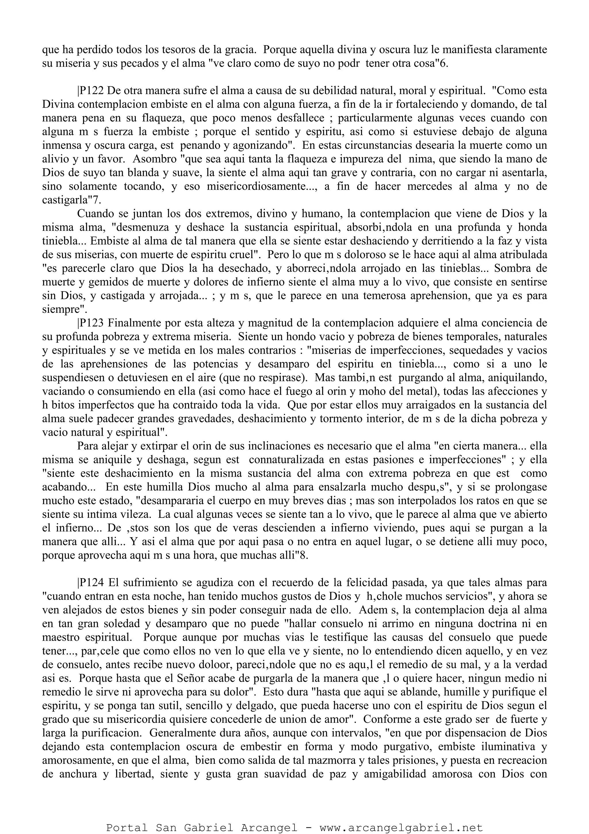 que ha perdido todos los tesoros de la gracia. Porque aquella divina y oscura luz le manifiesta claramente
su miseria y sus pecados y el alma "ve claro como de suyo no podr tener otra cosa"6.
|P122 De otra manera sufre el alma a causa de su debilidad natural, moral y espiritual. "Como esta
Divina contemplacion embiste en el alma con alguna fuerza, a fin de la ir fortaleciendo y domando, de tal
manera pena en su flaqueza, que poco menos desfallece ; particularmente algunas veces cuando con
alguna m s fuerza la embiste ; porque el sentido y espiritu, asi como si estuviese debajo de alguna
inmensa y oscura carga, est penando y agonizando". En estas circunstancias desearia la muerte como un
alivio y un favor. Asombro "que sea aqui tanta la flaqueza e impureza del nima, que siendo la mano de
Dios de suyo tan blanda y suave, la siente el alma aqui tan grave y contraria, con no cargar ni asentarla,
sino solamente tocando, y eso misericordiosamente..., a fin de hacer mercedes al alma y no de
castigarla"7.
Cuando se juntan los dos extremos, divino y humano, la contemplacion que viene de Dios y la
misma alma, "desmenuza y deshace la sustancia espiritual, absorbi‚ndola en una profunda y honda
tiniebla... Embiste al alma de tal manera que ella se siente estar deshaciendo y derritiendo a la faz y vista
de sus miserias, con muerte de espiritu cruel". Pero lo que m s doloroso se le hace aqui al alma atribulada
"es parecerle claro que Dios la ha desechado, y aborreci‚ndola arrojado en las tinieblas... Sombra de
muerte y gemidos de muerte y dolores de infierno siente el alma muy a lo vivo, que consiste en sentirse
sin Dios, y castigada y arrojada... ; y m s, que le parece en una temerosa aprehension, que ya es para
siempre".
|P123 Finalmente por esta alteza y magnitud de la contemplacion adquiere el alma conciencia de
su profunda pobreza y extrema miseria. Siente un hondo vacio y pobreza de bienes temporales, naturales
y espirituales y se ve metida en los males contrarios : "miserias de imperfecciones, sequedades y vacios
de las aprehensiones de las potencias y desamparo del espiritu en tiniebla..., como si a uno le
suspendiesen o detuviesen en el aire (que no respirase). Mas tambi‚n est purgando al alma, aniquilando,
vaciando o consumiendo en ella (asi como hace el fuego al orin y moho del metal), todas las afecciones y
h bitos imperfectos que ha contraido toda la vida. Que por estar ellos muy arraigados en la sustancia del
alma suele padecer grandes gravedades, deshacimiento y tormento interior, de m s de la dicha pobreza y
vacio natural y espiritual".
Para alejar y extirpar el orin de sus inclinaciones es necesario que el alma "en cierta manera... ella
misma se aniquile y deshaga, segun est connaturalizada en estas pasiones e imperfecciones" ; y ella
"siente este deshacimiento en la misma sustancia del alma con extrema pobreza en que est como
acabando... En este humilla Dios mucho al alma para ensalzarla mucho despu‚s", y si se prolongase
mucho este estado, "desampararia el cuerpo en muy breves dias ; mas son interpolados los ratos en que se
siente su intima vileza. La cual algunas veces se siente tan a lo vivo, que le parece al alma que ve abierto
el infierno... De ‚stos son los que de veras descienden a infierno viviendo, pues aqui se purgan a la
manera que alli... Y asi el alma que por aqui pasa o no entra en aquel lugar, o se detiene alli muy poco,
porque aprovecha aqui m s una hora, que muchas alli"8.
|P124 El sufrimiento se agudiza con el recuerdo de la felicidad pasada, ya que tales almas para
"cuando entran en esta noche, han tenido muchos gustos de Dios y h‚chole muchos servicios", y ahora se
ven alejados de estos bienes y sin poder conseguir nada de ello. Adem s, la contemplacion deja al alma
en tan gran soledad y desamparo que no puede "hallar consuelo ni arrimo en ninguna doctrina ni en
maestro espiritual. Porque aunque por muchas vias le testifique las causas del consuelo que puede
tener..., par‚cele que como ellos no ven lo que ella ve y siente, no lo entendiendo dicen aquello, y en vez
de consuelo, antes recibe nuevo doloor, pareci‚ndole que no es aqu‚l el remedio de su mal, y a la verdad
asi es. Porque hasta que el Señor acabe de purgarla de la manera que ‚l o quiere hacer, ningun medio ni
remedio le sirve ni aprovecha para su dolor". Esto dura "hasta que aqui se ablande, humille y purifique el
espiritu, y se ponga tan sutil, sencillo y delgado, que pueda hacerse uno con el espiritu de Dios segun el
grado que su misericordia quisiere concederle de union de amor". Conforme a este grado ser de fuerte y
larga la purificacion. Generalmente dura años, aunque con intervalos, "en que por dispensacion de Dios
dejando esta contemplacion oscura de embestir en forma y modo purgativo, embiste iluminativa y
amorosamente, en que el alma, bien como salida de tal mazmorra y tales prisiones, y puesta en recreacion
de anchura y libertad, siente y gusta gran suavidad de paz y amigabilidad amorosa con Dios con
Portal San Gabriel Arcangel - www.arcangelgabriel.net
 