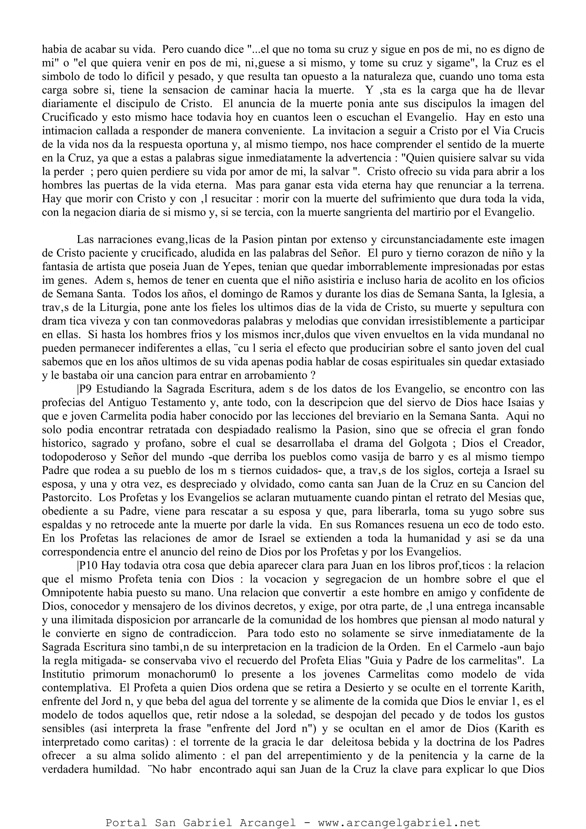 habia de acabar su vida. Pero cuando dice "...el que no toma su cruz y sigue en pos de mi, no es digno de
mi" o "el que quiera venir en pos de mi, ni‚guese a si mismo, y tome su cruz y sigame", la Cruz es el
simbolo de todo lo dificil y pesado, y que resulta tan opuesto a la naturaleza que, cuando uno toma esta
carga sobre si, tiene la sensacion de caminar hacia la muerte. Y ‚sta es la carga que ha de llevar
diariamente el discipulo de Cristo. El anuncia de la muerte ponia ante sus discipulos la imagen del
Crucificado y esto mismo hace todavia hoy en cuantos leen o escuchan el Evangelio. Hay en esto una
intimacion callada a responder de manera conveniente. La invitacion a seguir a Cristo por el Via Crucis
de la vida nos da la respuesta oportuna y, al mismo tiempo, nos hace comprender el sentido de la muerte
en la Cruz, ya que a estas a palabras sigue inmediatamente la advertencia : "Quien quisiere salvar su vida
la perder ; pero quien perdiere su vida por amor de mi, la salvar ". Cristo ofrecio su vida para abrir a los
hombres las puertas de la vida eterna. Mas para ganar esta vida eterna hay que renunciar a la terrena.
Hay que morir con Cristo y con ‚l resucitar : morir con la muerte del sufrimiento que dura toda la vida,
con la negacion diaria de si mismo y, si se tercia, con la muerte sangrienta del martirio por el Evangelio.
Las narraciones evang‚licas de la Pasion pintan por extenso y circunstanciadamente este imagen
de Cristo paciente y crucificado, aludida en las palabras del Señor. El puro y tierno corazon de niño y la
fantasia de artista que poseia Juan de Yepes, tenian que quedar imborrablemente impresionadas por estas
im genes. Adem s, hemos de tener en cuenta que el niño asistiria e incluso haria de acolito en los oficios
de Semana Santa. Todos los años, el domingo de Ramos y durante los dias de Semana Santa, la Iglesia, a
trav‚s de la Liturgia, pone ante los fieles los ultimos dias de la vida de Cristo, su muerte y sepultura con
dram tica viveza y con tan conmovedoras palabras y melodias que convidan irresistiblemente a participar
en ellas. Si hasta los hombres frios y los mismos incr‚dulos que viven envueltos en la vida mundanal no
pueden permanecer indiferentes a ellas, ¨cu l seria el efecto que producirian sobre el santo joven del cual
sabemos que en los años ultimos de su vida apenas podia hablar de cosas espirituales sin quedar extasiado
y le bastaba oir una cancion para entrar en arrobamiento ?
|P9 Estudiando la Sagrada Escritura, adem s de los datos de los Evangelio, se encontro con las
profecias del Antiguo Testamento y, ante todo, con la descripcion que del siervo de Dios hace Isaias y
que e joven Carmelita podia haber conocido por las lecciones del breviario en la Semana Santa. Aqui no
solo podia encontrar retratada con despiadado realismo la Pasion, sino que se ofrecia el gran fondo
historico, sagrado y profano, sobre el cual se desarrollaba el drama del Golgota ; Dios el Creador,
todopoderoso y Señor del mundo -que derriba los pueblos como vasija de barro y es al mismo tiempo
Padre que rodea a su pueblo de los m s tiernos cuidados- que, a trav‚s de los siglos, corteja a Israel su
esposa, y una y otra vez, es despreciado y olvidado, como canta san Juan de la Cruz en su Cancion del
Pastorcito. Los Profetas y los Evangelios se aclaran mutuamente cuando pintan el retrato del Mesias que,
obediente a su Padre, viene para rescatar a su esposa y que, para liberarla, toma su yugo sobre sus
espaldas y no retrocede ante la muerte por darle la vida. En sus Romances resuena un eco de todo esto.
En los Profetas las relaciones de amor de Israel se extienden a toda la humanidad y asi se da una
correspondencia entre el anuncio del reino de Dios por los Profetas y por los Evangelios.
|P10 Hay todavia otra cosa que debia aparecer clara para Juan en los libros prof‚ticos : la relacion
que el mismo Profeta tenia con Dios : la vocacion y segregacion de un hombre sobre el que el
Omnipotente habia puesto su mano. Una relacion que convertir a este hombre en amigo y confidente de
Dios, conocedor y mensajero de los divinos decretos, y exige, por otra parte, de ‚l una entrega incansable
y una ilimitada disposicion por arrancarle de la comunidad de los hombres que piensan al modo natural y
le convierte en signo de contradiccion. Para todo esto no solamente se sirve inmediatamente de la
Sagrada Escritura sino tambi‚n de su interpretacion en la tradicion de la Orden. En el Carmelo -aun bajo
la regla mitigada- se conservaba vivo el recuerdo del Profeta Elias "Guia y Padre de los carmelitas". La
Institutio primorum monachorum0 lo presente a los jovenes Carmelitas como modelo de vida
contemplativa. El Profeta a quien Dios ordena que se retira a Desierto y se oculte en el torrente Karith,
enfrente del Jord n, y que beba del agua del torrente y se alimente de la comida que Dios le enviar 1, es el
modelo de todos aquellos que, retir ndose a la soledad, se despojan del pecado y de todos los gustos
sensibles (asi interpreta la frase "enfrente del Jord n") y se ocultan en el amor de Dios (Karith es
interpretado como caritas) : el torrente de la gracia le dar deleitosa bebida y la doctrina de los Padres
ofrecer a su alma solido alimento : el pan del arrepentimiento y de la penitencia y la carne de la
verdadera humildad. ¨No habr encontrado aqui san Juan de la Cruz la clave para explicar lo que Dios
Portal San Gabriel Arcangel - www.arcangelgabriel.net
 