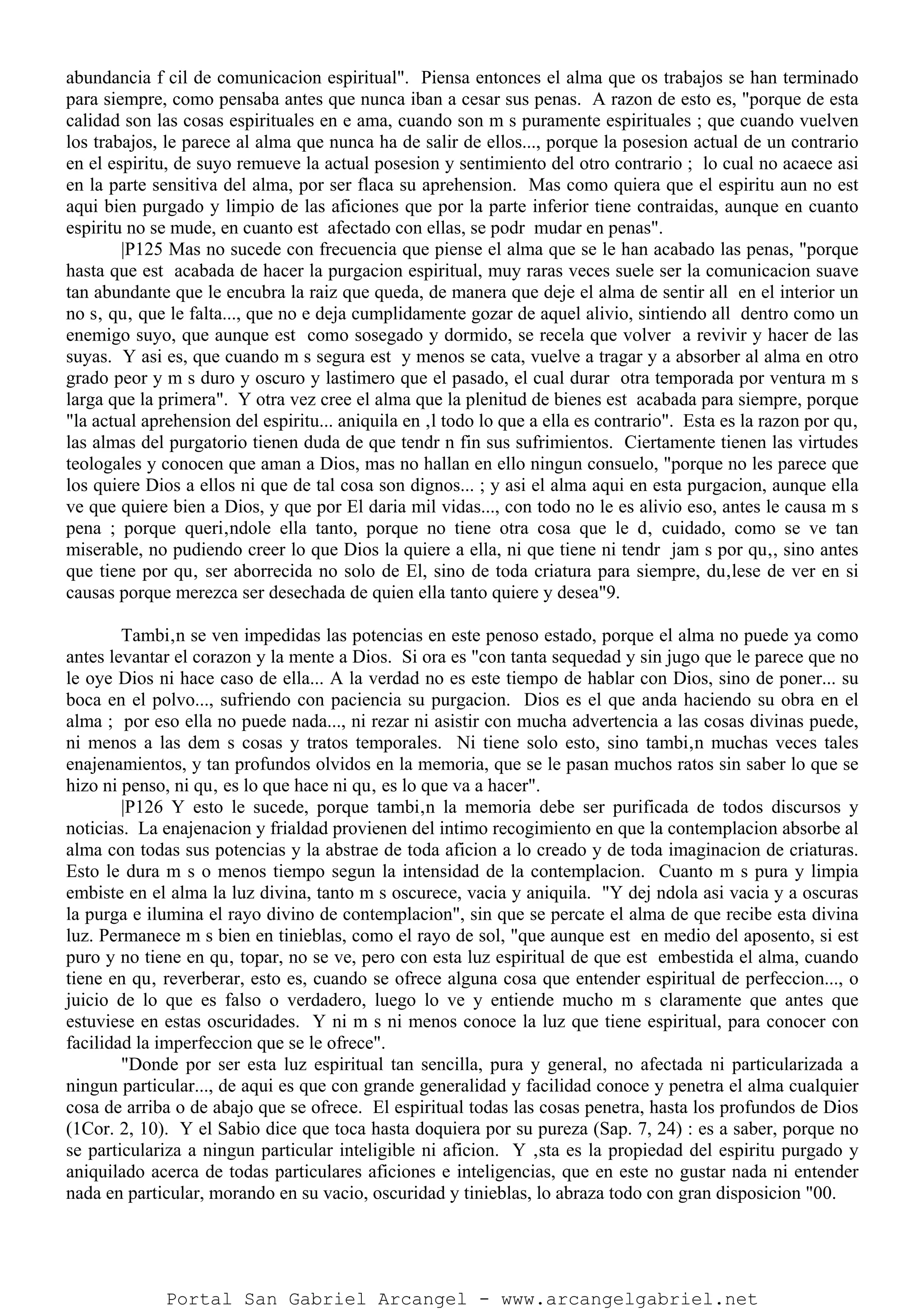 abundancia f cil de comunicacion espiritual". Piensa entonces el alma que os trabajos se han terminado
para siempre, como pensaba antes que nunca iban a cesar sus penas. A razon de esto es, "porque de esta
calidad son las cosas espirituales en e ama, cuando son m s puramente espirituales ; que cuando vuelven
los trabajos, le parece al alma que nunca ha de salir de ellos..., porque la posesion actual de un contrario
en el espiritu, de suyo remueve la actual posesion y sentimiento del otro contrario ; lo cual no acaece asi
en la parte sensitiva del alma, por ser flaca su aprehension. Mas como quiera que el espiritu aun no est
aqui bien purgado y limpio de las aficiones que por la parte inferior tiene contraidas, aunque en cuanto
espiritu no se mude, en cuanto est afectado con ellas, se podr mudar en penas".
|P125 Mas no sucede con frecuencia que piense el alma que se le han acabado las penas, "porque
hasta que est acabada de hacer la purgacion espiritual, muy raras veces suele ser la comunicacion suave
tan abundante que le encubra la raiz que queda, de manera que deje el alma de sentir all en el interior un
no s‚ qu‚ que le falta..., que no e deja cumplidamente gozar de aquel alivio, sintiendo all dentro como un
enemigo suyo, que aunque est como sosegado y dormido, se recela que volver a revivir y hacer de las
suyas. Y asi es, que cuando m s segura est y menos se cata, vuelve a tragar y a absorber al alma en otro
grado peor y m s duro y oscuro y lastimero que el pasado, el cual durar otra temporada por ventura m s
larga que la primera". Y otra vez cree el alma que la plenitud de bienes est acabada para siempre, porque
"la actual aprehension del espiritu... aniquila en ‚l todo lo que a ella es contrario". Esta es la razon por qu‚
las almas del purgatorio tienen duda de que tendr n fin sus sufrimientos. Ciertamente tienen las virtudes
teologales y conocen que aman a Dios, mas no hallan en ello ningun consuelo, "porque no les parece que
los quiere Dios a ellos ni que de tal cosa son dignos... ; y asi el alma aqui en esta purgacion, aunque ella
ve que quiere bien a Dios, y que por El daria mil vidas..., con todo no le es alivio eso, antes le causa m s
pena ; porque queri‚ndole ella tanto, porque no tiene otra cosa que le d‚ cuidado, como se ve tan
miserable, no pudiendo creer lo que Dios la quiere a ella, ni que tiene ni tendr jam s por qu‚, sino antes
que tiene por qu‚ ser aborrecida no solo de El, sino de toda criatura para siempre, du‚lese de ver en si
causas porque merezca ser desechada de quien ella tanto quiere y desea"9.
Tambi‚n se ven impedidas las potencias en este penoso estado, porque el alma no puede ya como
antes levantar el corazon y la mente a Dios. Si ora es "con tanta sequedad y sin jugo que le parece que no
le oye Dios ni hace caso de ella... A la verdad no es este tiempo de hablar con Dios, sino de poner... su
boca en el polvo..., sufriendo con paciencia su purgacion. Dios es el que anda haciendo su obra en el
alma ; por eso ella no puede nada..., ni rezar ni asistir con mucha advertencia a las cosas divinas puede,
ni menos a las dem s cosas y tratos temporales. Ni tiene solo esto, sino tambi‚n muchas veces tales
enajenamientos, y tan profundos olvidos en la memoria, que se le pasan muchos ratos sin saber lo que se
hizo ni penso, ni qu‚ es lo que hace ni qu‚ es lo que va a hacer".
|P126 Y esto le sucede, porque tambi‚n la memoria debe ser purificada de todos discursos y
noticias. La enajenacion y frialdad provienen del intimo recogimiento en que la contemplacion absorbe al
alma con todas sus potencias y la abstrae de toda aficion a lo creado y de toda imaginacion de criaturas.
Esto le dura m s o menos tiempo segun la intensidad de la contemplacion. Cuanto m s pura y limpia
embiste en el alma la luz divina, tanto m s oscurece, vacia y aniquila. "Y dej ndola asi vacia y a oscuras
la purga e ilumina el rayo divino de contemplacion", sin que se percate el alma de que recibe esta divina
luz. Permanece m s bien en tinieblas, como el rayo de sol, "que aunque est en medio del aposento, si est
puro y no tiene en qu‚ topar, no se ve, pero con esta luz espiritual de que est embestida el alma, cuando
tiene en qu‚ reverberar, esto es, cuando se ofrece alguna cosa que entender espiritual de perfeccion..., o
juicio de lo que es falso o verdadero, luego lo ve y entiende mucho m s claramente que antes que
estuviese en estas oscuridades. Y ni m s ni menos conoce la luz que tiene espiritual, para conocer con
facilidad la imperfeccion que se le ofrece".
"Donde por ser esta luz espiritual tan sencilla, pura y general, no afectada ni particularizada a
ningun particular..., de aqui es que con grande generalidad y facilidad conoce y penetra el alma cualquier
cosa de arriba o de abajo que se ofrece. El espiritual todas las cosas penetra, hasta los profundos de Dios
(1Cor. 2, 10). Y el Sabio dice que toca hasta doquiera por su pureza (Sap. 7, 24) : es a saber, porque no
se particulariza a ningun particular inteligible ni aficion. Y ‚sta es la propiedad del espiritu purgado y
aniquilado acerca de todas particulares aficiones e inteligencias, que en este no gustar nada ni entender
nada en particular, morando en su vacio, oscuridad y tinieblas, lo abraza todo con gran disposicion "00.
Portal San Gabriel Arcangel - www.arcangelgabriel.net
 