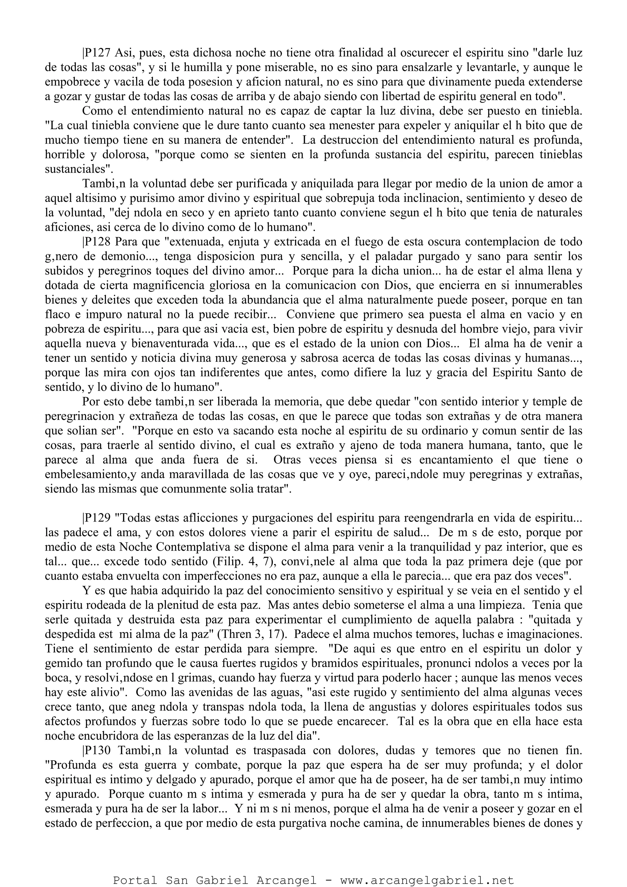 |P127 Asi, pues, esta dichosa noche no tiene otra finalidad al oscurecer el espiritu sino "darle luz
de todas las cosas", y si le humilla y pone miserable, no es sino para ensalzarle y levantarle, y aunque le
empobrece y vacila de toda posesion y aficion natural, no es sino para que divinamente pueda extenderse
a gozar y gustar de todas las cosas de arriba y de abajo siendo con libertad de espiritu general en todo".
Como el entendimiento natural no es capaz de captar la luz divina, debe ser puesto en tiniebla.
"La cual tiniebla conviene que le dure tanto cuanto sea menester para expeler y aniquilar el h bito que de
mucho tiempo tiene en su manera de entender". La destruccion del entendimiento natural es profunda,
horrible y dolorosa, "porque como se sienten en la profunda sustancia del espiritu, parecen tinieblas
sustanciales".
Tambi‚n la voluntad debe ser purificada y aniquilada para llegar por medio de la union de amor a
aquel altisimo y purisimo amor divino y espiritual que sobrepuja toda inclinacion, sentimiento y deseo de
la voluntad, "dej ndola en seco y en aprieto tanto cuanto conviene segun el h bito que tenia de naturales
aficiones, asi cerca de lo divino como de lo humano".
|P128 Para que "extenuada, enjuta y extricada en el fuego de esta oscura contemplacion de todo
g‚nero de demonio..., tenga disposicion pura y sencilla, y el paladar purgado y sano para sentir los
subidos y peregrinos toques del divino amor... Porque para la dicha union... ha de estar el alma llena y
dotada de cierta magnificencia gloriosa en la comunicacion con Dios, que encierra en si innumerables
bienes y deleites que exceden toda la abundancia que el alma naturalmente puede poseer, porque en tan
flaco e impuro natural no la puede recibir... Conviene que primero sea puesta el alma en vacio y en
pobreza de espiritu..., para que asi vacia est‚ bien pobre de espiritu y desnuda del hombre viejo, para vivir
aquella nueva y bienaventurada vida..., que es el estado de la union con Dios... El alma ha de venir a
tener un sentido y noticia divina muy generosa y sabrosa acerca de todas las cosas divinas y humanas...,
porque las mira con ojos tan indiferentes que antes, como difiere la luz y gracia del Espiritu Santo de
sentido, y lo divino de lo humano".
Por esto debe tambi‚n ser liberada la memoria, que debe quedar "con sentido interior y temple de
peregrinacion y extrañeza de todas las cosas, en que le parece que todas son extrañas y de otra manera
que solian ser". "Porque en esto va sacando esta noche al espiritu de su ordinario y comun sentir de las
cosas, para traerle al sentido divino, el cual es extraño y ajeno de toda manera humana, tanto, que le
parece al alma que anda fuera de si. Otras veces piensa si es encantamiento el que tiene o
embelesamiento,y anda maravillada de las cosas que ve y oye, pareci‚ndole muy peregrinas y extrañas,
siendo las mismas que comunmente solia tratar".
|P129 "Todas estas aflicciones y purgaciones del espiritu para reengendrarla en vida de espiritu...
las padece el ama, y con estos dolores viene a parir el espiritu de salud... De m s de esto, porque por
medio de esta Noche Contemplativa se dispone el alma para venir a la tranquilidad y paz interior, que es
tal... que... excede todo sentido (Filip. 4, 7), convi‚nele al alma que toda la paz primera deje (que por
cuanto estaba envuelta con imperfecciones no era paz, aunque a ella le parecia... que era paz dos veces".
Y es que habia adquirido la paz del conocimiento sensitivo y espiritual y se veia en el sentido y el
espiritu rodeada de la plenitud de esta paz. Mas antes debio someterse el alma a una limpieza. Tenia que
serle quitada y destruida esta paz para experimentar el cumplimiento de aquella palabra : "quitada y
despedida est mi alma de la paz" (Thren 3, 17). Padece el alma muchos temores, luchas e imaginaciones.
Tiene el sentimiento de estar perdida para siempre. "De aqui es que entro en el espiritu un dolor y
gemido tan profundo que le causa fuertes rugidos y bramidos espirituales, pronunci ndolos a veces por la
boca, y resolvi‚ndose en l grimas, cuando hay fuerza y virtud para poderlo hacer ; aunque las menos veces
hay este alivio". Como las avenidas de las aguas, "asi este rugido y sentimiento del alma algunas veces
crece tanto, que aneg ndola y transpas ndola toda, la llena de angustias y dolores espirituales todos sus
afectos profundos y fuerzas sobre todo lo que se puede encarecer. Tal es la obra que en ella hace esta
noche encubridora de las esperanzas de la luz del dia".
|P130 Tambi‚n la voluntad es traspasada con dolores, dudas y temores que no tienen fin.
"Profunda es esta guerra y combate, porque la paz que espera ha de ser muy profunda; y el dolor
espiritual es intimo y delgado y apurado, porque el amor que ha de poseer, ha de ser tambi‚n muy intimo
y apurado. Porque cuanto m s intima y esmerada y pura ha de ser y quedar la obra, tanto m s intima,
esmerada y pura ha de ser la labor... Y ni m s ni menos, porque el alma ha de venir a poseer y gozar en el
estado de perfeccion, a que por medio de esta purgativa noche camina, de innumerables bienes de dones y
Portal San Gabriel Arcangel - www.arcangelgabriel.net
 