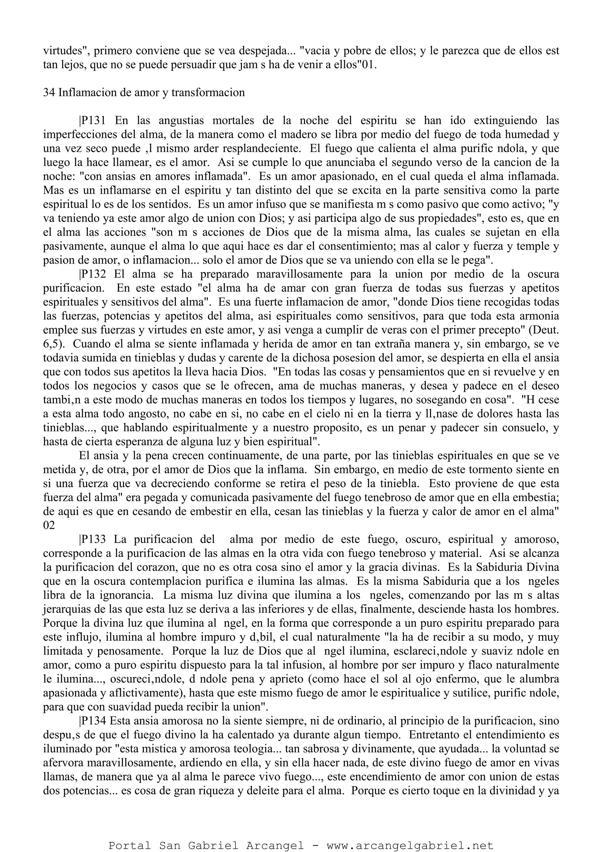 virtudes", primero conviene que se vea despejada... "vacia y pobre de ellos; y le parezca que de ellos est
tan lejos, que no se puede persuadir que jam s ha de venir a ellos"01.
34 Inflamacion de amor y transformacion
|P131 En las angustias mortales de la noche del espiritu se han ido extinguiendo las
imperfecciones del alma, de la manera como el madero se libra por medio del fuego de toda humedad y
una vez seco puede ‚l mismo arder resplandeciente. El fuego que calienta el alma purific ndola, y que
luego la hace llamear, es el amor. Asi se cumple lo que anunciaba el segundo verso de la cancion de la
noche: "con ansias en amores inflamada". Es un amor apasionado, en el cual queda el alma inflamada.
Mas es un inflamarse en el espiritu y tan distinto del que se excita en la parte sensitiva como la parte
espiritual lo es de los sentidos. Es un amor infuso que se manifiesta m s como pasivo que como activo; "y
va teniendo ya este amor algo de union con Dios; y asi participa algo de sus propiedades", esto es, que en
el alma las acciones "son m s acciones de Dios que de la misma alma, las cuales se sujetan en ella
pasivamente, aunque el alma lo que aqui hace es dar el consentimiento; mas al calor y fuerza y temple y
pasion de amor, o inflamacion... solo el amor de Dios que se va uniendo con ella se le pega".
|P132 El alma se ha preparado maravillosamente para la union por medio de la oscura
purificacion. En este estado "el alma ha de amar con gran fuerza de todas sus fuerzas y apetitos
espirituales y sensitivos del alma". Es una fuerte inflamacion de amor, "donde Dios tiene recogidas todas
las fuerzas, potencias y apetitos del alma, asi espirituales como sensitivos, para que toda esta armonia
emplee sus fuerzas y virtudes en este amor, y asi venga a cumplir de veras con el primer precepto" (Deut.
6,5). Cuando el alma se siente inflamada y herida de amor en tan extraña manera y, sin embargo, se ve
todavia sumida en tinieblas y dudas y carente de la dichosa posesion del amor, se despierta en ella el ansia
que con todos sus apetitos la lleva hacia Dios. "En todas las cosas y pensamientos que en si revuelve y en
todos los negocios y casos que se le ofrecen, ama de muchas maneras, y desea y padece en el deseo
tambi‚n a este modo de muchas maneras en todos los tiempos y lugares, no sosegando en cosa". "H cese
a esta alma todo angosto, no cabe en si, no cabe en el cielo ni en la tierra y ll‚nase de dolores hasta las
tinieblas..., que hablando espiritualmente y a nuestro proposito, es un penar y padecer sin consuelo, y
hasta de cierta esperanza de alguna luz y bien espiritual".
El ansia y la pena crecen continuamente, de una parte, por las tinieblas espirituales en que se ve
metida y, de otra, por el amor de Dios que la inflama. Sin embargo, en medio de este tormento siente en
si una fuerza que va decreciendo conforme se retira el peso de la tiniebla. Esto proviene de que esta
fuerza del alma" era pegada y comunicada pasivamente del fuego tenebroso de amor que en ella embestia;
de aqui es que en cesando de embestir en ella, cesan las tinieblas y la fuerza y calor de amor en el alma"
02
|P133 La purificacion del alma por medio de este fuego, oscuro, espiritual y amoroso,
corresponde a la purificacion de las almas en la otra vida con fuego tenebroso y material. Asi se alcanza
la purificacion del corazon, que no es otra cosa sino el amor y la gracia divinas. Es la Sabiduria Divina
que en la oscura contemplacion purifica e ilumina las almas. Es la misma Sabiduria que a los ngeles
libra de la ignorancia. La misma luz divina que ilumina a los ngeles, comenzando por las m s altas
jerarquias de las que esta luz se deriva a las inferiores y de ellas, finalmente, desciende hasta los hombres.
Porque la divina luz que ilumina al ngel, en la forma que corresponde a un puro espiritu preparado para
este influjo, ilumina al hombre impuro y d‚bil, el cual naturalmente "la ha de recibir a su modo, y muy
limitada y penosamente. Porque la luz de Dios que al ngel ilumina, esclareci‚ndole y suaviz ndole en
amor, como a puro espiritu dispuesto para la tal infusion, al hombre por ser impuro y flaco naturalmente
le ilumina..., oscureci‚ndole, d ndole pena y aprieto (como hace el sol al ojo enfermo, que le alumbra
apasionada y aflictivamente), hasta que este mismo fuego de amor le espiritualice y sutilice, purific ndole,
para que con suavidad pueda recibir la union".
|P134 Esta ansia amorosa no la siente siempre, ni de ordinario, al principio de la purificacion, sino
despu‚s de que el fuego divino la ha calentado ya durante algun tiempo. Entretanto el entendimiento es
iluminado por "esta mistica y amorosa teologia... tan sabrosa y divinamente, que ayudada... la voluntad se
afervora maravillosamente, ardiendo en ella, y sin ella hacer nada, de este divino fuego de amor en vivas
llamas, de manera que ya al alma le parece vivo fuego..., este encendimiento de amor con union de estas
dos potencias... es cosa de gran riqueza y deleite para el alma. Porque es cierto toque en la divinidad y ya
Portal San Gabriel Arcangel - www.arcangelgabriel.net
 