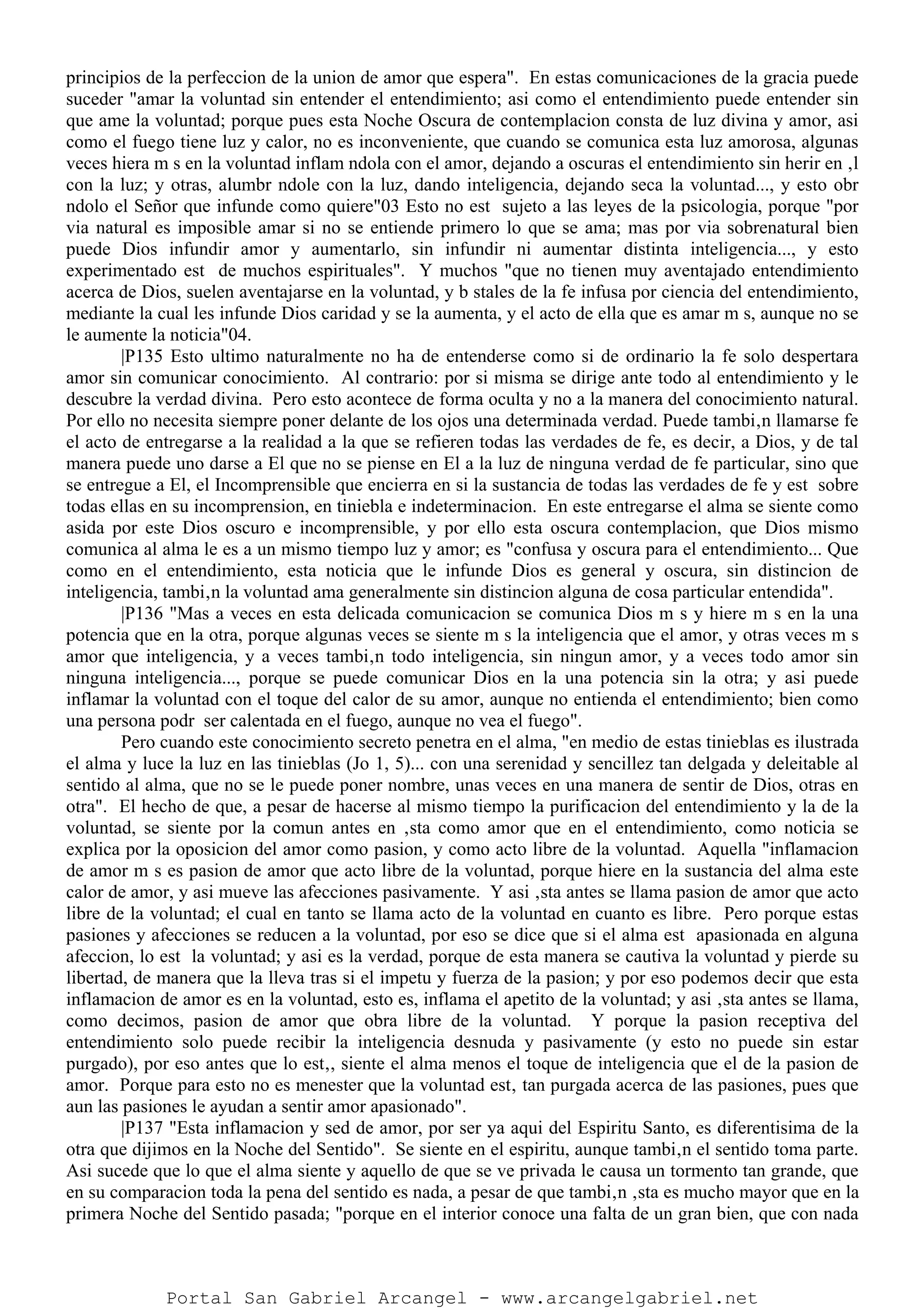 principios de la perfeccion de la union de amor que espera". En estas comunicaciones de la gracia puede
suceder "amar la voluntad sin entender el entendimiento; asi como el entendimiento puede entender sin
que ame la voluntad; porque pues esta Noche Oscura de contemplacion consta de luz divina y amor, asi
como el fuego tiene luz y calor, no es inconveniente, que cuando se comunica esta luz amorosa, algunas
veces hiera m s en la voluntad inflam ndola con el amor, dejando a oscuras el entendimiento sin herir en ‚l
con la luz; y otras, alumbr ndole con la luz, dando inteligencia, dejando seca la voluntad..., y esto obr
ndolo el Señor que infunde como quiere"03 Esto no est sujeto a las leyes de la psicologia, porque "por
via natural es imposible amar si no se entiende primero lo que se ama; mas por via sobrenatural bien
puede Dios infundir amor y aumentarlo, sin infundir ni aumentar distinta inteligencia..., y esto
experimentado est de muchos espirituales". Y muchos "que no tienen muy aventajado entendimiento
acerca de Dios, suelen aventajarse en la voluntad, y b stales de la fe infusa por ciencia del entendimiento,
mediante la cual les infunde Dios caridad y se la aumenta, y el acto de ella que es amar m s, aunque no se
le aumente la noticia"04.
|P135 Esto ultimo naturalmente no ha de entenderse como si de ordinario la fe solo despertara
amor sin comunicar conocimiento. Al contrario: por si misma se dirige ante todo al entendimiento y le
descubre la verdad divina. Pero esto acontece de forma oculta y no a la manera del conocimiento natural.
Por ello no necesita siempre poner delante de los ojos una determinada verdad. Puede tambi‚n llamarse fe
el acto de entregarse a la realidad a la que se refieren todas las verdades de fe, es decir, a Dios, y de tal
manera puede uno darse a El que no se piense en El a la luz de ninguna verdad de fe particular, sino que
se entregue a El, el Incomprensible que encierra en si la sustancia de todas las verdades de fe y est sobre
todas ellas en su incomprension, en tiniebla e indeterminacion. En este entregarse el alma se siente como
asida por este Dios oscuro e incomprensible, y por ello esta oscura contemplacion, que Dios mismo
comunica al alma le es a un mismo tiempo luz y amor; es "confusa y oscura para el entendimiento... Que
como en el entendimiento, esta noticia que le infunde Dios es general y oscura, sin distincion de
inteligencia, tambi‚n la voluntad ama generalmente sin distincion alguna de cosa particular entendida".
|P136 "Mas a veces en esta delicada comunicacion se comunica Dios m s y hiere m s en la una
potencia que en la otra, porque algunas veces se siente m s la inteligencia que el amor, y otras veces m s
amor que inteligencia, y a veces tambi‚n todo inteligencia, sin ningun amor, y a veces todo amor sin
ninguna inteligencia..., porque se puede comunicar Dios en la una potencia sin la otra; y asi puede
inflamar la voluntad con el toque del calor de su amor, aunque no entienda el entendimiento; bien como
una persona podr ser calentada en el fuego, aunque no vea el fuego".
Pero cuando este conocimiento secreto penetra en el alma, "en medio de estas tinieblas es ilustrada
el alma y luce la luz en las tinieblas (Jo 1, 5)... con una serenidad y sencillez tan delgada y deleitable al
sentido al alma, que no se le puede poner nombre, unas veces en una manera de sentir de Dios, otras en
otra". El hecho de que, a pesar de hacerse al mismo tiempo la purificacion del entendimiento y la de la
voluntad, se siente por la comun antes en ‚sta como amor que en el entendimiento, como noticia se
explica por la oposicion del amor como pasion, y como acto libre de la voluntad. Aquella "inflamacion
de amor m s es pasion de amor que acto libre de la voluntad, porque hiere en la sustancia del alma este
calor de amor, y asi mueve las afecciones pasivamente. Y asi ‚sta antes se llama pasion de amor que acto
libre de la voluntad; el cual en tanto se llama acto de la voluntad en cuanto es libre. Pero porque estas
pasiones y afecciones se reducen a la voluntad, por eso se dice que si el alma est apasionada en alguna
afeccion, lo est la voluntad; y asi es la verdad, porque de esta manera se cautiva la voluntad y pierde su
libertad, de manera que la lleva tras si el impetu y fuerza de la pasion; y por eso podemos decir que esta
inflamacion de amor es en la voluntad, esto es, inflama el apetito de la voluntad; y asi ‚sta antes se llama,
como decimos, pasion de amor que obra libre de la voluntad. Y porque la pasion receptiva del
entendimiento solo puede recibir la inteligencia desnuda y pasivamente (y esto no puede sin estar
purgado), por eso antes que lo est‚, siente el alma menos el toque de inteligencia que el de la pasion de
amor. Porque para esto no es menester que la voluntad est‚ tan purgada acerca de las pasiones, pues que
aun las pasiones le ayudan a sentir amor apasionado".
|P137 "Esta inflamacion y sed de amor, por ser ya aqui del Espiritu Santo, es diferentisima de la
otra que dijimos en la Noche del Sentido". Se siente en el espiritu, aunque tambi‚n el sentido toma parte.
Asi sucede que lo que el alma siente y aquello de que se ve privada le causa un tormento tan grande, que
en su comparacion toda la pena del sentido es nada, a pesar de que tambi‚n ‚sta es mucho mayor que en la
primera Noche del Sentido pasada; "porque en el interior conoce una falta de un gran bien, que con nada
Portal San Gabriel Arcangel - www.arcangelgabriel.net
 