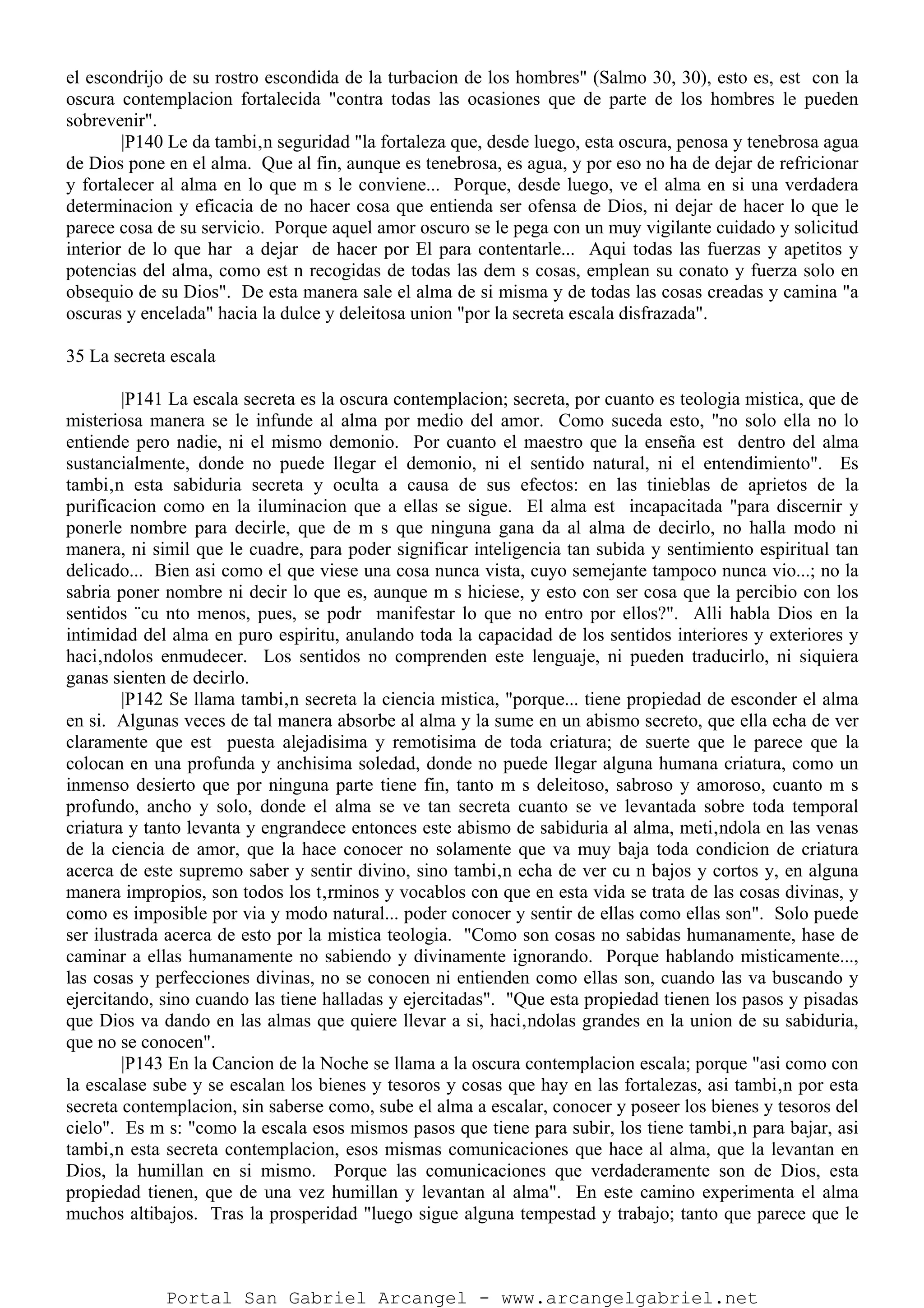 el escondrijo de su rostro escondida de la turbacion de los hombres" (Salmo 30, 30), esto es, est con la
oscura contemplacion fortalecida "contra todas las ocasiones que de parte de los hombres le pueden
sobrevenir".
|P140 Le da tambi‚n seguridad "la fortaleza que, desde luego, esta oscura, penosa y tenebrosa agua
de Dios pone en el alma. Que al fin, aunque es tenebrosa, es agua, y por eso no ha de dejar de refricionar
y fortalecer al alma en lo que m s le conviene... Porque, desde luego, ve el alma en si una verdadera
determinacion y eficacia de no hacer cosa que entienda ser ofensa de Dios, ni dejar de hacer lo que le
parece cosa de su servicio. Porque aquel amor oscuro se le pega con un muy vigilante cuidado y solicitud
interior de lo que har a dejar de hacer por El para contentarle... Aqui todas las fuerzas y apetitos y
potencias del alma, como est n recogidas de todas las dem s cosas, emplean su conato y fuerza solo en
obsequio de su Dios". De esta manera sale el alma de si misma y de todas las cosas creadas y camina "a
oscuras y encelada" hacia la dulce y deleitosa union "por la secreta escala disfrazada".
35 La secreta escala
|P141 La escala secreta es la oscura contemplacion; secreta, por cuanto es teologia mistica, que de
misteriosa manera se le infunde al alma por medio del amor. Como suceda esto, "no solo ella no lo
entiende pero nadie, ni el mismo demonio. Por cuanto el maestro que la enseña est dentro del alma
sustancialmente, donde no puede llegar el demonio, ni el sentido natural, ni el entendimiento". Es
tambi‚n esta sabiduria secreta y oculta a causa de sus efectos: en las tinieblas de aprietos de la
purificacion como en la iluminacion que a ellas se sigue. El alma est incapacitada "para discernir y
ponerle nombre para decirle, que de m s que ninguna gana da al alma de decirlo, no halla modo ni
manera, ni simil que le cuadre, para poder significar inteligencia tan subida y sentimiento espiritual tan
delicado... Bien asi como el que viese una cosa nunca vista, cuyo semejante tampoco nunca vio...; no la
sabria poner nombre ni decir lo que es, aunque m s hiciese, y esto con ser cosa que la percibio con los
sentidos ¨cu nto menos, pues, se podr manifestar lo que no entro por ellos?". Alli habla Dios en la
intimidad del alma en puro espiritu, anulando toda la capacidad de los sentidos interiores y exteriores y
haci‚ndolos enmudecer. Los sentidos no comprenden este lenguaje, ni pueden traducirlo, ni siquiera
ganas sienten de decirlo.
|P142 Se llama tambi‚n secreta la ciencia mistica, "porque... tiene propiedad de esconder el alma
en si. Algunas veces de tal manera absorbe al alma y la sume en un abismo secreto, que ella echa de ver
claramente que est puesta alejadisima y remotisima de toda criatura; de suerte que le parece que la
colocan en una profunda y anchisima soledad, donde no puede llegar alguna humana criatura, como un
inmenso desierto que por ninguna parte tiene fin, tanto m s deleitoso, sabroso y amoroso, cuanto m s
profundo, ancho y solo, donde el alma se ve tan secreta cuanto se ve levantada sobre toda temporal
criatura y tanto levanta y engrandece entonces este abismo de sabiduria al alma, meti‚ndola en las venas
de la ciencia de amor, que la hace conocer no solamente que va muy baja toda condicion de criatura
acerca de este supremo saber y sentir divino, sino tambi‚n echa de ver cu n bajos y cortos y, en alguna
manera impropios, son todos los t‚rminos y vocablos con que en esta vida se trata de las cosas divinas, y
como es imposible por via y modo natural... poder conocer y sentir de ellas como ellas son". Solo puede
ser ilustrada acerca de esto por la mistica teologia. "Como son cosas no sabidas humanamente, hase de
caminar a ellas humanamente no sabiendo y divinamente ignorando. Porque hablando misticamente...,
las cosas y perfecciones divinas, no se conocen ni entienden como ellas son, cuando las va buscando y
ejercitando, sino cuando las tiene halladas y ejercitadas". "Que esta propiedad tienen los pasos y pisadas
que Dios va dando en las almas que quiere llevar a si, haci‚ndolas grandes en la union de su sabiduria,
que no se conocen".
|P143 En la Cancion de la Noche se llama a la oscura contemplacion escala; porque "asi como con
la escalase sube y se escalan los bienes y tesoros y cosas que hay en las fortalezas, asi tambi‚n por esta
secreta contemplacion, sin saberse como, sube el alma a escalar, conocer y poseer los bienes y tesoros del
cielo". Es m s: "como la escala esos mismos pasos que tiene para subir, los tiene tambi‚n para bajar, asi
tambi‚n esta secreta contemplacion, esos mismas comunicaciones que hace al alma, que la levantan en
Dios, la humillan en si mismo. Porque las comunicaciones que verdaderamente son de Dios, esta
propiedad tienen, que de una vez humillan y levantan al alma". En este camino experimenta el alma
muchos altibajos. Tras la prosperidad "luego sigue alguna tempestad y trabajo; tanto que parece que le
Portal San Gabriel Arcangel - www.arcangelgabriel.net
 