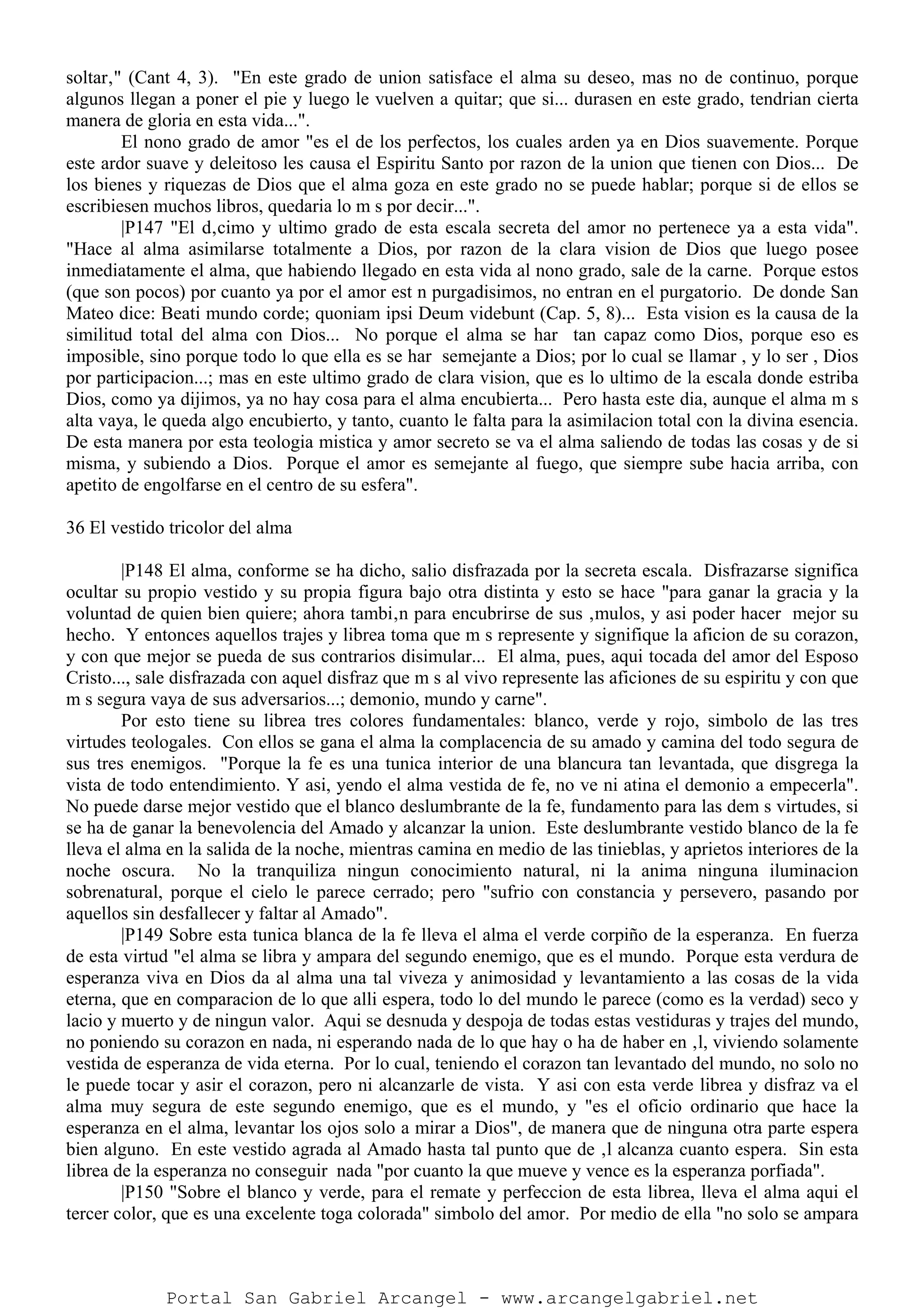 soltar‚" (Cant 4, 3). "En este grado de union satisface el alma su deseo, mas no de continuo, porque
algunos llegan a poner el pie y luego le vuelven a quitar; que si... durasen en este grado, tendrian cierta
manera de gloria en esta vida...".
El nono grado de amor "es el de los perfectos, los cuales arden ya en Dios suavemente. Porque
este ardor suave y deleitoso les causa el Espiritu Santo por razon de la union que tienen con Dios... De
los bienes y riquezas de Dios que el alma goza en este grado no se puede hablar; porque si de ellos se
escribiesen muchos libros, quedaria lo m s por decir...".
|P147 "El d‚cimo y ultimo grado de esta escala secreta del amor no pertenece ya a esta vida".
"Hace al alma asimilarse totalmente a Dios, por razon de la clara vision de Dios que luego posee
inmediatamente el alma, que habiendo llegado en esta vida al nono grado, sale de la carne. Porque estos
(que son pocos) por cuanto ya por el amor est n purgadisimos, no entran en el purgatorio. De donde San
Mateo dice: Beati mundo corde; quoniam ipsi Deum videbunt (Cap. 5, 8)... Esta vision es la causa de la
similitud total del alma con Dios... No porque el alma se har tan capaz como Dios, porque eso es
imposible, sino porque todo lo que ella es se har semejante a Dios; por lo cual se llamar , y lo ser , Dios
por participacion...; mas en este ultimo grado de clara vision, que es lo ultimo de la escala donde estriba
Dios, como ya dijimos, ya no hay cosa para el alma encubierta... Pero hasta este dia, aunque el alma m s
alta vaya, le queda algo encubierto, y tanto, cuanto le falta para la asimilacion total con la divina esencia.
De esta manera por esta teologia mistica y amor secreto se va el alma saliendo de todas las cosas y de si
misma, y subiendo a Dios. Porque el amor es semejante al fuego, que siempre sube hacia arriba, con
apetito de engolfarse en el centro de su esfera".
36 El vestido tricolor del alma
|P148 El alma, conforme se ha dicho, salio disfrazada por la secreta escala. Disfrazarse significa
ocultar su propio vestido y su propia figura bajo otra distinta y esto se hace "para ganar la gracia y la
voluntad de quien bien quiere; ahora tambi‚n para encubrirse de sus ‚mulos, y asi poder hacer mejor su
hecho. Y entonces aquellos trajes y librea toma que m s represente y signifique la aficion de su corazon,
y con que mejor se pueda de sus contrarios disimular... El alma, pues, aqui tocada del amor del Esposo
Cristo..., sale disfrazada con aquel disfraz que m s al vivo represente las aficiones de su espiritu y con que
m s segura vaya de sus adversarios...; demonio, mundo y carne".
Por esto tiene su librea tres colores fundamentales: blanco, verde y rojo, simbolo de las tres
virtudes teologales. Con ellos se gana el alma la complacencia de su amado y camina del todo segura de
sus tres enemigos. "Porque la fe es una tunica interior de una blancura tan levantada, que disgrega la
vista de todo entendimiento. Y asi, yendo el alma vestida de fe, no ve ni atina el demonio a empecerla".
No puede darse mejor vestido que el blanco deslumbrante de la fe, fundamento para las dem s virtudes, si
se ha de ganar la benevolencia del Amado y alcanzar la union. Este deslumbrante vestido blanco de la fe
lleva el alma en la salida de la noche, mientras camina en medio de las tinieblas, y aprietos interiores de la
noche oscura. No la tranquiliza ningun conocimiento natural, ni la anima ninguna iluminacion
sobrenatural, porque el cielo le parece cerrado; pero "sufrio con constancia y persevero, pasando por
aquellos sin desfallecer y faltar al Amado".
|P149 Sobre esta tunica blanca de la fe lleva el alma el verde corpiño de la esperanza. En fuerza
de esta virtud "el alma se libra y ampara del segundo enemigo, que es el mundo. Porque esta verdura de
esperanza viva en Dios da al alma una tal viveza y animosidad y levantamiento a las cosas de la vida
eterna, que en comparacion de lo que alli espera, todo lo del mundo le parece (como es la verdad) seco y
lacio y muerto y de ningun valor. Aqui se desnuda y despoja de todas estas vestiduras y trajes del mundo,
no poniendo su corazon en nada, ni esperando nada de lo que hay o ha de haber en ‚l, viviendo solamente
vestida de esperanza de vida eterna. Por lo cual, teniendo el corazon tan levantado del mundo, no solo no
le puede tocar y asir el corazon, pero ni alcanzarle de vista. Y asi con esta verde librea y disfraz va el
alma muy segura de este segundo enemigo, que es el mundo, y "es el oficio ordinario que hace la
esperanza en el alma, levantar los ojos solo a mirar a Dios", de manera que de ninguna otra parte espera
bien alguno. En este vestido agrada al Amado hasta tal punto que de ‚l alcanza cuanto espera. Sin esta
librea de la esperanza no conseguir nada "por cuanto la que mueve y vence es la esperanza porfiada".
|P150 "Sobre el blanco y verde, para el remate y perfeccion de esta librea, lleva el alma aqui el
tercer color, que es una excelente toga colorada" simbolo del amor. Por medio de ella "no solo se ampara
Portal San Gabriel Arcangel - www.arcangelgabriel.net
 