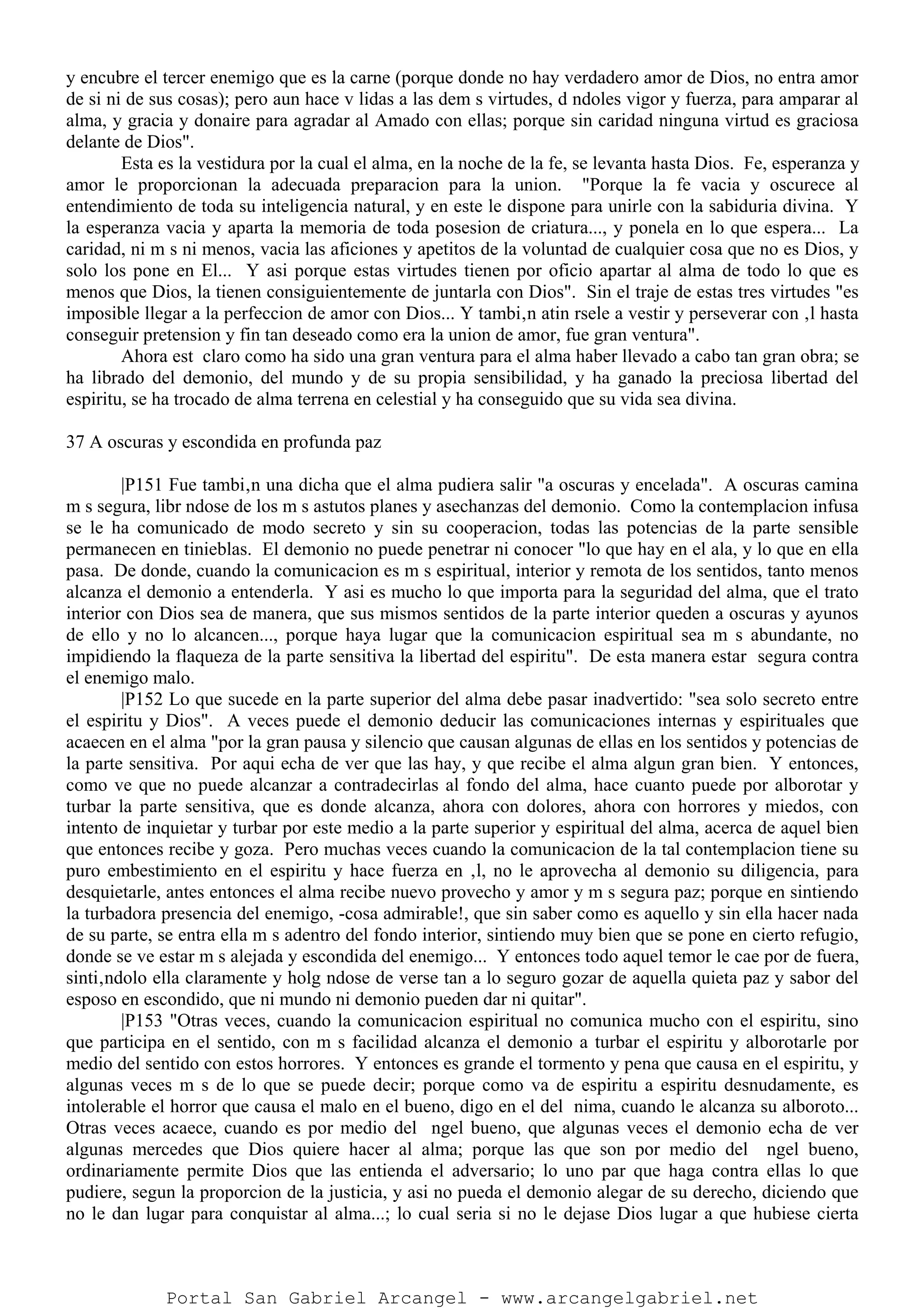 y encubre el tercer enemigo que es la carne (porque donde no hay verdadero amor de Dios, no entra amor
de si ni de sus cosas); pero aun hace v lidas a las dem s virtudes, d ndoles vigor y fuerza, para amparar al
alma, y gracia y donaire para agradar al Amado con ellas; porque sin caridad ninguna virtud es graciosa
delante de Dios".
Esta es la vestidura por la cual el alma, en la noche de la fe, se levanta hasta Dios. Fe, esperanza y
amor le proporcionan la adecuada preparacion para la union. "Porque la fe vacia y oscurece al
entendimiento de toda su inteligencia natural, y en este le dispone para unirle con la sabiduria divina. Y
la esperanza vacia y aparta la memoria de toda posesion de criatura..., y ponela en lo que espera... La
caridad, ni m s ni menos, vacia las aficiones y apetitos de la voluntad de cualquier cosa que no es Dios, y
solo los pone en El... Y asi porque estas virtudes tienen por oficio apartar al alma de todo lo que es
menos que Dios, la tienen consiguientemente de juntarla con Dios". Sin el traje de estas tres virtudes "es
imposible llegar a la perfeccion de amor con Dios... Y tambi‚n atin rsele a vestir y perseverar con ‚l hasta
conseguir pretension y fin tan deseado como era la union de amor, fue gran ventura".
Ahora est claro como ha sido una gran ventura para el alma haber llevado a cabo tan gran obra; se
ha librado del demonio, del mundo y de su propia sensibilidad, y ha ganado la preciosa libertad del
espiritu, se ha trocado de alma terrena en celestial y ha conseguido que su vida sea divina.
37 A oscuras y escondida en profunda paz
|P151 Fue tambi‚n una dicha que el alma pudiera salir "a oscuras y encelada". A oscuras camina
m s segura, libr ndose de los m s astutos planes y asechanzas del demonio. Como la contemplacion infusa
se le ha comunicado de modo secreto y sin su cooperacion, todas las potencias de la parte sensible
permanecen en tinieblas. El demonio no puede penetrar ni conocer "lo que hay en el ala, y lo que en ella
pasa. De donde, cuando la comunicacion es m s espiritual, interior y remota de los sentidos, tanto menos
alcanza el demonio a entenderla. Y asi es mucho lo que importa para la seguridad del alma, que el trato
interior con Dios sea de manera, que sus mismos sentidos de la parte interior queden a oscuras y ayunos
de ello y no lo alcancen..., porque haya lugar que la comunicacion espiritual sea m s abundante, no
impidiendo la flaqueza de la parte sensitiva la libertad del espiritu". De esta manera estar segura contra
el enemigo malo.
|P152 Lo que sucede en la parte superior del alma debe pasar inadvertido: "sea solo secreto entre
el espiritu y Dios". A veces puede el demonio deducir las comunicaciones internas y espirituales que
acaecen en el alma "por la gran pausa y silencio que causan algunas de ellas en los sentidos y potencias de
la parte sensitiva. Por aqui echa de ver que las hay, y que recibe el alma algun gran bien. Y entonces,
como ve que no puede alcanzar a contradecirlas al fondo del alma, hace cuanto puede por alborotar y
turbar la parte sensitiva, que es donde alcanza, ahora con dolores, ahora con horrores y miedos, con
intento de inquietar y turbar por este medio a la parte superior y espiritual del alma, acerca de aquel bien
que entonces recibe y goza. Pero muchas veces cuando la comunicacion de la tal contemplacion tiene su
puro embestimiento en el espiritu y hace fuerza en ‚l, no le aprovecha al demonio su diligencia, para
desquietarle, antes entonces el alma recibe nuevo provecho y amor y m s segura paz; porque en sintiendo
la turbadora presencia del enemigo, -cosa admirable!, que sin saber como es aquello y sin ella hacer nada
de su parte, se entra ella m s adentro del fondo interior, sintiendo muy bien que se pone en cierto refugio,
donde se ve estar m s alejada y escondida del enemigo... Y entonces todo aquel temor le cae por de fuera,
sinti‚ndolo ella claramente y holg ndose de verse tan a lo seguro gozar de aquella quieta paz y sabor del
esposo en escondido, que ni mundo ni demonio pueden dar ni quitar".
|P153 "Otras veces, cuando la comunicacion espiritual no comunica mucho con el espiritu, sino
que participa en el sentido, con m s facilidad alcanza el demonio a turbar el espiritu y alborotarle por
medio del sentido con estos horrores. Y entonces es grande el tormento y pena que causa en el espiritu, y
algunas veces m s de lo que se puede decir; porque como va de espiritu a espiritu desnudamente, es
intolerable el horror que causa el malo en el bueno, digo en el del nima, cuando le alcanza su alboroto...
Otras veces acaece, cuando es por medio del ngel bueno, que algunas veces el demonio echa de ver
algunas mercedes que Dios quiere hacer al alma; porque las que son por medio del ngel bueno,
ordinariamente permite Dios que las entienda el adversario; lo uno par que haga contra ellas lo que
pudiere, segun la proporcion de la justicia, y asi no pueda el demonio alegar de su derecho, diciendo que
no le dan lugar para conquistar al alma...; lo cual seria si no le dejase Dios lugar a que hubiese cierta
Portal San Gabriel Arcangel - www.arcangelgabriel.net
 