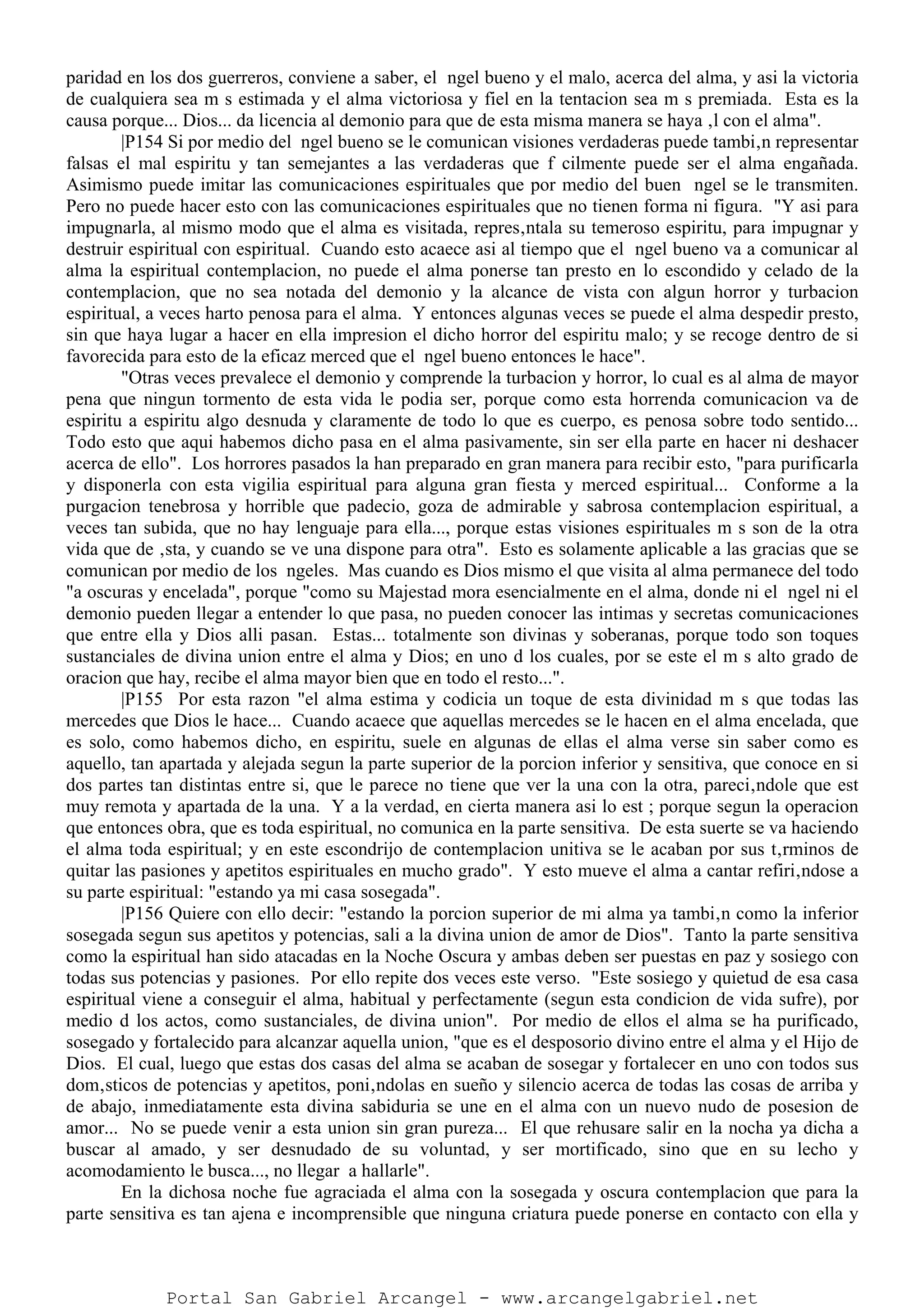paridad en los dos guerreros, conviene a saber, el ngel bueno y el malo, acerca del alma, y asi la victoria
de cualquiera sea m s estimada y el alma victoriosa y fiel en la tentacion sea m s premiada. Esta es la
causa porque... Dios... da licencia al demonio para que de esta misma manera se haya ‚l con el alma".
|P154 Si por medio del ngel bueno se le comunican visiones verdaderas puede tambi‚n representar
falsas el mal espiritu y tan semejantes a las verdaderas que f cilmente puede ser el alma engañada.
Asimismo puede imitar las comunicaciones espirituales que por medio del buen ngel se le transmiten.
Pero no puede hacer esto con las comunicaciones espirituales que no tienen forma ni figura. "Y asi para
impugnarla, al mismo modo que el alma es visitada, repres‚ntala su temeroso espiritu, para impugnar y
destruir espiritual con espiritual. Cuando esto acaece asi al tiempo que el ngel bueno va a comunicar al
alma la espiritual contemplacion, no puede el alma ponerse tan presto en lo escondido y celado de la
contemplacion, que no sea notada del demonio y la alcance de vista con algun horror y turbacion
espiritual, a veces harto penosa para el alma. Y entonces algunas veces se puede el alma despedir presto,
sin que haya lugar a hacer en ella impresion el dicho horror del espiritu malo; y se recoge dentro de si
favorecida para esto de la eficaz merced que el ngel bueno entonces le hace".
"Otras veces prevalece el demonio y comprende la turbacion y horror, lo cual es al alma de mayor
pena que ningun tormento de esta vida le podia ser, porque como esta horrenda comunicacion va de
espiritu a espiritu algo desnuda y claramente de todo lo que es cuerpo, es penosa sobre todo sentido...
Todo esto que aqui habemos dicho pasa en el alma pasivamente, sin ser ella parte en hacer ni deshacer
acerca de ello". Los horrores pasados la han preparado en gran manera para recibir esto, "para purificarla
y disponerla con esta vigilia espiritual para alguna gran fiesta y merced espiritual... Conforme a la
purgacion tenebrosa y horrible que padecio, goza de admirable y sabrosa contemplacion espiritual, a
veces tan subida, que no hay lenguaje para ella..., porque estas visiones espirituales m s son de la otra
vida que de ‚sta, y cuando se ve una dispone para otra". Esto es solamente aplicable a las gracias que se
comunican por medio de los ngeles. Mas cuando es Dios mismo el que visita al alma permanece del todo
"a oscuras y encelada", porque "como su Majestad mora esencialmente en el alma, donde ni el ngel ni el
demonio pueden llegar a entender lo que pasa, no pueden conocer las intimas y secretas comunicaciones
que entre ella y Dios alli pasan. Estas... totalmente son divinas y soberanas, porque todo son toques
sustanciales de divina union entre el alma y Dios; en uno d los cuales, por se este el m s alto grado de
oracion que hay, recibe el alma mayor bien que en todo el resto...".
|P155 Por esta razon "el alma estima y codicia un toque de esta divinidad m s que todas las
mercedes que Dios le hace... Cuando acaece que aquellas mercedes se le hacen en el alma encelada, que
es solo, como habemos dicho, en espiritu, suele en algunas de ellas el alma verse sin saber como es
aquello, tan apartada y alejada segun la parte superior de la porcion inferior y sensitiva, que conoce en si
dos partes tan distintas entre si, que le parece no tiene que ver la una con la otra, pareci‚ndole que est
muy remota y apartada de la una. Y a la verdad, en cierta manera asi lo est ; porque segun la operacion
que entonces obra, que es toda espiritual, no comunica en la parte sensitiva. De esta suerte se va haciendo
el alma toda espiritual; y en este escondrijo de contemplacion unitiva se le acaban por sus t‚rminos de
quitar las pasiones y apetitos espirituales en mucho grado". Y esto mueve el alma a cantar refiri‚ndose a
su parte espiritual: "estando ya mi casa sosegada".
|P156 Quiere con ello decir: "estando la porcion superior de mi alma ya tambi‚n como la inferior
sosegada segun sus apetitos y potencias, sali a la divina union de amor de Dios". Tanto la parte sensitiva
como la espiritual han sido atacadas en la Noche Oscura y ambas deben ser puestas en paz y sosiego con
todas sus potencias y pasiones. Por ello repite dos veces este verso. "Este sosiego y quietud de esa casa
espiritual viene a conseguir el alma, habitual y perfectamente (segun esta condicion de vida sufre), por
medio d los actos, como sustanciales, de divina union". Por medio de ellos el alma se ha purificado,
sosegado y fortalecido para alcanzar aquella union, "que es el desposorio divino entre el alma y el Hijo de
Dios. El cual, luego que estas dos casas del alma se acaban de sosegar y fortalecer en uno con todos sus
dom‚sticos de potencias y apetitos, poni‚ndolas en sueño y silencio acerca de todas las cosas de arriba y
de abajo, inmediatamente esta divina sabiduria se une en el alma con un nuevo nudo de posesion de
amor... No se puede venir a esta union sin gran pureza... El que rehusare salir en la nocha ya dicha a
buscar al amado, y ser desnudado de su voluntad, y ser mortificado, sino que en su lecho y
acomodamiento le busca..., no llegar a hallarle".
En la dichosa noche fue agraciada el alma con la sosegada y oscura contemplacion que para la
parte sensitiva es tan ajena e incomprensible que ninguna criatura puede ponerse en contacto con ella y
Portal San Gabriel Arcangel - www.arcangelgabriel.net
 